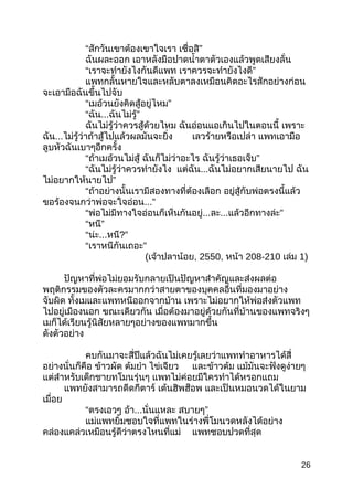 “สักวันเขำต้องเขำใจเรำ ”เชื่อสิ
ฉันผละออก เอำหลังมือปำดนำ้ำตำตัวเองแล้วพูดเสียงลั่น
“เรำจะทำำยังไงกันดีแพท ”เรำควรจะทำำยังไงดี
แพทกลั้นหำยใจและหลับตำลงเหมือนคิดอะไรสักอย่ำงก่อน
จะเอำมือฉันขึ้นไปจับ
“ ”เมอ้วนยังคิดสู้อยู่ไหม
“ฉัน... ”ฉันไม่รู้
ฉันไม่รู้ว่ำควรสู้ด้วยไหม ฉันอ่อนแอเกินไปในตอนนี้ เพรำะ
ฉัน...ไม่รู้ว่ำถ้ำสู้ไปแล้วผลมันจะยิ่ง เลวร้ำยหรือเปล่ำ แพทเอำมือ
ลูบหัวฉันเบำๆอีกครั้ง
“ถ้ำเมอ้วนไม่สู้ ฉันก็ไม่ว่ำอะไร ”ฉันรู้ว่ำเธอเจ็บ
“ฉันไม่รู้ว่ำควรทำำยังไง แต่ฉัน...ฉันไม่อยำกเสียนำยไป ฉัน
”ไม่อยำกให้นำยไป
“ถ้ำอย่ำงนั้นเรำมีสองทำงที่ต้องเลือก อยู่สู้กับพ่อตรงนี้แล้ว
ขอร้องจนกว่ำพ่อจะใจอ่อน...”
“พ่อไม่มีทำงใจอ่อนก็เห็นกันอยู่...ละ... ”แล้วอีกทำงล่ะ
“ ”หนี
“น่ะ...หนี?”
“ ”เรำหนีกันเถอะ
(เจ้ำปลำน้อย, 2550, หน้ำ 208-210 เล่ม 1)
ปัญหำที่พ่อไม่ยอมรับกลำยเป็นปัญหำสำำคัญและส่งผลต่อ
พฤติกรรมของตัวละครมำกกว่ำสำยตำของบุคคลอื่นที่มองมำอย่ำง
จับผิด ทั้งเมและแพทหนีออกจำกบ้ำน เพรำะไม่อยำกให้พ่อส่งตัวแพท
ไปอยู่เมืองนอก ขณะเดียวกัน เมื่อต้องมำอยู่ด้วยกันที่บ้ำนของแพทจริงๆ
เมก็ได้เรียนรู้นิสัยหลำยๆอย่ำงของแพทมำกขึ้น
ดังตัวอย่ำง
คบกันมำจะสี่ปีแล้วฉันไม่เคยรู้เลยว่ำแพททำำอำหำรได้สี่
อย่ำงนั่นก็คือ ข้ำวผัด ต้มยำำ ไข่เจียว และข้ำวต้ม แม้มันจะฟังดูง่ำยๆ
แต่สำำหรับเด็กชำยทโมนรุ่นๆ แพทไม่ค่อยมีใครทำำได้หรอกแถม
แพทยังสำมำรถดีดกีตำร์ เต้นฮิพฮ็อพ และเป็นหมอนวดได้ในยำม
เมื่อย
“ตรงเอวๆ อ้ำ...นั่นแหละ ”สบำยๆ
แม่แพทยิ้มชอบใจที่แพทในร่ำงพี่โมนวดหลังได้อย่ำง
คล่องแคล่วเหมือนรู้ดีว่ำตรงไหนที่แม่ แพทชอบปวดที่สุด
26
 