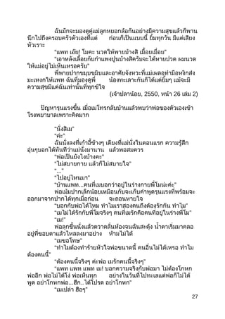 ฉันมักจะมองดูคู่แม่ลูกหยอกล้อกันอย่ำงมีควำมสุขแล้วก็พำน
นึกไปถึงครอบครัวตัวเองที่แต่ ก่อนก็เป็นแบบนี้ ยิ้มทุกวัน มีแต่เสียง
หัวเรำะ
“แพท เอ๊ย! โมคะ นวดให้พำยบ้ำงสิ ”เมื้อยเมื่อย
“เอำหลังเลื้อยกับกำำแพงปูนบ้ำงสิครับจะได้หำยปวด ผมนวด
”ให้แม่อยู่ไม่เห็นเหรอครับ
พี่พำยปำกขมุบขมิบและอำศัยจังหวะที่แม่เผลอทำำมือหงิกส่ง
มะเหงกให้แพท ฉันที่มองดูพี่ น้องทะเลำะกันก็ได้แต่ยิ้มๆ แม้จะมี
ควำมสุขมีแต่ฉันเท่ำนั้นที่ทุกข์ใจ
(เจ้ำปลำน้อย, 2550, หน้ำ 26 เล่ม 2)
ปัญหำรุนแรงขึ้น เมื่อเมโทรกลับบ้ำนแล้วพบว่ำพ่อของตัวเองเข้ำ
โรงพยำบำลเพรำะคิดมำก
“ ”นั่งสิเม
“ ”ค่ะ
ฉันนั่งลงที่เก้ำอี้ข้ำงๆ เตียงที่แม่นั่งในตอนแรก ควำมรู้สึก
อุ่นๆบอกได้ทันทีว่ำแม่นั่งมำนำน แล้วพอสมควร
“ ”พ่อเป็นยังไงบ้ำงคะ
“ไม่สบำยกำย ”แล้วก็ไม่สบำยใจ
“...”
“ ”ไปอยู่ไหนมำ
“บ้ำนแพท... ”คนที่เมบอกว่ำอยู่ในร่ำงกำยพี่โมน่ะค่ะ
พ่อเม้มปำกเล็กน้อยเหมือนกับจะเก็บคำำพูดรุนแรงที่พร้อมจะ
ออกมำจำกปำกได้ทุกเมื่อก่อน จะถอนหำยใจ
“บอกกับพ่อได้ไหม ทำำไมเรำสองคนถึงต้องรักกัน ”ทำำไม
“เมไม่ได้รักกับพี่โมจริงๆ ”คนที่เมรักคือคนที่อยู่ในร่ำงพี่โม
“เม!”
พ่อลุกขึ้นนั่งแล้วตวำดลั่นห้องจนฉันสะดุ้ง นำ้ำตำเริ่มมำคลอ
อยู่ที่ขอบตำแล้วไหลลงมำอย่ำง ห้ำมไม่ได้
“ ”เมขอโทษ
“ทำำไมต้องทำำร้ำยหัวใจพ่อขนำดนี้ คนอื่นไม่ได้เหรอ ทำำไม
”ต้องคนนี้
“ต้องคนนี้จริงๆ ค่ะพ่อ ”เมรักคนนี้จริงๆ
“แพท แพท แพท เม! บอกควำมจริงกับพ่อมำ ไม่ต้องโกหก
พ่ออีก พ่อไม่ได้โง่ พ่อเห็นทุก อย่ำงในวันที่ไปทะเลแต่พ่อก็ไม่ได้
พูด อย่ำโกหกพ่อ...ฮึก..ได้โปรด ”อย่ำโกหก
“เมเปล่ำ ”ฮือๆ
27
 