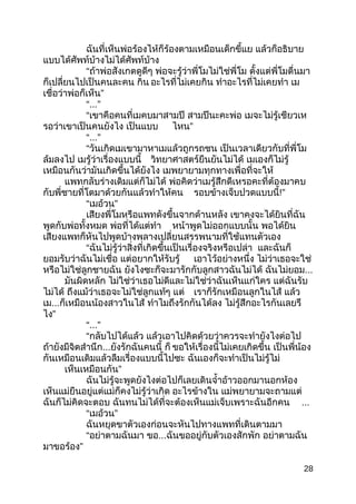 ฉันที่เห็นพ่อร้องไห้ก็ร้องตำมเหมือนเด็กขี้แย แล้วก็อธิบำย
แบบได้ศัพท์บ้ำงไม่ได้ศัพท์บ้ำง
“ถ้ำพ่อสังเกตดูดีๆ พ่อจะรู้ว่ำพี่โมไม่ใช่พี่โม ตั้งแต่พี่โมตื่นมำ
ก็เปลี่ยนไปเป็นคนละคน กิน อะไรที่ไม่เคยกิน ทำำอะไรที่ไม่เคยทำำ เม
”เชื่อว่ำพ่อก็เห็น
“...”
“เขำคือคนที่เมคบมำสำมปี สำมปีนะคะพ่อ เมจะไม่รู้เชียวเห
รอว่ำเขำเป็นคนยังไง เป็นแบบ ”ไหน
“...”
“วันเกิดเมเขำมำหำเมแล้วถูกรถชน เป็นเวลำเดียวกับที่พี่โม
ล้มลงไป เมรู้ว่ำเรื่องแบบนี้ วิทยำศำสตร์ยืนยันไม่ได้ เมเองก็ไม่รู้
เหมือนกันว่ำมันเกิดขึ้นได้ยังไง เมพยำยำมทุกทำงเพื่อที่จะให้
แพทกลับร่ำงเดิมแต่ก็ไม่ได้ พ่อคิดว่ำเมรู้สึกดีเหรอคะที่ต้องมำคบ
กับพี่ชำยที่โตมำด้วยกันแล้วทำำให้คน รอบข้ำงเจ็บปวดแบบนี้!”
“ ”เมอ้วน
เสียงพี่โมหรือแพทดังขึ้นจำกด้ำนหลัง เขำคงจะได้ยินที่ฉัน
พูดกับพ่อทั้งหมด พ่อที่ได้แต่ทำำ หน้ำพูดไม่ออกแบบนั้น พอได้ยิน
เสียงแพทก็หันไปพูดบ้ำงพลำงเปลี่ยนสรรพนำมที่ใช้แทนตัวเอง
“ฉันไม่รู้ว่ำสิ่งที่เกิดขึ้นเป็นเรื่องจริงหรือเปล่ำ และฉันก็
ยอมรับว่ำฉันไม่เชื่อ แต่อยำกให้รับรู้ เอำไว้อย่ำงหนึ่ง ไม่ว่ำเธอจะใช่
หรือไม่ใช่ลูกชำยฉัน ยังไงซะก็จะมำรักกับลูกสำวฉันไม่ได้ ฉันไม่ยอม...
มันผิดหลัก ไม่ใช่ว่ำเธอไม่ดีและไม่ใช่ว่ำฉันเห็นแก่ใคร แต่ฉันรับ
ไม่ได้ ถึงแม้ว่ำเธอจะไม่ใช่ลูกแท้ๆ แต่ เรำก็รักเหมือนลูกในไส้ แล้ว
เม...ก็เหมือนน้องสำวในไส้ ทำำไมถึงรักกันได้ลง ไม่รู้สึกอะไรกันเลยรึ
”ไง
“...”
“กลับไปได้แล้ว แล้วเอำไปคิดด้วยว่ำควรจะทำำยังไงต่อไป
ถ้ำยังมีจิตสำำนึก...ยังรักฉันคนนี้ ก็ ขอให้เรื่องนี้ไม่เคยเกิดขึ้น เป็นพี่น้อง
กันเหมือนเดิมแล้วลืมเรื่องแบบนี้ไปซะ ฉันเองก็จะทำำเป็นไม่รู้ไม่
”เห็นเหมือนกัน
ฉันไม่รู้จะพูดยังไงต่อไปก็เลยเดินจำ้ำอ้ำวออกมำนอกห้อง
เห็นแม่ยืนอยู่แต่แม่ก็คงไม่รู้ว่ำเกิด อะไรข้ำงใน แม่พยำยำมจะถำมแต่
ฉันก็ไม่คิดจะตอบ ฉันทนไม่ได้ที่จะต้องเห็นแม่เจ็บเพรำะฉันอีกคน ...
“ ”เมอ้วน
ฉันหยุดขำตัวเองก่อนจะหันไปทำงแพทที่เดินตำมมำ
“อย่ำตำมฉันมำ ขอ...ฉันขออยู่กับตัวเองสักพัก อย่ำตำมฉัน
”มำขอร้อง
28
 