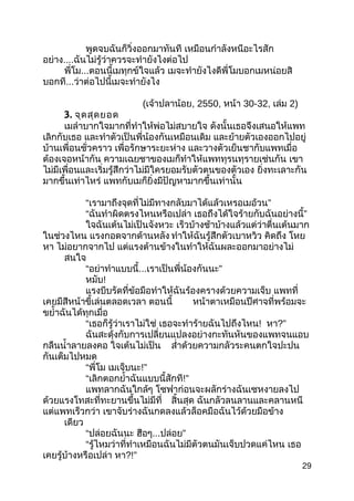 พูดจบฉันก็วิ่งออกมำทันที เหมือนกำำลังหนีอะไรสัก
อย่ำง....ฉันไม่รู้ว่ำควรจะทำำยังไงต่อไป
พี่โม...ตอนนี้เมทุกข์ใจแล้ว เมจะทำำยังไงดีพี่โมบอกเมหน่อยสิ
บอกที...ว่ำต่อไปนี้เมจะทำำยังไง
(เจ้ำปลำน้อย, 2550, หน้ำ 30-32, เล่ม 2)
3. จุดสุดยอด
เมลำำบำกใจมำกที่ทำำให้พ่อไม่สบำยใจ ดังนั้นเธอจึงเสนอให้แพท
เลิกกับเธอ และทำำตัวเป็นพี่น้องกันเหมือนเดิม และย้ำยตัวเองออกไปอยู่
บ้ำนเพื่อนชั่วครำว เพื่อรักษำระยะห่ำง และวำงตัวเย็นชำกับแพทเมื่อ
ต้องเจอหน้ำกัน ควำมเฉยชำของเมก็ทำำให้แพททุรนทุรำยเช่นกัน เขำ
ไม่มีเพื่อนและเริ่มรู้สึกว่ำไม่มีใครยอมรับตัวตนของตัวเอง ยิ่งทะเลำะกัน
มำกขึ้นเท่ำไหร่ แพทกับเมก็ยิ่งมีปัญหำมำกขึ้นเท่ำนั้น
“ ”เรำมำถึงจุดที่ไม่มีทำงกลับมำได้แล้วเหรอเมอ้วน
“ฉันทำำผิดตรงไหนหรือเปล่ำ ”เธอถึงได้ใจร้ำยกับฉันอย่ำงนี้
ใจฉันเต้นไม่เป็นจังหวะ เร็วบ้ำงช้ำบ้ำงแล้วแต่ว่ำตื่นเต้นมำก
ในช่วงไหน แรงกอดจำกด้ำนหลัง ทำำให้ฉันรู้สึกตัวเบำหวิว คิดถึง โหย
หำ ไม่อยำกจำกไป แต่แรงต้ำนข้ำงในทำำให้ฉันผละออกมำอย่ำงไม่
สนใจ
“อย่ำทำำแบบนี้... ”เรำเป็นพี่น้องกันนะ
หมับ!
แรงบีบรัดที่ข้อมือทำำให้ฉันร้องครำงด้วยควำมเจ็บ แพทที่
เคยมีสีหน้ำขี้เล่นตลอดเวลำ ตอนนี้ หน้ำตำเหมือนปีศำจที่พร้อมจะ
ขยำ้ำฉันได้ทุกเมื่อ
“เธอก็รู้ว่ำเรำไม่ใช่ เธอจะทำำร้ำยฉันไปถึงไหน! หำ?”
ฉันสะดุ้งกับกำรเปลี่ยนแปลงอย่ำงกะทันหันของแพทจนแอบ
กลืนนำ้ำลำยลงคอ ใจเต้นไม่เป็น สำ่ำด้วยควำมกลัวระคนตกใจปะปน
กันเต็มไปหมด
“พี่โม เมเจ็บนะ!”
“เลิกตอกยำ้ำฉันแบบนี้สักที!”
แพทลำกฉันใกล้ๆ โซฟำก่อนจะผลักร่ำงฉันเซหงำยลงไป
ด้วยแรงโทสะที่ทะยำนขึ้นไม่มีที่ สิ้นสุด ฉันกลัวลนลำนและคลำนหนี
แต่แพทเร็วกว่ำ เขำจับร่ำงฉันกดลงแล้วล็อคมือฉันไว้ด้วยมือข้ำง
เดียว
“ปล่อยฉันนะ ฮือๆ... ”ปล่อย
“รู้ไหมว่ำที่ทำำเหมือนฉันไม่มีตัวตนมันเจ็บปวดแค่ไหน เธอ
เคยรู้บ้ำงหรือเปล่ำ หำ?!”
29
 
