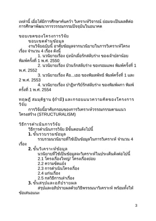เหล่ำนี้ เมื่อได้มีกำรศึกษำค้นคว้ำ วิเครำะห์วิจำรณ์ ย่อมจะเป็นผลดีต่อ
กำรศึกษำพัฒนำกำรวรรณกรรมปัจจุบันในอนำคต
ขอบเขตของโครงกำรวิจัย
ขอบเขตด้ำนข้อมูล
งำนวิจัยฉบับนี้ อำศัยข้อมูลจำกนวนิยำยในกำรวิเครำะห์โครง
เรื่อง จำำนวน 4 เรื่อง ดังนี้
1. นวนิยำยเรื่อง ยุ่งนักเมื่อรักสลับร่ำง ของเจ้ำปลำน้อย
พิมพ์ครั้งที่ 1 พ.ศ. 2550
2. นวนิยำยเรื่อง ป่วนรักสลับร่ำง ของรอมแพง พิมพ์ครั้งที่ 1
พ.ศ. 2552
3. นวนิยำยเรื่อง คือ...เธอ ของพิมลพัทธ์ พิมพ์ครั้งที่ 1 และ
2 พ.ศ. 2553
4. นวนิยำยเรื่อง ปำฏิหำริย์รักสลับร่ำง ของพิมพ์ผกำ พิมพ์
ครั้งที่ 1 พ.ศ. 2554
ทฤษฎี สมมุติฐำน (ถ้ำมี) และกรอบแนวควำมคิดของโครงกำร
วิจัย
กำรวิจัยนี้อำศัยกรอบของกำรวิเครำะห์วรรณกรรมตำมแนว
โครงสร้ำง (STRUCTURALISM)
วิธีกำรดำำเนินกำรวิจัย
วิธีกำรดำำเนินกำรวิจัย มีขั้นตอนดังไปนี้
1. ขั้นรวบรวมข้อมูล
รวบรวมนวนิยำยที่ใช้เป็นข้อมูลในกำรวิเครำะห์ จำำนวน 4
เรื่อง
2. ขั้นวิเครำะห์ข้อมูล
นวนิยำยที่ใช้เป็นข้อมูลจะวิเครำะห์ในประเด็นดังต่อไปนี้
2.1 โครงเรื่องใหญ่/ โครงเรื่องย่อย
2.2 ควำมขัดแย้ง
2.3 กำรดำำเนินโครงเรื่อง
2.4 แก่นเรื่อง
2.5 กลวิธีกำรเล่ำเรื่อง
3. ขั้นสรุปและอภิปรำยผล
สรุปและอภิปรำยผลด้วยวิธีพรรณนำวิเครำะห์ พร้อมทั้งให้
ข้อเสนอแนะ
3
 