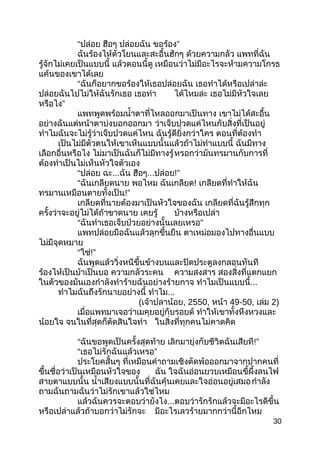 “ปล่อย ฮือๆ ปล่อยฉัน ”ขอร้อง
ฉันร้องไห้ตัวโยนและสะอื้นฮักๆ ด้วยควำมกลัว แพทที่ฉัน
รู้จักไม่เคยเป็นแบบนี้ แล้วตอนนี้ดู เหมือนว่ำไม่มีอะไรจะห้ำมควำมโกรธ
แค้นของเขำได้เลย
“ฉันก็อยำกขอร้องให้เธอปล่อยฉัน เธอทำำได้หรือเปล่ำล่ะ
ปล่อยฉันไปไม่ให้ฉันรักเธอ เธอทำำ ได้ไหมล่ะ เธอไม่มีหัวใจเลย
”หรือไง
แพทพูดพร้อมนำ้ำตำที่ไหลออกมำเป็นทำง เขำไม่ได้สะอื้น
อย่ำงฉันแต่หน้ำตำบ่งบอกออกมำ ว่ำเจ็บปวดแค่ไหนกับสิ่งที่เป็นอยู่
ทำำไมฉันจะไม่รู้ว่ำเจ็บปวดแค่ไหน ฉันรู้ดียิ่งกว่ำใคร ตอนที่ต้องทำำ
เป็นไม่มีตัวตนให้เขำเห็นแบบนั้นแล้วถ้ำไม่ทำำแบบนี้ ฉันมีทำง
เลือกอื่นหรือไง ไม่มำเป็นฉันก็ไม่มีทำงรู้หรอกว่ำมันทรมำนกับกำรที่
ต้องทำำเป็นไม่เห็นหัวใจตัวเอง
“ปล่อย ฉะ...ฉัน ฮือๆ...ปล่อย!”
“ฉันเกลียดนำย พอไหม ฉันเกลียด! เกลียดที่ทำำให้ฉัน
ทรมำนเหมือนตำยทั้งเป็น!”
เกลียดที่นำยต้องมำเป็นหัวใจของฉัน เกลียดที่ฉันรู้สึกทุก
ครั้งว่ำจะอยู่ไม่ได้ถ้ำขำดนำย เคยรู้ บ้ำงหรือเปล่ำ
“ ”ฉันทำำเธอเจ็บป่วยอย่ำงนั้นเลยเหรอ
แพทปล่อยมือฉันแล้วลุกขึ้นยืน ตำเหม่อมองไปทำงอื่นแบบ
ไม่มีจุดหมำย
“ใช่!”
ฉันพูดแล้ววิ่งหนีขึ้นข้ำงบนและปิดประตูลงกลอนทันที
ร้องไห้เป็นบ้ำเป็นบอ ควำมกลัวระคน ควำมสงสำร สองสิ่งที่แตกแยก
ในตัวของมันเองกำำลังทำำร้ำยฉันอย่ำงร้ำยกำจ ทำำไมเป็นแบบนี้...
ทำำไมฉันถึงรักนำยอย่ำงนี้ ทำำไม...
(เจ้ำปลำน้อย, 2550, หน้ำ 49-50, เล่ม 2)
เมื่อแพทมำเจอว่ำเมคุยอยู่กับรอยด์ ทำำให้เขำทั้งหึงหวงและ
น้อยใจ จนในที่สุดก็ตัดสินใจทำำ ในสิ่งที่ทุกคนไม่คำดคิด
“ฉันขอพูดเป็นครั้งสุดท้ำย เลิกมำยุ่งกับชีวิตฉันเสียที!”
“ ”เธอไม่รักฉันแล้วเหรอ
ประโยคสั้นๆ ที่เหมือนคำำถำมเชิงตัดพ้อออกมำจำกปำกคนที่
ขึ้นชื่อว่ำเป็นเหมือนหัวใจของ ฉัน ใจฉันอ่อนยวบเหมือนขี้ผึ้งลนไฟ
สำยตำแบบนั้น นำ้ำเสียงแบบนั้นที่ฉันคุ้นเคยและใจอ่อนอยู่เสมอกำำลัง
ถำมฉันถำมฉันว่ำไม่รักเขำแล้วใช่ไหม
แล้วฉันควรจะตอบว่ำยังไง...ตอบว่ำรักรักแล้วจะมีอะไรดีขึ้น
หรือเปล่ำแล้วถ้ำบอกว่ำไม่รักจะ มีอะไรเลวร้ำยมำกกว่ำนี้อีกไหม
30
 