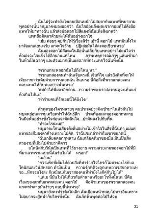 ฉันไม่รู้จะทำำยังไงเลยเบือนหน้ำไม่สบตำกับแพทที่พยำยำม
พูดอย่ำงนั้น หนูนำคงมองออกว่ำ ฉันใจอ่อนจึงผละจำกรอยด์ไปดึงมือ
แพทให้มำทำงฉัน แล้วส่งช่อดอกไม้สีแดงที่ฉันเพิ่งสังเกตว่ำ
แพทถือติดมำด้วยส่งให้ฉันอย่ำงเอำใจ
“เฮ้ย ค่อยๆ คุยกันให้รู้เรื่องสิว้ำ เอ้ำนี่ ดอกไม้ แพทมันตั้งใจ
มำง้อแกเลยนะเว้ย แกจะใจร้ำย ”ปฏิเสธมันได้ลงคอเชียวเหรอ
ฉันมองดอกไม้สีแดงในมือนั่นสลับกับแพทอย่ำงไม่แน่ใจว่ำ
ตัวเองจะใจแข็งได้อีกนำนแค่ไหน ภำพเหตุกำรณ์เก่ำๆ แล่นเข้ำมำ
ในหัวเป็นฉำกๆ และส่วนมำกเป็นแต่ฉำกที่กระแทกใจฉันทั้งนั้น
‘พวกแกจะหลอกฉันไปถึงไหน หำ!’
‘พวกแกสองคนทำำฉันเจ็บตรงนี้ เจ็บที่ใจ แล้วยังคิดที่จะให้
เจ็บมำกกว่ำเดิมด้วยกำรหลอกฉัน งั้นเหรอ นี่คือสิ่งที่พวกแกสองคน
ตอบแทนให้กับพ่ออย่ำงนั้นเหรอ’
‘แต่ถ้ำให้พี่มองอีกด้ำน...ควำมรักของเรำสองคนดูจะเห็นแก่
ตัวเกินไปนะ’
‘ทำำร้ำยคนที่รักเธอนี้ได้ยังไง!’
คำำพูดของใครหลำยๆ คนประเดประดังเข้ำมำในหัวฉันไม่
หยุดหย่อนควำมเครียดทำำให้ฉันรู้สึก ปวดท้องและมองดอกกุหลำบ
ในมือนั่นอย่ำงชั่งใจก่อนจะตัดสินใจ...ปำมันลงไปกับพื้น
“ทำำอะไรน่ะเม!”
หนูนำตะโกนเสียงดังลั่นอย่ำงไม่เข้ำใจในสิ่งที่ฉันทำำ แม่แต่
แพทเองก็มองตำค้ำงเพรำะไม่คิด ว่ำฉันจะกล้ำทำำกับเขำขนำดนี้
“ฉันเกลียดดอกกุหลำบ ฉันเกลียดที่มำของมัน มันเป็นสิ่ง
สวยงำมที่เต็มไปด้วยรำคีคำว
อโดนิสกับวีนัสเป็นเทพที่ไร้ยำงอำย ควำมสวยงำมของดอกไม้ที่มี
ที่มำเลวทรำมแบบนี้ฉันรับไม่ได้ หรอก!”
“ ”เมอ้วน
“ควำมรักที่เต็มไปด้วยสิ่งที่ทำำร้ำยใจใครก็ไม่ต่ำงอะไรกับอ
โดนิสและวีนัสหรอก ถ้ำมันเป็น ควำมรักที่ดีจะถูกเทพอำเรสฆ่ำตำยเห
รอ...หึกรรมไงล่ะ ”ก็เหมือนกับเรำสองคนที่ทำำยังไงก็คู่กันไม่ได้
“แต่เม นี่มันไม่ได้เกี่ยวกับตำำนำนหรืออะไรทั้งนั้นนะ นี่คือ
เรื่องของแกกับแพทสองคน ดอกไม้ คือตัวแทนของพวกแกสองคน
แกจะทำำลำยมันง่ำยๆ ”แบบนี้น่ะเหรอ
หนูนำยังคงท้วงติงไม่เลิก ฉันเบือนหน้ำหลบไปทำงอื่นเพรำะ
ไม่อยำกจะสู้หน้ำกับใครทั้งนั้น ฉันกัดฟันพูดต่อไปให้จบ
31
 