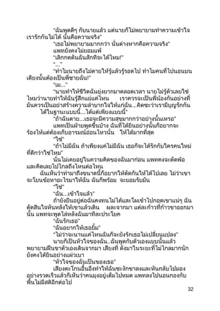 “ฉันพูดดีๆ กับนำยแล้ว แต่นำยก็ไม่พยำยำมทำำควำมเข้ำใจ
เรำรักกันไม่ได้ ”นั่นคือควำมจริง
“เธอไม่พยำยำมมำกกว่ำ ”นั่นต่ำงหำกคือควำมจริง
แพทยังคงไม่ยอมแพ้
“เลิกกดดันฉันสักทีจะได้ไหม!”
“...”
“ทำำไมนำยถึงไม่ตำยให้รู้แล้วรู้รอดไป ทำำไมคนที่ไปนอนบน
เตียงนั้นต้องเป็นพี่ชำยฉัน!”
“เม...”
“นำยทำำให้ชีวิตฉันยุ่งยำกมำตลอดเวลำ นำยไม่รู้ตัวเลยใช่
ไหมว่ำนำยทำำให้ฉันรู้สึกแย่แค่ไหน เรำควรจะเป็นพี่น้องกันอย่ำงที่
มันควรเป็นอย่ำสร้ำงควำมลำำบำกใจให้แก่ฉัน...คิดซะว่ำเรำมีบุญรักกัน
ได้ในฐำนะแบบนี้... ”ได้แต่เพียงแบบนี้
“ถ้ำฉันตำย... ”เธอจะมีควำมสุขมำกกว่ำอย่ำงนั้นเหรอ
แพทเป็นฝ่ำยพูดขึ้นบ้ำง ฉันที่ได้ยินอย่ำงนั้นก็อยำกจะ
ร้องไห้แต่ต้องเก็บอำรมณ์อ่อนไหวนั่น ให้ได้มำกที่สุด
“ ”ใช่
“ถ้ำไม่มีฉัน ถ้ำเพียงแค่ไม่มีฉัน เธอก็จะได้รักกับใครคนใหม่
”ที่ดีกว่ำใช่ไหม
นั่นไม่เคยอยู่ในควำมคิดของฉันมำก่อน แพทคงจะตัดพ้อ
และคิดเลยไปไกลถึงไหนต่อไหน
ฉันเห็นว่ำทำำมำถึงขนำดนี้ก็อยำกให้ตัดกันให้ได้ไปเลย ไม่ว่ำเขำ
จะโยนข้อหำอะไรมำให้ฉัน ฉันก็พร้อม จะยอมรับมัน
“ ”ใช่
“ฉัน... ”เข้ำใจแล้ว
ถ้ำยังยืนอยู่ต่อฉันคงทนไม่ได้และโผเข้ำไปกอดเขำแน่ๆ ฉัน
ตัดสินใจหันหลังให้เขำแล้วเดิน ผละจำกมำ แต่ละก้ำวที่ก้ำวขำออกมำ
นั้น แพทจะพูดไล่หลังฉันมำทีละประโยค
“ ”ฉันรักเธอ
“ ”ฉันอยำกให้เธอยิ้ม
“ ”ไม่ว่ำจะนำนแค่ไหนฉันก็จะยังรักเธอไม่เปลี่ยนแปลง
นำยก็เป็นหัวใจของฉัน..ฉันพูดกับตัวเองแบบนั้นแล้ว
พยำยำมฝืนขำตัวเองเดินจำกมำ เสียงที่ ดังมำในระยะที่ไม่ไกลมำกนัก
ยังคงได้ยินอย่ำงแผ่วเบำ
“ ”หัวใจของฉันเป็นของเธอ
เสียงตะโกนอื้นอึงทำำให้ฉันชะงักขำลงและหันกลับไปมอง
อย่ำงรวดเร็วแล้วก็เห็นว่ำคนมุงอยู่เต็มไปหมด แพทลงไปนอนกองกับ
พื้นไม่มีสติอีกต่อไป
32
 