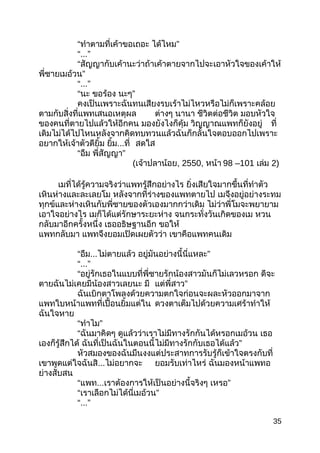 “ทำำตำมที่เค้ำขอเถอะ ”ได้ไหม
“...”
“สัญญำกับเค้ำนะว่ำถ้ำเค้ำตำยจำกไปจะเอำหัวใจของเค้ำให้
”พี่ชำยเมอ้วน
“...”
“นะ ขอร้อง ”นะๆ
คงเป็นเพรำะฉันทนเสียงรบเร้ำไม่ไหวหรือไม่ก็เพรำะคล้อย
ตำมกับสิ่งที่แพทเสนอเหตุผล ต่ำงๆ นำนำ ชีวิตต่อชีวิต มอบหัวใจ
ของคนที่ตำยไปแล้วให้อีกคน มองยังไงก็คุ้ม วิญญำณแพทก็ยังอยู่ ที่
เดิมไม่ได้ไปไหนหลังจำกคิดทบทวนแล้วฉันก็กลั้นใจตอบออกไปเพรำะ
อยำกให้เจ้ำตัวดียิ้ม ยิ้ม...ที่ สดใส
“อืม ”พี่สัญญำ
(เจ้ำปลำน้อย, 2550, หน้ำ 98 –101 เล่ม 2)
เมที่ได้รู้ควำมจริงว่ำแพทรู้สึกอย่ำงไร ยิ่งเสียใจมำกขึ้นที่ทำำตัว
เหินห่ำงและละเลยโม หลังจำกที่ร่ำงของแพทตำยไป เมจึงอยู่อย่ำงระทม
ทุกข์และห่ำงเหินกับพี่ชำยของตัวเองมำกกว่ำเดิม ไม่ว่ำพี่โมจะพยำยำม
เอำใจอย่ำงไร เมก็ได้แต่รักษำระยะห่ำง จนกระทั่งวันเกิดของเม หวน
กลับมำอีกครั้งหนึ่ง เธออธิษฐำนอีก ขอให้
แพทกลับมำ แพทจึงยอมเปิดเผยตัวว่ำ เขำคือแพทคนเดิม
“อืม...ไม่ตำยแล้ว ”อยู่มันอย่ำงนี้นี่แหละ
“...”
“อยู่รักเธอในแบบที่พี่ชำยรักน้องสำวมันก็ไม่เลวหรอก ดีจะ
ตำยฉันไม่เคยมีน้องสำวเลยนะ มี ”แต่พี่สำว
ฉันเบิกตำโพลงด้วยควำมตกใจก่อนจะผละหัวออกมำจำก
แพทใบหน้ำแพทที่เปื้อนยิ้มแต่ใน ดวงตำเต็มไปด้วยควำมเศร้ำทำำให้
ฉันใจหำย
“ ”ทำำไม
“ฉันมำคิดๆ ดูแล้วว่ำเรำไม่มีทำงรักกันได้หรอกเมอ้วน เธอ
เองก็รู้สึกได้ ฉันที่เป็นฉันในตอนนี้ ”ไม่มีทำงรักกับเธอได้แล้ว
หัวสมองของฉันมึนงงแต่ประสำทกำรรับรู้ก็เข้ำใจตรงกับที่
เขำพูดแต่ใจฉันสิ...ไม่อยำกจะ ยอมรับเท่ำไหร่ ฉันมองหน้ำแพทอ
ย่ำงสับสน
“แพท...เรำต้องกำรให้เป็นอย่ำงนี้จริงๆ ”เหรอ
“ ”เรำเลือกไม่ได้นี่เมอ้วน
“...”
35
 