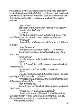 เจอกับรอยด์ แต่ท่าทาง และการพูดจาของรอยด์แปลกไป รอยด์บอกว่า
เขาเพิ่งผ่าตัดเปลี่ยนหัวใจไปเมื่อปีที่แล้ว เขาเรียกเธอว่าเมอ้วน เหมือนที่
แพทเรียก เมเริ่มจับสังเกตได้ และสุดท้าย รอยด์ ก็เฉลยว่า เขาคือ แพท
ที่ปัจจุบันได้มาอาศัยอยู่ในร่างของรอยด์แทน เรื่องราวจึงจบลงด้วย
ความสุข
“ ”พูดจาแปลกๆ
รอยด์ค่อยๆ โน้มหน้าเข้ามาที่ข้างหูฉันก่อนจะกระซิบเบาๆ
“ ”แพทรักเมอ้วนที่สุดในโลก
“O_o หา?”
“อย่าลืมที่พูดไว้ล่ะว่าถ้ากลับร่างเดิมเมื่อไหร่ ฉันอยากทำา
อะไรก็ได้ที่อยากจะทำา แบบเต็ม ราคา ”หวังว่าเธอจะไม่ลืมนะ
“ ”ทำาไมนายรู้
“ก็บอกแล้วไงว่าฉันไม่เคยจากเธอไปไหนเลย จำาไม่ได้เหรอ
”คะเมอ้วน
“แพท ”นี่แพทเหรอ
“คนที่พูดกับเธอมีหลายคนเหรอไงกัน -_-++ ”ฉันหึงนะ
ฉันพูดไม่ออกบอกไม่ถูก นี่ต้องเป็นเรื่องโกหกแน่ๆ ก็แพ
ทน่ะ...แพท....
“ ”นายหลอกฉัน
“อย่างอื่นอาจหลอกเธอได้ ”แต่หัวใจฉันไม่หลอกเธอ
“ ”หัวใจ
“ใช่...หัวใจดวงนี้ ในร่างนี้คือของแพท และตอนนี้คนที่อยู่
”ในร่างนี้ก็คือฉัน
“อย่าบอกนะว่า... ”หัวใจนายอยู่ในร่างของรอยด์
“อื้อ ^^”
นำ้าตาฉันไหลเป็นทางเพราะไม่กี่คำาที่รอยด์พูดมา เขาเอามือ
ลูบหน้าลูบตาให้ฉันก่อนจะดึง แก้มเบาๆ
“ทำาไมเธอกลายเป็นคนขี้แยไปได้นะ แล้วเมื่อกี้เอาดอกไม้ให้
ก็ปฏิเสธเล่นเอาฉันน้อยใจไป ”เลย
“ฮือๆ แพทจริงๆ ”ด้วย
ฉันโผเข้ากอดเขา ได้ยินเสียงอื้ออึงจากคนรอบๆ แต่ฉันก็ไม่
ได้สนใจแล้ว
“ทำาไมเพิ่งมา ”ทำาไมเพิ่งมาบอกอะไรตอนนี้
“ฉันตั้งใจจะสวมบทบาทเป็นรอยด์ ถ้าต้องใช้ชีวิตเป็นเขา
ฉันก็ต้องทำาทุกอย่างให้เป็น เขาน่ะสิ แต่เธอก็เหลือเกินนะ ไม่เคยไป
เรียนเลย ฉันต้องคอยรับข่าวสารจากหนูนาเสมอ เป็นเด็ก
”ขี้เกียจสวรรค์ลงโทษนะ
37
 