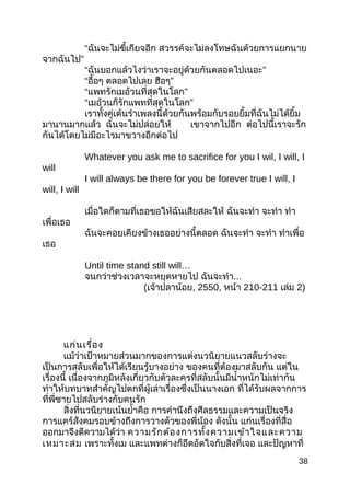 “ฉันจะไม่ขี้เกียจอีก สวรรค์จะไม่ลงโทษฉันด้วยการแยกนาย
”จากฉันไป
“ ”ฉันบอกแล้วไงว่าเราจะอยู่ด้วยกันตลอดไปเนอะ
“อื้อๆ ตลอดไปเลย ”ฮือๆ
“ ”แพทรักเมอ้วนที่สุดในโลก
“ ”เมอ้วนก็รักแพทที่สุดในโลก
เราทั้งคู่เต้นรำาเพลงนี้ด้วยกันพร้อมกับรอยยิ้มที่ฉันไม่ได้ยิ้ม
มานานมากแล้ว ฉันจะไม่ปล่อยให้ เขาจากไปอีก ต่อไปนี้เราจะรัก
กันได้โดยไม่มีอะไรมาขวางอีกต่อไป
Whatever you ask me to sacrifice for you I wil, I will, I
will
I will always be there for you be forever true I will, I
will, I will
เมื่อใดก็ตามที่เธอขอให้ฉันเสียสละให้ ฉันจะทำา จะทำา ทำา
เพื่อเธอ
ฉันจะคอยเคียงข้างเธออย่างนี้ตลอด ฉันจะทำา จะทำา ทำาเพื่อ
เธอ
Until time stand still will…
จนกว่าช่วงเวลาจะหยุดหายไป ฉันจะทำา...
(เจ้าปลาน้อย, 2550, หน้า 210-211 เล่ม 2)
แก่นเรื่อง
แม้ว่าเป้าหมายส่วนมากของการแต่งนวนิยายแนวสลับร่างจะ
เป็นการสลับเพื่อให้ได้เรียนรู้บางอย่าง ของคนที่ต้องมาสลับกัน แต่ใน
เรื่องนี้ เนื่องจากภูมิหลังเกี่ยวกับตัวละครที่สลับนั้นมีนำ้าหนักไม่เท่ากัน
ทำาให้บทบาทสำาคัญไปตกที่ผู้เล่าเรื่องซึ่งเป็นนางเอก ที่ได้รับผลจากการ
ที่พี่ชายไปสลับร่างกับคนรัก
สิ่งที่นวนิยายเน้นยำ้าคือ การคำานึงถึงศีลธรรมและความเป็นจริง
การแคร์สังคมรอบข้างถึงการวางตัวของพี่น้อง ดังนั้น แก่นเรื่องที่สื่อ
ออกมาจึงตีความได้ว่า ความรักต้องการทั้งความเข้าใจและความ
เหมาะสม เพราะทั้งเม และแพทต่างก็อึดอัดใจกับสิ่งที่เจอ และปัญหาที่
38
 