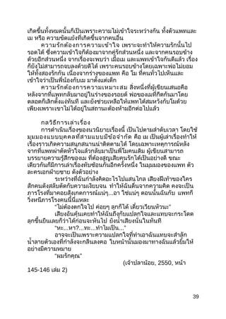 เกิดขึ้นทั้งหมดนั้นก็เป็นเพราะความไม่เข้าใจระหว่างกัน ทั้งตัวแพทและ
เม หรือ ความขัดแย้งที่เกิดขึ้นจากคนอื่น
ความรักต้องการความเข้าใจ เพราะจะทำาให้ความรักนั้นไป
รอดได้ ซึ่งความเข้าใจก็ต้องมาจากคู่รักส่วนหนึ่ง และจากคนรอบข้าง
ด้วยอีกส่วนหนึ่ง จากเรื่องจะพบว่า เมื่อเม และแพทเข้าใจกันดีแล้ว เรื่อง
ก็ยังไม่สามารถจบลงด้วยดีได้ เพราะคนรอบข้างโดยเฉพาะพ่อไม่ยอม
ให้ทั้งสองรักกัน เนื่องจากร่างของแพท คือ โม ที่คนทั่วไปเห็นและ
เข้าใจว่าเป็นพี่น้องกับเม มาตั้งแต่เด็ก
ความรักต้องการความเหมาะสม สิ่งหนึ่งที่ผู้เขียนเสนอคือ
หลังจากที่แพทกลับมาอยู่ในร่างของรอยด์ พ่อของเมที่กีดกันมาโดย
ตลอดก็เลิกตั้งแง่ทันที และยังช่วยเหลือให้แพทได้สมหวังกับโมด้วย
เพียงเพราะเขาไม่ได้อยู่ในสถานะต้องห้ามอีกต่อไปแล้ว
กลวิธีการเล่าเรื่อง
การดำาเนินเรื่องของนวนิยายเรื่องนี้ เป็นไปตามลำาดับเวลา โดยใช้
มุมมองแบบบุคคลที่สามแบบมีข้อจำากัด คือ เม เป็นผู้เล่าเรื่องทำาให้
เรื่องราวเกิดความสนุกสนานน่าติดตามได้ โดยเฉพาะเหตุการณ์หลัง
จากที่แพทผ่าตัดหัวใจแล้วกลับมาเป็นพี่โมคนเดิม ผู้เขียนสามารถ
บรรยายความรู้สึกของเม ที่ต้องสูญเสียคนรักได้เป็นอย่างดี ขณะ
เดียวกันก็มีการเล่าเรื่องทับซ้อนกันอีกครั้งหนึ่ง ในมุมมองของแพท ตัว
ละครเอกฝ่ายชาย ดังตัวอย่าง
ระหว่างที่ฉันกำาลังคิดอะไรไปแสนไกล เสียงฝีเท้าของใคร
สักคนดังสลับตัดกับความเงียบจน ทำาให้ฉันตื่นจากความคิด คงจะเป็น
ภารโรงที่มาคอยสังเกตการณ์แน่ๆ...อา ใช่แน่ๆ ตอนนั้นฉันกับ แพทก็
วิ่งหนีภารโรงคนนี้นี่แหละ
“ไม่ต้องตกใจไป ค่อยๆ ลุกก็ได้ ”เดี๋ยวเวียนหัวนะ
เสียงอันคุ้นเคยทำาให้ฉันถึงกับแปลกใจและแทบจะกระโดด
ลุกขึ้นยืนเลยก็ว่าได้ก่อนจะหันไป ยังนำ้าเสียงนั่นในทันที
“หะ...หา?...ทะ...ทำาไมเป็น...”
อาจจะเป็นเพราะความแปลกใจที่ทำาเอาฉันแทบจะสำาลัก
นำ้าลายตัวเองที่กำาลังจะกลืนลงคอ ใบหน้านั้นมองมาทางฉันแล้วยิ้มให้
อย่างมีความหมาย
“ ”ผมรักคุณ
(เจ้าปลาน้อย, 2550, หน้า
145-146 เล่ม 2)
39
 