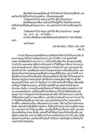 เสียงฝีเท้าของผมที่เดินเข้าไปใกล้คงทำาให้เมอ้วนรู้สึกตัว แต่
ผมก็อดไม่ได้ที่จะทักทายเธอด้วย เสียงของผมอยู่ดี
“ไม่ต้องตกใจไป ค่อยๆ ลุกก็ได้ ”เดี๋ยวเวียนหัวนะ
ทันทีที่ผมออกเสียง เมอ้วนก็เกิดปฏิกิริยาทันทีและแทบจะ
สปริงตัวลุกขึ้นยืนแล้วมองมาทาง ผม เมอ้วนอ้าปากค้างเหมือนพูดไม่
ออก
“ไม่ต้องตกใจไป ค่อยๆ ลุกก็ได้ ”เดี๋ยวเวียนหัวนะ ผมพูด
“หะ...หา?...ทะ...ทำาไมเป็น...”
คงไม่จำาเป็นที่ผมจะต้องปิดบังเมอ้วนอีกต่อไป ไม่จำาเป็นอีก
แล้ว...
“ ”ผมรักคุณ
(เจ้าปลาน้อย, 2550, หน้า 194
เล่ม 2)
การเล่าเรื่องแบบบุคคลที่สามแบบมีข้อจำากัดช่วยให้เรื่องกระชับ มี
เอกภาพและได้รับความนิยมกันมาก อย่างไรก็ดี การกำาหนดให้มี
เหตุการณ์เพื่อสลับร่างมากกว่า 1 ครั้งในเรื่องเดียวกัน ตั้งแต่แพทสลับ
ร่างกับโม และแพทมาสลับร่างกับรอยด์ ทำาให้มีปัญหาเรื่องการกระจาย
บทบาทของตัวละคร เนื่องจากมุมมองการรับรู้ระหว่างเม และรอยด์ นั้น
ค่อนข้างจำากัด รอยด์มีบทบาทมากในเล่มแรกเพราะเป็นเพื่อนเรียน และ
เป็นคนรักคนใหม่ของอะตอมซึ่งเข้ามาขณะที่พี่โมป่วย อย่างไรก็ดี การ
ที่ผู้เขียนกำาหนดให้เมเป็นผู้เล่าเรื่องแบบมีข้อจำากัดได้ทำาให้ในตอนท้าย
ที่แพทมาอยู่ในร่างของรอยด์ เกิดเป็นคำาถามต่อเนื่องไปอีกว่าแล้วจิต
ของรอยด์ไปไหน อย่างไร จึงเป็นการวางโครงเรื่องที่ทำาขึ้นมาเพียงเพื่อ
แก้ปัญหาให้ตัวละครเอก แต่ไปสร้างปมที่ค้างคาต่อสำาหรับตัวละคร
ประกอบ ดังนั้น การจบเรื่องเช่นนี้แม้จะทำาให้ผู้อ่านมีความสุขกับการที่
เม และแพทสมหวัง แต่ก็ยังอดที่จะตะขิดตะขวงใจไม่ได้ถึงพฤติกรรม
ของเม กับการรับรู้และรับรักตัวตนของชายอื่น ซึ่งในช่วงแรก เมรับไม่
ได้ที่คนรักมาอยู่ในร่างของพี่ชาย และใช้เวลาค่อนข้างนานกว่าจะทำาใจ
ว่า สิ่งที่เห็นเป็นเพียงภาพลวงตา และยอมรับตัวตนจริงๆ ของแพทใน
ร่างพี่โม แต่พอท้ายเรื่อง เพียงแค่ทราบว่าแพท ได้มาอยู่ในร่างของรอย
ด์แล้ว เธอกลับไม่มีปฏิกิริยาต่อต้าน ทั้งที่เธอก็เคยทราบความเป็นมาของ
เขา และคบหาเขาในฐานะเพื่อน เคยเป็นที่ปรึกษาเรื่องความรัก และเคย
ช่วยเหลือกันมาก่อน ดังนั้น แม้จะดีใจที่ได้พบกับคนรักอีกครั้งหนึ่ง แต่
เพื่อความสมจริง เมน่าจะได้มีเวลาในการเตรียมใจมากกว่านี้ แต่การที่ผู้
เขียนกำาหนดให้เม ยอมรับได้ในทันที จึงเป็นการบังคับผู้อ่านให้ปรับใจ
รวดเร็วเกินไปเช่นกัน
40
 