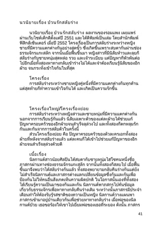 นวนิยายเรื่อง ป่วนรักสลับร่าง
นวนิยายเรื่อง ป่วนรักสลับร่าง ผลงานของรอมแพง เผยแพร่
ผ่านเว็บไซต์เด็กดีตั้งแต่ปี 2551 และได้ตีพิมพ์เป็นเล่ม โดยสำานักพิมพ์
ฟิสิกส์เซ็นเตอร์ เมื่อปี 2552 โครงเรื่องเป็นการสลับร่างระหว่างหญิง
ชายที่มีความแตกต่างกันอย่างสุดขั้ว ซึ่งเกิดขึ้นเพราะสบตากันผ่านช่อง
ธรรมจักรแกะสลัก จากนั้นเมื่อฟื้นขึ้นมา หญิงสาวที่มีนิสัยห้าวและลุยก็
สลับร่างกับชายหนุ่มสุดหล่อ รวย และเจ้าระเบียบ แต่ปัญหาก็พัวพันต่อ
ไปอีกเมื่อทั้งสองหาทางกลับเข้าร่างไม่ได้และจำาต้องเรียนรู้นิสัยของอีก
ฝ่าย จนกระทั่งเข้าใจกันในที่สุด
โครงเรื่อง
การสลับร่างระหว่างชายหญิงคู่หนึ่งที่มีความแตกต่างกันทุกด้าน
แต่สุดท้ายก็ทำาความเข้าใจกันได้ และเกิดเป็นความรักขึ้น
โครงเรื่องใหญ่/โครงเรื่องย่อย
การสลับร่างระหว่างหญิงสาวและชายหนุ่มที่มีความแตกต่างกัน
นอกจากการเรียนรู้กันแล้ว นิสัยเฉพาะตัวของแต่ละฝ่ายได้ช่วยแก้
ปัญหาครอบครัวของอีกฝ่ายจนสำาเร็จลุล่วงไป และทั้งสองก็ตกหลุมรัก
กันและกันจากการสลับตัวในครั้งนี้
ส่วนโครงเรื่องย่อย คือ ปัญหาครอบครัวของตัวละครเอกทั้งสอง
ฝ่ายที่หลังจากสลับร่างแล้ว แต่ละคนก็ได้เข้าไปช่วยแก้ปัญหาของอีก
ฝ่ายจนสำาเร็จลุล่วงด้วยดี
เนื้อเรื่อง
นิลกานต์สาวน้อยศิลปินได้สบตากับชายหนุ่มไฮโซคนหนึ่งชื่อ
ภาสกรผ่านทางช่องธรรมจักรแกะสลัก จากนั้นทั้งสองก็สลบไป เมื่อฟื้น
ขึ้นมาจึงพบว่าได้สลับร่างกันแล้ว ทั้งสองพยายามกลับคืนร่างกันแต่ยัง
ไม่สำาเร็จนิลกานต์และภาสกรต่างแลกเปลี่ยนข้อมูลซึ่งกันและกันเพื่อ
ป้องกันไม่ให้คนอื่นสังเกตเห็นความผิดปกติ ในโอกาสนั้นเองที่ทั้งสอง
ได้เรียนรู้ความเป็นมาของกันและกัน นิลกานต์พาภสกรไปค้นข้อมูล
เกี่ยวกับธรรมจักรเพื่อหาทางกลับคืนร่างเดิม ระหว่างนั้นภาสกรมีประจำา
เดือนทำาให้ต้องรับรู้รสชาติของความเป็นหญิง นิลกานต์วางแผนพา
ภาสกรเข้ามาอยู่บ้านเดียวกันเพื่อช่วยหาทางกลับร่าง เมื่อพ่อของนิล
กานต์ป่วย เธอขอร้องให้เขาไปเยี่ยมพ่อของเธอที่ระยอง ดังนั้น ภาสกร
41
 