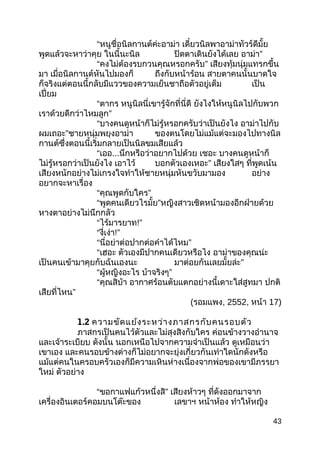 “หนูชื่อนิลกานต์ค่ะอาม่า เดี๋ยวนิลพาอาม่าทัวร์ดีมั้ย
พูดแล้วจะหาว่าคุย ในนี้นะนิล ปิดตาเดินยังได้เลย อาม่า”
“คงไม่ต้องรบกวนคุณหรอกครับ” เสียงทุ้มนุ่มแทรกขึ้น
มา เมื่อนิลกานต์หันไปมองก็ ถึงกับหน้าร้อน สายตาคนนั้นบาดใจ
ก็จริงแต่ตอนนี้กลับมีแววของความเย็นชาถือตัวอยู่เต็ม เป็น
เปี่ยม
“ตากร หนูนิลนี่เขารู้จักที่นี่ดี ยังไงให้หนูนิลไปกับพวก
เราด้วยดีกว่าไหมลูก”
“บางคนดูหน้าก็ไม่รู้หรอกครับว่าเป็นยังไง อาม่าไปกับ
ผมเถอะ”ชายหนุ่มพยุงอาม่า ของตนโดยไม่แม้แต่จะมองไปทางนิล
กานต์ซึ่งตอนนี้เริ่มกลายเป็นนิลขมเสียแล้ว
“เออ...นึกหรือว่าอยากไปด้วย เชอะ บางคนดูหน้าก็
ไม่รู้หรอกว่าเป็นยังไง เอาไว้ บอกตัวเองเหอะ” เสียงใสๆ ที่พูดเน้น
เสียงหนักอย่างไม่เกรงใจทำาให้ชายหนุ่มหันขวับมามอง อย่าง
อยากจะหาเรื่อง
“คุณพูดกับใคร”
“พูดคนเดียวไรมั้ย”หญิงสาวเชิดหน้ามองอีกฝ่ายด้วย
หางตาอย่างไม่นึกกลัว
“ไร้มารยาท!”
“งี่เง่า!”
“นี่อย่าต่อปากต่อคำาได้ไหม”
“เฮอะ ตัวเองมีปากคนเดียวหรือไง อาม่าของคุณน่ะ
เป็นคนเข้ามาคุยกับฉันเองนะ มาต่อยกันเลยมั้ยล่ะ”
“ผู้หญิงอะไร บ้าจริงๆ”
“คุณสิบ้า อากาศร้อนตับแตกอย่างนี้เดาะใส่สูทมา ปกติ
เสียที่ไหน”
(รอมแพง, 2552, หน้า 17)
1.2 ความขัดแย้งระหว่างภาสกรกับคนรอบตัว
ภาสกรเป็นคนไว้ตัวและไม่สุงสิงกับใคร ค่อนข้างวางอำานาจ
และเจ้าระเบียบ ดังนั้น นอกเหนือไปจากความจำาเป็นแล้ว ดูเหมือนว่า
เขาเอง และคนรอบข้างต่างก็ไม่อยากจะยุ่งเกี่ยวกันเท่าใดนักดังหรือ
แม้แต่คนในครอบครัวเองก็มีความเหินห่างเนื่องจากพ่อของเขามีภรรยา
ใหม่ ตัวอย่าง
“ขอกาแฟแก้วหนึ่งสิ” เสียงห้าวๆ ที่ดังออกมาจาก
เครื่องอินเตอร์คอมบนโต๊ะของ เลขาฯ หน้าห้อง ทำาให้หญิง
43
 