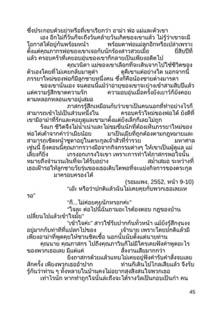 ซึ่งประกอบด้วยย่าหรือที่เขาเรียกว่า อาม่า พ่อ แม่และตัวเขา
เอง อีกไม่กี่วันก็จะถึงวันคล้ายวันเกิดของเขาแล้ว ไม่รู้ว่าเขาจะมี
โอกาสได้อยู่กันพร้อมหน้า พร้อมตาพ่อแม่ลูกอีกหรือเปล่าเพราะ
ตั้งแต่คุณภากรพ่อของเขาเจอกับนักร้องสาวสวยเมื่อ ยี่สิบปีที่
แล้ว ครอบครัวที่เคยอบอุ่นของเขาก็กลายเป็นเพียงอดีตไป
คุณวนิดา แม่ของเขาเลือกที่จะเดินจากไปใช้ชีวิตของ
ตัวเองโดยที่ไม่เคยกลับมาดูดำา ดูดีเขาแต่อย่างใด นอกจากนี้
ภรรยาใหม่ของพ่อก็มีลูกชายหนึ่งคน ซึ่งก็คือน้องชายต่างมารดา
ของเขานั่นเอง จนตอนนี้แม้ว่าอายุของเขาจะย่างเข้าสามสิบปีแล้ว
แต่ความรู้สึกขาดความรัก ความอบอุ่นเมื่อครั้งยังเยาว์ก็ยังคอย
ตามหลอกหลอนเขาอยู่เสมอ
ภาสกรรู้สึกเหมือนกับว่าเขาเป็นคนนอกที่ทำาอย่างไรก็
สามารถเข้าไปเป็นส่วนหนึ่งใน ครอบครัวใหม่ของพ่อได้ ยังดีที่
เขามีอาม่าที่รักและคอยดูแลเขามาตั้งแต่ยังเล็กก็เลยไม่ถูก
รังแก ชีวิตจึงไม่นำ้าเน่าและไม่ขมขื่นนักที่ต้องเห็นภรรยาใหม่ของ
พ่อไต่เต้าจากคำาว่าเมียน้อย มาเป็นเมียที่ถูกต้องตามกฎหมายและ
สามารถเชิดหน้าชูตาอยู่ในตระกูลเจ้าสัวที่รำ่ารวย มหาศาล
เช่นนี้ ยิ่งตอนนี้คุณภากรวางมือจากกิจกรรมต่างๆ ให้เขาเป็นผู้ดูแล แม่
เลี้ยงก็ยิ่ง เกรงอกเกรงใจเขา เพราะการทำาให้ภาสกรพอใจนั้น
หมายถึงจำานวนเงินที่จะได้รับอย่าง สมำ่าเสมอ ระหว่างที่
เธอเฝ้ารอให้ลูกชายวัยรุ่นของเธอเติบโตพอที่จะแบ่งกิจการของตระกูล
มาครอบครองได้
(รอมแพง, 2552, หน้า 9-10)
“เอ๊ะ หรือว่าปกติแล้วฉันไม่เคยคุยกับพวกเธอเลยเห
รอ”
“ก็...ไม่ค่อยคุยนักหรอกค่ะ”
“ใจละ ต่อไปนี้ฉันถามอะไรต้องตอบ กฎของบ้าน
เปลี่ยนไปแล้วเข้าใจมั้ย”
“เข้าใจค่ะ” สาวใช้รับปากกันทั่วหน้า แม้ยังรู้สึกงุนงง
อยู่มากกับท่าทีที่แปลกไปของ เจ้านาย เพราะโดยปกติแล้วมี
เพียงอาม่าที่พูดคุยให้ชวนชิดเชื้อ นอกนั้นนับตั้งแต่นายท่าน
คุณนาย คุณภาสกร ไปถึงคุณภาวินก็ไม่มีใครเคยฟังคำาพูดอะไร
ของพวกเธอเลย มีแต่แค่ สั่งงานเสียมากกว่า
ยิ่งภาสกรด้วยแล้วแทบไม่เคยอยู่ฟังคำารับคำาสั่งจบเลย
สักครั้ง เพียงพวกเธออ้าปาก ท่านก็เดินไปไกลเสียแล้ว จึงรับ
รู้กันว่าท่าน ๆ ทั้งหลายในบ้านคงไม่อยากสุงสิงสนใจพวกเธอ
เท่าไรนัก หากทำาถูกใจนั่นล่ะถึงจะได้รางวัลเป็นกอบเป็นกำา คน
45
 