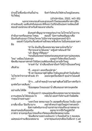 บ้านนี้ไม่ขี้เหนียวกันทั้งบ้าน จึงทำาให้คนรับใช้ส่วนใหญ่ยังคงทน
รับใช้อยู่
(เจ้าปลาน้อย, 2552, หน้า 65)
นอกจากคนรอบตัวและครอบครัวใหม่ของพ่อที่ภาสกรรู้สึก
ห่างเหินแล้ว แม่ที่แท้จริงของเขาที่ทิ้งเขาไปก็ยังเป็นปมความขัดแย้งที่
ค่อนข้างหนักหนาสำาหรับตัวของเขาเช่นกัน
ฉันขอคำาสัญญาจากคุณก่อนว่าจะไม่โกรธไม่โวยวาย
ถ้าฉันถามหรือบอกอะไรคุณ ตอนนี้” นิลกานต์ขอสัญญาเพื่อ
ป้องกันตัวเองเอาไว้ก่อนใครจะไปรู้หากชายหนุ่มตรงหน้ารู้ว่า
เธอเข้าไปยุ่งกับเรื่องต้องห้ามถึงขนาดจี้แล้วจะไม่บีบคอเธอตายคา
มือ
“ทำาไม มันเป็นเรื่องคอขาดบาดตายนักหรือไง”
“ก็อาจจะตายได้แหละ” หญิงสาวค้อนเข้าให้
“เอ้า สัญญาก็สัญญา”
“ก่อนอื่นฉันขอถามคุณก่อนคุณเคยตามหาแม่ของคุณ
ไหม” เหมือนไปแตะถูก แผลเก่าให้สะเทือนใบหน้า
ซีดเซียวของภาสกรทำาให้นิลกานต์ต้องกลืนนำ้าลายอึกใหญ่
“ถามทำาไม” นำ้าเสียงเย็นชานั้นทำาให้รู้ว่าเป็นแผลใหญ่
เสียด้วย
“ก็...เถอะน่า เคยหรือเปล่าล่ะ”
“หึ เขาไม่เคยมาดูดำาดูดีอะไรฉันเลยแล้วทำาไมฉันต้อง
ไปไขว่คว้าหาเขาด้วยล่ะ ถ้า เธอจะพูดเรื่องนี้ล่ะก็ หุบปากไปเลยดี
กว่า”
“อ้าว....แล้วถ้าคุณรู้ว่าเขาดูดำาดูดีแต่ไม่มีโอกาสหรือว่า
ถูกตัดโอกาสเสียล่ะ”
“นี่เธอพูดอะไรของเธอ”นำ้าเสียงของภาสกรหงุดหงิด
อย่างเห็นได้ชัด
“ถ้าฉันบอกว่า คุณแม่คุณเขียนจดหมายมาหาคุณบ่อย
มากแต่คุณไม่ได้ตอบอะไร กลับไป เลยทำาให้ท่านเข้าใจผิดคิด
ว่าคุณโกรธท่านล่ะ”
“เหลวไหล จดหมายอะไร เธอพูดถึงเรื่องอะไรเนี่ย บอก
มาเดี๋ยวนี้นะ”มือเรียวบาง เขย่าตัวคนร่างสูงใหญ่กว่าตรงหน้า
นิลกานต์หยิบกระเป๋าเอกสารมาก่อนที่จะเอาจดหมาย
สองสามฉบับที่เธอหยิบ ออกมาจากปึกใหญ่ส่งให้
ภาสกร ชายหนุ่มรับมาก่อนที่จะกรีดของเพื่อเปิดจดหมายนั้น
“ฉันเลือกมาเฉพาะฉบับแรก ๆ กับฉบับท้าย ๆ ของคุณ
แม่คุณน่ะท่านเขียนจดหมาย มาหาคุณแทบทุกเดือนในปีแรก ๆ แต่
46
 