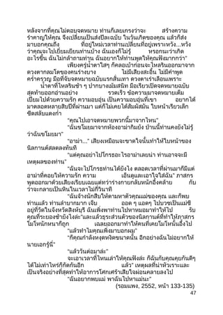 หลังจากที่คุณไม่ตอบจดหมาย ท่านก็เลยเกรงว่าจะ สร้างความ
รำาคาญให้คุณ จึงเปลี่ยนเป็นส่งปีละฉบับ ในวันเกิดของคุณ แล้วก็ส่ง
มาบอกคุณถึง ที่อยู่ใหม่เวลาท่านเปลี่ยนที่อยู่เพราะหวัง...หวัง
ว่าคุณจะไปเยี่ยมเยียนท่านบ้าง ฉันเองก็ไม่รู้ หรอกนะว่าเกิด
อะไรขึ้น ฉันไม่กล้าถามท่าน ฉันอยากให้ท่านพูดให้คุณฟังมากกว่า”
เพียงครู่นำ้าตาใสๆ ก็คลอเบ้าก่อนจะไหลรินออกมาจาก
ดวงตากลมโตของคนร่างบาง ไม่มีเสียงสะอื้น ไม่มีคำาพูด
ครำ่าครวญ มือที่จับจดหมายฉบับแรกสั่นเทา ดวงตาเร่าเลือนเพราะ
นำ้าตาที่ไหลรินช้า ๆ ปากบางเม้มสนิท มือเรียวเปิดจดหมายฉบับ
สุดท้ายออกอ่านอย่าง รวดเร็ว ข้อความมาจดหมายเต็ม
เปี่ยมไปด้วยความรัก ความอบอุ่น เป็นความอบอุ่นที่เขา อยากได้
มาตลอดหลายสิบปีที่ผ่านมา แต่ก็ไม่เคยได้สัมผัสมัน ใบหน้าเรียวเล็ก
ซีดสลับแดงกำ่า
“คุณไปเอาจดหมายพวกนี้มาจากไหน”
“ฉันขโมยมาจากห้องอาม่ากิมย้ง ป่านนี้ท่านคงยังไม่รู้
ว่าฉันขโมยมา”
“อาม่า...” เสียงเหมือนจะขาดใจนั้นทำาให้ใบหน้าของ
นิลกานต์สลดลงทันที
“แต่คุณอย่าไปโกรธอะไรอาม่าเลยน่า ท่านอาจจะมี
เหตุผลของท่าน”
“ฉันจะไปโกรธท่านได้ยังไง ตลอดเวลาที่ผ่านมาก็มีแต่
อาม่าที่คอยให้ความรัก ความ เอ็นดูและเอาใจใส่ฉัน” ภาสกร
พูดออกมาด้วยเสียงเรียบเฉยแต่ทว่าร่างกายกลับหนักอึ้งคล้าย กับ
ว่าจะกลายเป็นหินในเวลาไม่กี่วินาที
“ฉันจ้างนักสืบให้ตามหาตัวคุณแม่ของคุณ และก็พบ
ท่านแล้ว ท่านลำาบากมาก เจ็บ ออด ๆ แอดๆ ไปบวชเป็นแม่ชี
อยู่ที่วัดในจังหวัดสิงห์บุรี ฉันเพิ่งพาท่านไปหาหมอมาทำาให้ไป รับ
”คุณที่ระยองช้ายังไงล่ะ และแล้วธุระส่วนตัวของนิลกานต์ที่ทำาให้ภาสกร
โมโหนักหนาก็ถูก เฉลยออกมาทำาให้คนที่เคยโมโหนั้นอึ้งไป
“แล้วทำาไมคุณเพิ่งมาบอกผม”
“ก็คุณกำาลังหงุดหงิดขนาดนั้น อีกอย่างฉันไม่อยากให้
นายเอกรู้นี่”
“แล้ววันต่อมาล่ะ”
จะเอาเวลาที่ไหนเล่าให้คุณฟังล่ะ ก็ฉันกับคุณคุยกันดีๆ
ได้ไม่เท่าไหร่ก็กัดกันอีก แล้ว” เหตุผลที่น่าหัวเราะและ
เป็นจริงอย่างที่สุดทำาให้อาการโศกเศร้าเสียใจผ่อนคลายลงไป
“ฉันอยากพบแม่ พาฉันไปหาแม่นะ”
(รอมแพง, 2552, หน้า 133-135)
47
 
