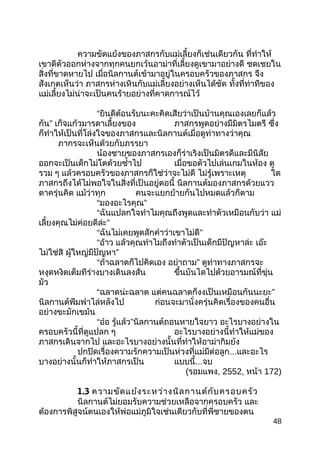 ความขัดแย้งของภาสกรกับแม่เลี้ยงก็เช่นเดียวกัน ที่ทำาให้
เขาตีตัวออกห่างจากทุกคนยกเว้นอาม่าที่เลี้ยงดูเขามาอย่างดี ชดเชยใน
สิ่งที่ขาดหายไป เมื่อนิลกานต์เข้ามาอยู่ในครอบครัวของภาสกร จึง
สังเกตเห็นว่า ภาสกรห่างเหินกับแม่เลี้ยงอย่างเห็นได้ชัด ทั้งที่ท่าทีของ
แม่เลี้ยงไม่น่าจะเป็นคนร้ายอย่างที่คาดการณ์ไว้
“ยินดีต้อนรับนะคะคิดเสียว่าเป็นบ้านคุณเองเลยก็แล้ว
กัน” เก็จแก้วมารดาเลี้ยงของ ภาสกรพูดอย่างมีมิตรไมตรี ซึ่ง
ก็ทำาให้เป็นที่โล่งใจของภาสกรและนิลกานต์เมื่อดูท่าทางว่าคุณ
ภากรจะเห็นด้วยกับภรรยา
น้องชายของภาสกรเองก็ร่าเริงเป็นมิตรดีและมีนิสัย
ออกจะเป็นเด็กไม่โตด้วยซำ้าไป เมื่อขอตัวไปเล่นเกมในห้อง ดู
รวม ๆ แล้วครอบครัวของภาสกรก็ใช่ว่าจะไม่ดี ไม่รู้เพราะเหตุ ใด
ภาสกรถึงได้ไม่พอใจในสิ่งที่เป็นอยู่ตอนี้ นิลกานต์มองภาสกรด้วยแวว
ตาครุ่นคิด แม้ว่าทุก คนจะแยกย้ายกันไปหมดแล้วก็ตาม
“มองอะไรคุณ”
“ฉันแปลกใจทำาไมคุณถึงพูดและทำาตัวเหมือนกับว่า แม่
เลี้ยงคุณไม่ค่อยดีล่ะ”
“ฉันไม่เคยพูดสักคำาว่าเขาไม่ดี”
“อ้าว แล้วคุณทำาไมถึงทำาตัวเป็นเด็กมีปัญหาล่ะ เอ๊ะ
ไม่ใช่สิ ผู้ใหญ่มีปัญหา”
“ถ้าฉลาดก็ไปคิดเอง อย่าถาม” ดูท่าทางภาสกรจะ
หงุดหงิดเต็มทีร่างบางเดินลงส้น ขึ้นบันไดไปด้วยอารมณ์ที่ขุ่น
มัว
“ฉลาดน่ะฉลาด แต่คนฉลาดก็งงเป็นเหมือนกันนะยะ”
นิลกานต์พึมพำาไล่หลังไป ก่อนจะมานั่งครุ่นคิดเรื่องของคนอื่น
อย่างขะมักเขม้น
“อ๋อ รู้แล้ว”นิลกานต์ถอนหายใจยาว อะไรบางอย่างใน
ครอบครัวนี้ที่ดูแปลก ๆ อะไรบางอย่างนี้ทำาให้แม่ของ
ภาสกรเดินจากไป และอะไรบางอย่างนั้นที่ทำาให้อาม่ากิมย้ง
ปกปิดเรื่องความรักความเป็นห่วงที่แม่มีต่อลูก...และอะไร
บางอย่างนั้นก็ทำาให้ภาสกรเป็น แบบนี้...จบ
(รอมแพง, 2552, หน้า 172)
1.3 ความขัดแย้งระหว่างนิลกานต์กับครอบครัว
นิลกานต์ไม่ยอมรับความช่วยเหลือจากครอบครัว และ
ต้องการพิสูจน์ตนเองให้พ่อแม่ภูมิใจเช่นเดียวกับที่พี่ชายของตน
48
 