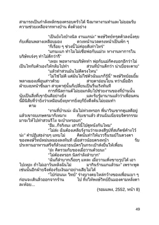 สามารถเป็นกำาลังหลักของครอบครัวได้ จึงมาหางานทำาและไม่ยอมรับ
ความช่วยเหลือจากทางบ้าน ดังตัวอย่าง
“เป็นยังไงบ้างนิล งานแกน่ะ” พงษ์วิทย์ทรุดตัวลงนั่งคุย
กับเพื่อนพลางเหลือบมอง ดวงหน้านวลตรงหน้าเป็นพัก ๆ
“ก็เรื่อย ๆ ช่วงนี้ไม่ค่อยดีเท่าไหร่”
“แกนะแก ทำาไมไม่เชื่อพ่อกับแม่วะ หางานหาการใน
บริษัทเจ๋งๆ ทำาไม่ดีกว่ารึ”
“เหอะ พอหางานบริษัททำา พ่อกับแม่ก็คงบอกอีกว่าไม่
เป็นไทกับตัวเองให้กลับไปทำา สวนที่บ้านดีกว่า น่าเบื่อจะตาย”
“แล้วทำาสวนมันไม่ดีตรงไหน”
“ไม่ใช่ไม่ดี แต่มันไม่ใช่ตัวฉันแกก็รู้นี่” พงษ์วิทย์อมยิ้ม
พลางมองเพื่อนสาวด้วย สายตาอ่อนโยน ทว่าเมื่ออีก
ฝ่ายเงยหน้าขึ้นมา สายตาคู่นั้นก็เปลี่ยนเป็นรื่นเริงทันที
การที่นิลกานต์ไม่ยอมกลับไปช่วยงานของที่บ้านนั้น
นับเป็นสิ่งที่เขายินดีอย่างยิ่ง และรับรู้มานานแล้วว่าเพื่อนคน
นี้มีนิสัยที่ว่ายิ่งว่าเหมือนยิ่งยุหากยิ่งยุก็ยิ่งดึงดันไม่ยอมทำา
ตาม
“งานที่บ้านน่ะ ฉันไม่ห่วงหรอก พี่นาวินเขากดูแลดีอยู่
แล้วเขาจบเกษตรมาก็เหมาะ กับเขาแล้ว ส่วนฉันเนี่ยจบจิตรกรรม
มาจะให้ไปทำาสวนรึไง จะบ้าเหรอแก”
“อืม..ก็จริงนะ เสาร์นี้ไปดูหนังกันไหม”
“ไม่ล่ะ ฉันต้องเคลียร์งานว่าจะลงสีรูปที่สเก็ตช์ค้างไว้
น่ะ” คำาปฏิเสธง่ายๆ แทบไม่ คิดนั้นทำาให้แววรื่นรมย์ในดวงตา
ของพงษ์วิทย์หม่นหมองลงทันที เมื่อสาวน้อยตรงหน้า รับ
ประทานอาหารเสร็จก็ล้วงเอาธนบัตรในกระเป๋าส่งยื่นให้เพื่อน
“อ่ะ คิดรวมกับของเมื่อวานด้วยนะ”
“ไม่ต้องหรอก นิลกำาลังลำาบาก”
“ฉันก็ลำาบากเรื่อยๆ แหละ เมื่อวานเพิ่งขายรูปได้ เอา
ไปเหอะ ถ้าไม่เอาวันหลังฉันไม่ มากินร้านแกแล้วนะ” เพราะพูด
เช่นนั้นอีกฝ่ายจึงต้องรับเงินมาอย่างเสียไม่ได้
“ไปก่อนนะ วิทย์” ร่างบางตบไหล่กว้างของเพื่อนเบา ๆ
ก่อนจะเดินลิ่วออกจากร้าน ไป ทิ้งให้พงษ์วิทย์ยืนมองตามหลังตา
ละห้อย...
(รอมแพง, 2552, หน้า 8)
49
 