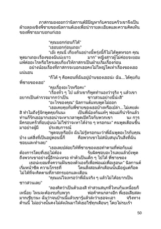 ภาสกรมองออกว่านิลกานต์มีปัญหากับครอบครัวเขาจึงเป็น
ฝ่ายลองเชิงพี่ชายของนิลกานต์เองเพื่อนำารายละเอียดและความคิดเห็น
ของพี่ชายมาบอกแก่เธอ
“คุณบอกก่อนก็ได้”
“เธอบอกก่อนเถอะ”
“เอ๊ะ คุณนี่ เกี่ยงกันอย่างนี้พรุ่งนี้ก็ไม่ได้พูดหรอก คุณ
พูดมาเถอะเรื่องของฉันน่ะยาว มาก” หญิงสาวผู้ไม่ค่อยจะยอม
แพ้ต่ออะไรหรือใครเลยเกี่ยงให้ภาสกรเป็นฝ่ายเริ่มเรื่องก่อน
อย่างน้อยเรื่องที่ภาสกรจะบอกเธอคงไม่ใหญ่โตเท่าเรื่องของเธอ
แน่นอน
“ก็ได้ ๆ คือตอนที่ฉันอยู่บ้านของเธอน่ะ ฉัน...ได้คุยกับ
พี่ชายของเธอ”
“คุยเรื่องอะไรหรือคะ”
“เรื่องทั่ว ๆ ไป แล้วเขาก็พูดทำานองว่าจริง ๆ แล้วเขา
อยากเป็นตำารวจมากกว่าเป็น ชาวสวนอย่างนี้น่ะสิ”
“อะไรของคุณ” นิลกานต์แทบพูดไม่ออก
“เธอเคยคุยกับพี่ชายของเธอบ้างหรือเปล่า...ไม่เคยล่ะ
สิ ทำาไมถึงรู้จักพูดคุยกันนะ เป็นพี่น้องกันแท้ๆ พ่อแม่ก็น่ารักแล้ว
ท่านก็รักเธอมากเธอน่าจะหาเวลาพูดเปิดใจกับพวกเขา นะ การ
มีครอบครัวที่อบอุ่นน่ะไม่ใช่ว่าจะหาได้ง่าย ๆ หรอกนะ” คนพูดเตือนขึ้น
มาอย่างผู้มี ประสบการณ์
“พูดจบหรือยัง ฉันไม่รู้หรอกนะว่าพี่ฉันพูดอะไรกับคุณ
บ้าง แต่สิ่งที่เป็นอยู่ตอนนี้ก็ คือพวกเขาไม่สนับสนุนในสิ่งที่ฉัน
ชอบและทำาเลย”
“เธอเลยปล่อยให้พี่ชายของเธอทำาตามที่พ่อกับแม่
ต้องการโดยที่เธอไม่ต้อง รับผิดชอบอะไรเลยแล้วยังพูด
ถึงพวกเขาอย่างนี้อีกน่ะเหรอ ทำาตัวเป็นเด็ก ๆ ไปได้ พี่ชายของ
เธอน่ะยอมทิ้งความฝันของตัวเองก็เพื่อพ่อแม่เพื่อเธอนะ” นิลกานต์
เริ่มหน้าซีด ความโกรธที่ โดนสั่งสอนตักเตือนนั้นมีอยู่แต่ก็อด
ไม่ได้ที่จะคิดตามที่ภาสกรบอกและเตือน
“คุณแน่ใจเหรอว่าพี่ฉันจริง ๆ แล้วไม่ได้อยากเป็น
ชาวสวนเลย”
“ลองคิดว่าเป็นตัวเองสิ ทำาสวนสนุกที่ไหนกันเหนื่อยก็
เหนื่อย ไหนจะต้องรบกับพวก พ่อค้าคนกลางอีก พี่เธอเสียสละ
มากเชียวนะ ฉันว่าจนป่านนี้แล้วเขารู้แล้วล่ะว่าเธอจะเอา จริงทาง
ด้านนี้ ไม่อย่างนั้นคงไม่ส่งเงินมาให้เธอใช้ทุกเดือนๆ โดยไม่รบเร้า
50
 