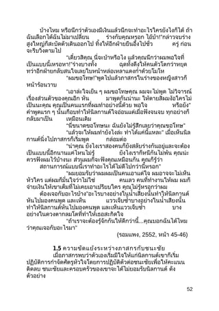 บ้างไหม หรือนึกว่าตัวเองมีเงินแล้วนึกจะทำาอะไรใครยังไงก็ได้ ถ้า
ฉันเลือกได้ฉันไม่มาเปลี่ยน ร่างกับคุณหรอก ไอ้บ้า!”กล่าวจบร่าง
สูงใหญ่ก็สะบัดตัวเดินออกไป ทิ้งให้อีกฝ่ายยืนอึ้งไปชั่ว ครู่ ก่อน
จะรีบวิ่งตามไป
“เดี๋ยวสิคุณ นี่จะบ้าหรือไง แล้วคุณนึกว่าผมพอใจที่
เป็นแบบนี้เหรอหา!”ร่างบางทั้ง ฉุดทั้งดึงให้คนตัวโตกว่าหยุด
ทว่าอีกฝ่ายกลับสนใจเลยใบหน้าหล่อเหลาแดงกำ่าด้วยโมโห
“ผมขอโทษ!”พูดไปแล้วภาสกรในร่างของหญิงสาวก็
หน้าร้อนวาบ
“เอาล่ะใจเย็น ๆ ผมขอโทษคุณ ผมจะไม่พูด ไม่วิจารณ์
เรื่องส่วนตัวของคุณอีก หัน มาพูดกันน่านะ ให้ตายสิผมง้อใครไม่
เป็นนะคุณ คุณเป็นคนแรกที่ผมทำาอย่างนี้ด้วย พอใจ หรือยัง”
คำาพูดแรก ๆ นั้นเกือบทำาให้นิลกานต์ใจอ่อนแต่เมื่อฟังจนจบ ทุกอย่างก็
กลับมาเป็น เหมือนเดิม
“นี่ขนาดขอโทษนะ ฉันยังไม่รู้สึกเลยว่าคุณขอโทษ”
“แล้วจะให้ผมทำายังไงล่ะ ทำาได้แค่นี้แหละ” เมื่อเห็นนิล
กานต์นิ่งไปภาสกรก็เริ่มพูด กล่อมต่อ
“น่าคุณ ยังไงเราสองคนก็ยังสลับร่างกันอยู่และจะต้อง
เป็นแบบนี้อีกนานแค่ไหนไม่รู้ ยังไงเราก็หนีกันไม่พ้น คุณน่ะ
ควรฟังผมไว้บ้างนะ ส่วนผมก็จะฟังคุณเหมือนกัน คุณก็รู้ว่า
สถานการณ์แบบนี้เราทำาอะไรได้ไม่ดีไปกว่านี้หรอก”
“ผมยอมรับว่าผมผมเป็นคนเอาแต่ใจ ผมอาจจะไม่เห็น
หัวใคร แต่ผมก็มั่นใจว่าไม่ใช่ คนเลว คนที่ทำางานให้ผม ผมก็
จ่ายเงินให้เขาเต็มที่ไม่เคยเอาเปรียบใคร คุณไม่รู้หรอกว่าผม
ต้องเจอกับอะไรบ้าง”อะไรบางอย่างในนำ้าเสียงนั้นทำาให้นิลกานต์
หันไปมองคนพูด และเห็น แววเจ็บซำ้าบางอย่างในนำ้าเสียงนั้น
ทำาให้นิลกานต์หันไปมองคนพูด และเห็นแววเจ็บชำ้า บาง
อย่างในดวงตากลมโตที่ทำาให้เธอสะกิดใจ
“ถ้าเราจะต้องรู้จักกันให้ดีกว่านี้...คุณบอกฉันได้ไหม
ว่าคุณเจอกับอะไรมา”
(รอมแพง, 2552, หน้า 45-46)
1.5 ความขัดแย้งระหว่างภาสกรกับชนะชัย
เมื่อภาสกรพบว่าตัวเองเริ่มมีใจให้แก่นิลกานต์เขาก็เริ่ม
ปฏิบัติการกำาจัดศัตรูหัวใจโดยการปฏิบัติตัวต่อชนะชัยเพื่อให้คะแนน
ติดลบ ชนะชัยและครอบครัวของเขาจะได้ไม่ยอมรับนิลกานต์ ดัง
ตัวอย่าง
52
 