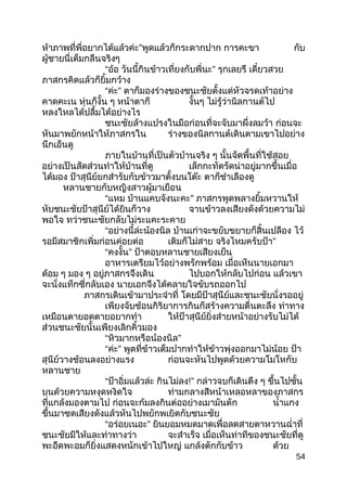 ห้าภาพที่พี่อยากได้แล้วค่ะ”พูดแล้วก็กระดากปาก การคะขา กับ
ผู้ชายนี่เต็มกลืนจริงๆ
“อ้อ วันนี้กินข้าวเที่ยงกับพี่นะ” รุกเลยรึ เดี๋ยวสวย
ภาสกรคิดแล้วก็ยิ้มกว้าง
“ค่ะ” ตาก็มองร่างของชนะชัยตั้งแต่หัวจรดเท้าอย่าง
คาดคะเน หุ่นก็งั้น ๆ หน้าตาก็ งั้นๆ ไม่รู้ว่านิลกานต์ไป
หลงใหลได้ปลื้มได้อย่างไร
ชนะชัยล้างแปรงในมือก่อนที่จะจับมาผึ่งลมว้า ก่อนจะ
หันมาพยักหน้าให้ภาสกรใน ร่างของนิลกานต์เดินตามเขาไปอย่าง
นึกเอ็นดู
ภายในบ้านที่เป็นตัวบ้านจริง ๆ นั้นจัดพื้นที่ใช้สอย
อย่างเป็นสัดส่วนทำาให้บ้านที่ดู เล็กกะทัดรัดน่าอยู่มากขึ้นเมื่อ
ได้มอง ป้าสุนีย์ยกสำารับกับข้าวมาตั้งบนโต๊ะ ตาก็ชำาเลืองดู
หลานชายกับหญิงสาวผู้มาเยือน
“แหม บ้านแคบจังนะคะ” ภาสกรพูดพลางยิ้มหวานให้
หับชนะชัยป้าสุนีย์ได้ยินก็วาง จานข้าวลงเสียงดังด้วยความไม่
พอใจ ทว่าชนะชัยกลับไม่ระแคะระคาย
“อย่างนี้ล่ะน้องนิล บ้านเก่าจะขยับขยายก็สิ้นเปลือง ไว้
รอมีสมาชิกเพิ่มก่อนค่อยต่อ เติมก็ไม่สาย จริงไหมครับป้า”
“คงงั้น” ป้าตอบหลานชายเสียงเย็น
อาหารเตรียมไว้อย่างพรักพร้อม เมื่อเห็นนายเอกมา
ด้อม ๆ มอง ๆ อยู่ภาสกรจึงเดิน ไปบอกให้กลับไปก่อน แล้วเขา
จะนั่งแท็กซี่กลับเอง นายเอกจึงได้คลายใจขับรถออกไป
ภาสกรเดินเข้ามาประจำาที่ โดยมีป้าสุนีย์และชนะชัยนั่งรออยู่
เพียงจับช้อนกิริยาการกินก็สร้างความตื่นตะลึง ท่าทาง
เหมือนตายอดตายอยากทำา ให้ป้าสุนีย์ยิ่งส่ายหน้าอย่างรับไม่ได้
ส่วนชนะชัยนั้นเพียงเลิกคิ้วมอง
“หิวมากหรือน้องนิล”
“ค่ะ” พูดที่ข้าวเต็มปากทำาให้ข้าวพุ่งออกมาไม่น้อย ป้า
สุนีย์วางช้อนลงอย่างแรง ก่อนจะหันไปพูดด้วยความโมโหกับ
หลานชาย
“ป้าอิ่มแล้วล่ะ กินไม่ลง!” กล่าวจบก็เดินตึง ๆ ขึ้นไปชั้น
บนด้วยความหงุดหงิดใจ ท่ามกลางสีหน้าเหลอหลาของภาสกร
ที่แกล้งมองตามไป ก่อนจะก้มลงกินต่ออย่างเมามันตัก นำ้าแกง
ขึ้นมาซดเสียงดังแล้วหันไปพยักพเยิดกับชนะชัย
“อร่อยเนอะ” ยินยอมหมดมาดเพื่อลดสายตาหวานฉำ่าที่
ชนะชัยมีให้และท่าทางว่า จะสำาเร็จ เมื่อเห็นท่าทีของชนะชัยที่ดู
พะอืดพะอมก็ยิ่งแสดงหนักเข้าไปใหญ่ แกล้งตักกับข้าว ด้วย
54
 