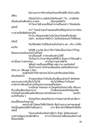 ไม่นานอาหารก็มาพร้อมกับพงษ์วิทย์ที่มานั่งทานเป็น
เพื่อน
“เป็นยังไงบ้าง แกมีเงินใช้หรือเปล่า” โห...ถามลึกถึง
เรื่องส่วนตัวเสียจริงๆ ภาสกร เริ่มหงุดหงิดใจ
“ทำาไมจะไม่มี ตอนนี้ฉันทำางานเป็นเลขาฯ ให้แฟนฉัน
แล้วนี่”
“หา!” ใบหน้าแดงกำ่าของพงษ์วิทย์ที่อยู่หน้าอาหารร้อน
ๆ กลายเป็นซีดทันตาเห็น
“ทำาไม หรือเธอจะคิดว่าฉันไม่น่ารักพอที่จะมีแฟน”
“เปล่า...คบกับเขาได้ยังไง ไม่เห็นนิลเคยเล่าให้ฟังเลย
หรือนี่
“มันก็ต้องมีอะไรที่เป็นส่วนตัวกันบ้าง แต่...จริง ๆ ก็เพิ่ง
คบกัน”
“ดูให้ดี ๆ นะนิล ฉันว่าไอ้ว่าไอ้คนนั้นน่ะไม่น่าไว้ใจดู
เป็นคนรวยหยิบหย่งยังไงก็ไม่รู้”
“เขาเป็นคนดี” ภาสกรเสียงห้วนได้ที่
“โมโหอะไร ถ้าเขาเป็นคนดีก็ดีไป ฉันอยากให้แกดูดี ๆ
เท่านั้นล่ะ”ภาสกรถอน หายใจยาวอย่างขัดใจ
“ดูดีแล้ว คนนี้แหละดีที่สุด หล่อ รวย เพอร์เฟกต์”
“ฉันรู้ว่าแกน่ะ ยิ่งห้ามเหมือนยิ่งยุ แต่ฉันเป็นห่วงแก
จริงๆ นะ” เสียงนุ่ม ๆ ของ
พงษ์วิทย์ทำาให้ภาสกรทนไม่ไหวแล้วที่จะปล่อยให้มัน
เยิ่นเย้อต่อไป
“ถ้าเธอจะคิดอะไรกับฉันเกินเพื่อนแล้วล่ะก็ เลิกคิดซะ
เถอะนะเพราะมันเป็นไปไม่ได้ ฉันไม่ได้คิดอะไรกับเธอ”
ภาสกรทำาเสียงเย็นชาเหนื่อยหน่ายจนพงษ์วิทย์ผงะ
“แกเป็นอะไรของแก ทำาไมพูดกับฉันอย่างนั้น เสียแรง
ที่เราเป็นเพื่อนกันมานาน” นำ้าเสียงของพงษ์วิทย์ดูจะผิด
หวังในตัวของเพื่อนสนิทเสียจนภาสกรต้องพยายาม บอกตัว
เองให้ใจเย็น ๆ
“ฉันขอโทษ แต่เธอก็อย่ามาว่าคุณภาสกรสิ อย่าลืมว่า
ตอนนี้ฉันคบกับเขาอยู่”
ตอกยำ้าเข้าไปตอกให้ลึกให้หนัก สีหน้าและแววตาของพงษ์
วิทย์นั้นดูท้อแท้เสียใจเป็นอย่าง มาก ซึ่งภาสกรก็พึงพอใจที่เป็น
เช่นนี้
“ไม่เอาแล้วฉันกลับบ้านดีกว่า นี่เงิน ไม่ต้องทอนล่ะ”
ภาสกรหยิบเอาธนบัตรสีม่วง มาวางไว้ตรงหน้าเพื่อนของนิลกานต์
ที่ยังคงนิ่งอึ้ง
56
 