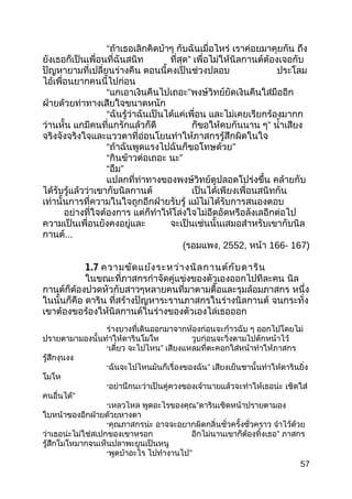 “ถ้าเธอเลิกคิดบ้าๆ กับฉันเมื่อไหร่ เราค่อยมาคุยกัน ถึง
ยังเธอก็เป็นเพื่อนที่ฉันสนิท ที่สุด” เพื่อไม่ให้นิลกานต์ต้องเจอกับ
ปัญหายามที่เปลี่ยนร่างคืน ตอนนี้คงเป็นช่วงปลอบ ประโลม
ไอ้เพื่อนยากคนนี้ไปก่อน
“แกเอาเงินคืนไปเถอะ”พงษ์วิทย์ยัดเงินคืนใส่มืออีก
ฝ่ายด้วยท่าทางเสียใจขนาดหนัก
“ฉันรู้ว่าฉันเป็นได้แค่เพื่อน และไม่เคยเรียกร้องมากก
ว่านหั้น แกมีคนที่แกรักแล้วก็ดี ก็ขอให้คบกันนาน ๆ” นำ้าเสียง
จริงจังจริงใจและแววตาที่อ่อนโยนทำาให้ภาสกรรู้สึกผิดในใจ
“ถ้าฉันพูดแรงไปฉันก็ขอโทษด้วย”
“กินข้าวต่อเถอะ นะ”
“อืม”
แปลกที่ท่าทางของพงษ์วิทย์ดูปลอดโปร่งขึ้น คล้ายกับ
ได้รับรู้แล้วว่าเขากับนิลกานต์ เป็นได้เพียงเพื่อนสนิทกัน
เท่านั้นการที่ความในใจถูกอีกฝ่ายรับรู้ แม้ไม่ได้รับการสนองตอบ
อย่างที่ใจต้องการ แต่ก็ทำาให้โล่งใจไม่อึดอัดหรือลังเลอีกต่อไป
ความเป็นเพื่อนยังคงอยู่และ จะเป็นเช่นนั้นเสมอสำาหรับเขากับนิล
กานต์...
(รอมแพง, 2552, หน้า 166- 167)
1.7 ความขัดแย้งระหว่างนิลกานต์กับดาริน
ในขณะที่ภาสกรกำาจัดคู่แข่งของตัวเองออกไปทีละคน นิล
กานต์ก็ต้องปวดหัวกับสาวๆหลายคนที่มาตามตื๊อและรุมล้อมภาสกร หนึ่ง
ในนั้นก็คือ ดาริน ที่สร้างปัญหาระรานภาสกรในร่างนิลกานต์ จนกระทั่ง
เขาต้องขอร้องให้นิลกานต์ในร่างของตัวเองไล่เธอออก
ร่างบางที่เดินออกมาจากห้องก่อนจะก้าวฉับ ๆ ออกไปโดยไม่
ปรายตามามองนั้นทำาให้ดารินโมโห วูบก่อนจะวิ่งตามไปดักหน้าไว้
“เดี๋ยว จะไปไหน” เสียงแหลมที่ตะคอกใส่หน้าทำาให้ภาสกร
รู้สึกงุนงง
“ฉันจะไปไหนมันก็เรื่องของฉัน” เสียงเย็นชานั้นทำาให้ดารินยิ่ง
โมโห
“อย่านึกนะว่าเป็นคู่ควงของเจ้านายแล้วจะทำาให้เธอน่ะ เชิดใส่
คนอื่นได้”
“เหลวไหล พูดอะไรของคุณ”ดารินเชิดหน้าปรายตามอง
ใบหน้าของอีกฝ่ายด้วยหางตา
“คุณภาสกรน่ะ อาจจะอยากผิดกลิ่นชั่วครั้งชั่วคราว จำาไว้ด้วย
ว่าเธอน่ะไม่ใช่สเปกของเขาหรอก อีกไม่นานเขาก็ต้องทิ้งเธอ” ภาสกร
รู้สึกโมโหมากจนเห็นปลาพะยูนเป็นหนู
“พูดบ้าอะไร ไปทำางานไป”
57
 