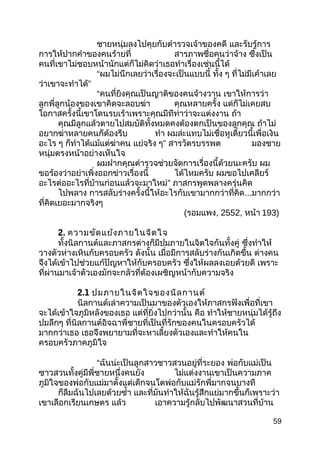 ชายหนุ่มลงไปคุยกับตำารวจเจ้าของคดี และรับรู้การ
การให้ปากคำาของคนร้ายที่ สารภาพชื่อคนว่าจ้าง ซึ่งเป็น
คนที่เขาไม่ชอบหน้านักแต่ก็ไม่คิดว่าเธอทำาเรื่องเช่นนี้ได้
“ผมไม่นึกเลยว่าเรื่องจะเป็นแบบนี้ ทั้ง ๆ ที่ไม่มีเค้าเลย
ว่าเขาจะทำาได้”
“คนที่ยิงคุณเป็นญาติของคนจ้างวาน เขาให้การว่า
ลูกพี่ลูกน้องของเขาคิดจะลอบฆ่า คุณหลายครั้ง แต่ก็ไม่เคยสบ
โอกาสครั้งนี้เขาโดนรบเร้าเพราะคุณมีทีท่าว่าจะแต่งงาน ถ้า
คุณมีลูกแล้วตายไปสมบัติทั้งหมดคงต้องตกเป็นของลูกคุณ ถ้าไม่
อยากฆ่าหลายคนก็ต้องรีบ ทำา ผมล่ะแทบไม่เชื่อหูเดี๋ยวนี้เพื่อเงิน
อะไร ๆ ก็ทำาได้แม้แต่ฆ่าคน แย่จริง ๆ” สารวัตรบรรพต มองชาย
หนุ่มตรงหน้าอย่างเห็นใจ
ผมฝากคุณตำารวจช่วยจัดการเรื่องนี้ด้วยนะครับ ผม
ขอร้องว่าอย่าเพิ่งออกข่าวเรื่องนี้ ได้ไหมครับ ผมขอไปเคลียร์
อะไรต่ออะไรที่บ้านก่อนแล้วจะมาใหม่” ภาสกรพูดพลางครุ่นคิด
ไปพลาง การสลับร่างครั้งนี้ให้อะไรกับเขามากกว่าที่คิด...มากกว่า
ที่คิดเยอะมากจริงๆ
(รอมแพง, 2552, หน้า 193)
2. ความขัดแย้งภายในจิตใจ
ทั้งนิลกานต์และภาสกรต่างก็มีปมภายในจิตใจกันทั้งคู่ ซึ่งทำาให้
วางตัวห่างเหินกับครอบครัว ดังนั้น เมื่อมีการสลับร่างกันเกิดขึ้น ต่างคน
จึงได้เข้าไปช่วยแก้ปัญหาให้กับครอบครัว ซึ่งให้ผลลงเอยด้วยดี เพราะ
ที่ผ่านมาเจ้าตัวเองมักจะกลัวที่ต้องเผชิญหน้ากับความจริง
2.1 ปมภายในจิตใจของนิลกานต์
นิลกานต์เล่าความเป็นมาของตัวเองให้ภาสกรฟังเพื่อที่เขา
จะได้เข้าใจภูมิหลังของเธอ แต่ที่ยิ่งไปกว่านั้น คือ ทำาให้ชายหนุ่มได้รู้ถึง
ปมลึกๆ ที่นิลกานต์อิจฉาพี่ชายที่เป็นที่รักของคนในครอบครัวได้
มากกว่าเธอ เธอจึงพยายามที่จะหาเลี้ยงตัวเองและทำาให้คนใน
ครอบครัวภาคภูมิใจ
“ฉันน่ะเป็นลูกสาวชาวสวนอยู่ที่ระยอง พ่อกับแม่เป็น
ซาวสวนทั้งคู่มีพี่ชายหนึ่งคนยัง ไม่แต่งงานเขาเป็นความภาค
ภูมิใจของพ่อกับแม่มาตั้งแต่เด็กจนโตพ่อกับแม่รักพี่มากจนบางที
ก็ลืมฉันไปเลยด้วยซำ้า และที่มันทำาให้ฉันรู้สึกแย่มากขึ้นก็เพราะว่า
เขาเลือกเรียนเกษตร แล้ว เอาความรู้กลับไปพัฒนาสวนที่บ้าน
59
 