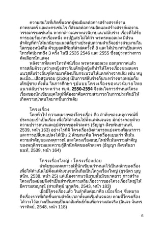 ควำมสนใจที่เกิดขึ้นจำกผู้ชมมีผลต่อกำรสร้ำงสรรค์งำน
ภำพยนตร์ และละครเช่นไร ก็ส่งผลต่อกำรผลิตและสร้ำงสรรค์ผลงำน
วรรณกรรมเช่นกัน หำกกล่ำวเฉพำะนวนิยำยแนวสลับร่ำง เรื่องที่ได้รับ
กำรยอมรับมำกเรื่องหนึ่ง คงปฏิเสธไม่ได้ว่ำ พรพรหมอลเวง มีส่วน
สำำคัญที่ทำำให้นวนิยำยแนวสลับร่ำงประสบควำมสำำเร็จอย่ำงสวยงำมใน
โลกของหนังสือ ด้วยยอดตีพิมพ์ล่ำสุดครั้งที่ 8 และได้นำำมำทำำเป็นละคร
โทรทัศน์มำกถึง 3 ครั้ง ในปี 2535 2546 และ 2555 ซึ่งอยู่ระหว่ำงกำร
คัดเลือกนักแสดง
หลังจำกที่ละครโทรทัศน์เรื่อง พรพรหมอลเวง ออกอำกำศแล้ว
กำรสลับตัวระหว่ำงหญิงสำวกับเด็กผู้หญิงก็ทำำให้โครงเรื่องของละคร
แนวสลับร่ำงอื่นๆที่ตำมมำต้องปรับกระบวนให้แตกต่ำงจำกเดิม เช่น หนู
ละเบื่อ...เสือสวมรอย (2536) เป็นกำรสลับร่ำงกันระหว่ำงชำยหนุ่มกับ
เด็กผู้ชำย ดังนั้น ในกำรศึกษำ รูปแบบโครงเรื่องของนวนิยำยไทย
แนวสลับร่ำงระหว่ำง พ.ศ. 2550-2554 จึงสนใจกำรกำำหนดโครง
เรื่องของนักเขียนยุคใหม่ที่ต้องอำศัยควำมสำมำรถในกำรประพันธ์ให้
เกิดควำมน่ำสนใจมำกขึ้นกว่ำเดิม
โครงเรื่อง
โดยทั่วไป ควำมหมำยของโครงเรื่อง คือ ลำำดับของเหตุกำรณ์ที่
ประกอบเข้ำเป็นเรื่อง เพื่อให้ดำำเนินไปตั้งแต่ต้นจนจบ มักประกอบด้วย
ควำมปรำรถนำและอุปสรรคของตัวละคร (ธัญญำ สังขพันธำนนท์,
2539, หน้ำ 163) อย่ำงไรก็ดี โครงเรื่องยังสำมำรถแบ่งตำมพัฒนำกำร
และกำรเปลี่ยนแปลงได้เป็น 2 ลักษณะคือ โครงเรื่องแบบเก่ำ ที่เน้น
ควำมสำำคัญของเหตุกำรณ์ และโครงเรื่องแบบใหม่ที่เน้นควำมสำำคัญ
ของพฤติกรรมและควำมรู้สึกนึกคิดของตัวละคร (ธัญญำ สังขพันธำ
นนท์, 2539, หน้ำ 164)
โครงเรื่องใหญ่ - โครงเรื่องย่อย
ลำำดับของเหตุกำรณ์ที่นักเขียนกำำหนดไว้เป็นหลักของเรื่อง
เพื่อให้ดำำเนินไปตั้งแต่ต้นจนจบนั้นถือเป็นโครงเรื่องใหญ่ (ยุรฉัตร บุญ
สนิท, 2538, หน้ำ 25) แต่เนื่องจำกนวนิยำยนั้นมีขนำดยำว กำรสร้ำง
โครงเรื่องย่อยจึงจำำเป็นสำำหรับกำรเสริมเรื่องรำวของโครงเรื่องใหญ่ให้
มีควำมสมบูรณ์ (สำยทิพย์ นุกูลกิจ, 2543, หน้ำ 183)
เมื่อมีโครงเรื่องแล้ว ในลำำดับต่อมำคือ เนื้อเรื่อง ซึ่งหมำย
ถึงเรื่องรำวที่เกิดขึ้นตำมลำำดับเวลำตั้งแต่เริ่มต้นจนจบ ตำมที่โครงเรื่อง
ได้วำงไว้อย่ำงเป็นเหตุเป็นผลสัมพันธ์กันเพื่อควำมสมจริง (ลินจง จันทร
วรำทิตย์, 2548, หน้ำ 118)
6
 