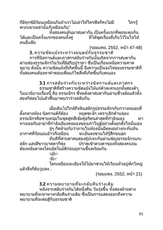 ก็มีทุกข์มีร้อนเหมือนกันถ้าเราไม่เล่าให้ใครฟังก็คงไม่มี ใครรู้
พวกเขาเหล่านั้นก็เหมือนกัน”
ทั้งสองคนหันมาสบตากัน เป็นครั้งแรกที่พอจะคุยกัน
ได้และเป็นครั้งแรกของคนทั้งคู่ ที่ได้พูดเรื่องที่เก็บไว้ในใจให้
คนอื่นฟัง
(รอมแพง, 2552, หน้า 47-48)
3. ความขัดแย้งระหว่างมนุษย์กับธรรมชาติ
การที่นิลกานต์และภาสกรสลับร่างกันนั้นเกิดจากการสบตากัน
ผ่านช่องธรรมจักรในวันที่มีสุริยุปราคา ซึ่งเป็นเรื่องเหนือความคาด
หมาย ดังนั้น ความขัดแย้งที่เกิดขึ้นนี้ จึงความเป็นจงใจของธรรมชาติที่
ทั้งสองคนต้องหาคำาตอบเพื่อแก้ไขสิ่งที่เกิดขึ้นกับตนเอง
3.1 การสลับร่างกันระหว่างนิลกานต์และภาสกร
ธรรมชาติที่สร้างความขัดแย้งให้แก่ตัวละครเอกทั้งสองตัว
ในนวนิยายเรื่องนี้ คือ ธรรมจักร ซึ่งหลังตาสบตากันผ่านซี่วงล้อแล้วทั้ง
สองก็สลบไปแล้วฟื้นมาพบว่าร่างสลับกัน
เมื่อเดินไปใกล้ถึงหินสลักรูปธรรมจักรกับกวางหมอบที่
ตั้งกลางห้อง นิลกานต์ก็ต้อง หยุดซะงัก เพราะอีกด้านของ
ธรรมจักรคือชายหนุ่มในชุดสูทสีเข้มคู่อริคนล่าสุดที่กำาลังมอง หา
ทางเธอกับอาม่าที่กำาลังเอียงคอมองของเก่าในตู้อย่างตั้งอกตั้งใจนั่นเอง
จู่ๆ ก็คล้ายกับว่าภายในห้องนั้นมืดลงอย่างกะทันหัน
อากาศที่ร้อนอบอ้าวก็เหมือน จะเย็นลงชวนให้รู้สึกขนลุก
ทันทีที่สายตาคมสองคู่ปะทะกันผ่านช่องธรรมจักรแกะ
สลัก แสงสีขาวบาดตาก็พุ่ง ปราดเข้าดวงตาของทั้งสองคนจน
ต้องหลับตาลงโดยอัตโนมัติก่อนอุทานขึ้นพร้อมกัน
“เอ๊ะ!”
“อ๊ะ!”
โลกเหมือนจะเอียงโย้ไปมาชวนให้เวียนหัวอยู่พักใหญ่
แล้วสิ่งก็ดับวูบลง...
(รอมแพง, 2552, หน้า 21)
3.2 ความพยายามที่จะกลับคืนร่างเดิม
หลังจากสลับร่างกันได้หนึ่งคืน วันรุ่งขึ้น ทั้งสองฝ่ายต่าง
พยายามที่จะหาทางกลับคืนร่างเดิม ซึ่งเป็นการแสดงออกถึงความ
พยายามที่จะต่อสู้กับธรรมชาติ
61
 