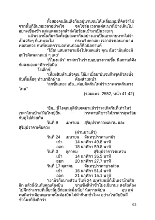 ทั้งสองคนยืนเล็งกันอยู่นานจนได้เหลี่ยมมุมที่คิดว่าใช่
จากนั้นก็ยืนรอเวลาอย่างใจ จดใจจ่อ เวลาแต่ละนาทีช่างเดินไป
อย่างเชื่องช้า แสงแดดแรงกล้าส่งไอร้อนเข้ามาเป็นระยะๆ
แล้วเวลานั้นก็มาถึงทั้งคู่มองตากันอย่างเอาเป็นเอาตายหากไม่จำา
เป็นจริงๆ ก็แทบจะไม่ กระพริบตาเลย เวลาล่วงเลยมานาน
พอสมควร คนที่หมดความอดทนก่อนก็คือนิลกานต์
“โอ๊ย! แสบตาขาแข็งไปหมดแล้ว คุณ ฉันว่ามันต้องมี
อะไรผิดพลาดแน่ ๆ เลย”
“กี่โมงแล้ว” ภาสกรในร่างบอบบางถามขึ้น นิลกานต์จึง
ก้มลงมองนาฬิกาข้อมือ
โรเล็กซ์
“เที่ยงสิบห้าแล้วคุณ โอ๊ย! เมื่อย”บ่นจบก็ทรุดตัวลงนั่ง
กับพื้นดื้อๆ ทำาเอาอีกฝ่าย ต้องส่ายหน้า
“ลุกขึ้นเถอะ เฮ้อ...ค่อยคิดกันใหม่ว่าเราพลาดกันตรง
ไหน”
(รอมแพง, 2552, หน้า 41-42)
“อืม...นี่ไงคุณดูสิฉันจดมาแล้วว่าจะเกิดวันที่เท่าไหร่
เวลาไหนบ้าง”มือใหญ่ยื่น กระดาษสีขาวให้ภาสกรดูพร้อม
กับดูไปด้วยกัน
วันที่ 9 เมษายน สุริยุปราคาวงแหวน และ
สุริยุปราคาเต็มดวง
(ผ่านมาแล้ว)
วันที่ 24 เมษายน จันทรุปราคาเงามัว
เข้า 14 นาฬิกา 49.8 นาที
ออก 18 นาฬิกา 59.8 นาที
วันที่ 3 ตุลาคม สุริยุปราคาวงแหวน
เข้า 14 นาฬิกา 35.5 นาที
ออก 20 นาฬิกา 27.7 นาที
วันที่ 17 ตุลาคม จันทรุปราคาบางส่วน
เข้า 16 นาฬิกา 51.4 นาที
ออก 21 นาฬิกา 15.1 นาที
“เงามัวกับบางส่วน วันที่ 24 เมษายนนี้ก็เป็นเงามัวเสีย
อีก แล้วนี่ฉันกับคุณต้องยืน ขาแข็งสี่ห้าชั่วโมงเชียวนะ สงสัยต้อง
ไปฝึกร่างกายที่เสี้ยวลิ้มยี่ก่อนล่ะมั้งเนี่ย” นิลกานต์บ่น อุบ แต่
พอคิดว่าเดือนตุลาคมนั้นต้องยืนไม่ห้าก็หกชั่วโมง อย่างไรเสียยืนสี่
ชั่วโมงก็ยังดีกว่า
62
 