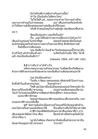“ยังไงก็คงดีกว่าสลับร่างกันอย่างนี้ล่ะ”
“ทำาไม เป็นฉันมันไม่ดีตรงไหน”
“ไม่ใช่ไม่ดี แต่...ผมอยากจะทำาอะไรบางอย่างที่จะ
เหมาะมากถ้าอยู่ในร่างของผม เอง” เสียงเคร่งเครียดจริงจัง
ทำาให้นิลกานต์เอียงคอมองอย่างสงสัยแล้วก็นึกออก
“จริงสิ ถ้าคุณยังอยู่ในร่างผู้หญิง น้องพิณคงขึ้นคาน
แน่ ๆ
“พิณเป็นน้องสาว บอกกี่ครั้งแล้ว”
“งั้น...บอกได้รึเปล่าว่าอยากเปลี่ยนร่างไปทำาอะไร”
เสียงเย้าแหย่และใบหน้าที่พูด ลอยหน้าลอยตาล้อนั้นหยุด
ชะงักลงเมื่อเจอกับสายตาบางอย่างในดวงตาอีกคู่ สักพักนิลกานต์
ก็เด้งขึ้นจากเตียงนอน
“เออ ฉันลืมไป ฉันเข้ามาในห้องคุณแบบนี้ใครจะเห็น
บ้างก็ไม่รู้ แล้วถ้าเห็นเข้าเขา จะคิดกันยังไงเนี่ย โอ๊ย! ไม่ได้
แล้ว ฉันกลับห้องฉันดีกว่า”
(รอมแพง, 2552, หน้า 140 -141)
3.3 การคืนร่างได้สำาเร็จ
หลังจากพยายามมาแล้วหลายรอบ ในที่สุดเรื่องก็คลี่คลาย
ด้วยการที่ตัวละครเอกทั้งสองสามารถกลับคืนร่างเดิมของตนเองได้
“เธอ ฉันเมื่อยแล้วนะ”
“ใจเย็น ๆ สิคุณ อดทนหน่อย เพิ่งสามชั่วโมงกว่าเอง
อีกตั้งชั่วโมงถึงจะครบรอบ จันทรุปราคา”
“ใช่สิ เธอไม่มาเป็นฉันนี่ของของเธอน่ะโคตรหนัก ยิ่ง
ถือนานก็ยิ่งหนักขึ้น”ชายหนุ่ม บ่นอย่างเหลือทนตอนนี้ขาน่ะ
ไม่เท่าไหร่แต่แขนนี่สิล้ามากที่สุดเท่าที่เคยรู้สึกมา ก่อนจะก้มลง
มองนาฬิกาอีกรอบ
“คุณอย่าก้มมองนาฬิกาบ่อยนักนะเดี๋ยวคลาดกัน เวลา
จะมองนาฬิกาน่ะยกมือขึ้น
ดูสิ” นิลกานต์แม้จะเมื่อยขาแค่ไหนแต่ก็ยังจ้องมองอีกฝ่าย
แทบไม่กะพริบตาแถมยังคิดเดาวิธี ที่จะสลับร่างคืนให้ได้มาสารพัด
นาฬิกาของพิพิธภัณฑ์บอกเวลาสิบแปดนาฬิกา แว่ว
เสียงเพลงชาติดังมาไกล เสียง ปิดหน้าต่างปิดประตูเริ่มดังไล่
เข้ามาเรื่อย ๆ
“เอายังไงดีคุณ เกิดเขามาถึงห้องนี้แล้วพวกเรามายืน
จ้องตากันอยู่อย่างนี้ เขาคงหา ว่าเราบ้า”
63
 