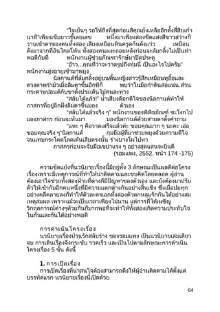 “ใจเย็นๆ รอให้ถึงที่สุดก่อนสิคุณยังเหลืออีกตั้งสี่สิบเก้า
นาที”เพียงเข็มยาวชี้เลยเลข หนึ่งมาเพียงสองขีดแสงสีขาวสว่างก็
วาบเข้าตาของคนทั้งสอง เสียงเหมือนหินครูดกันดังแว่ว เหมือน
ดังมาจากที่อันไกลโพ้น ทั้งสองคนผงะถอยหลังก่อนจะล้มกลิ้งไม่เป็นท่า
พอดีกับที่ พนักงานผู้ช่วยภัณฑารักษ์มาปิดประตู
“อ้าว...คุณที่ว่าจะวาดรูปถึงทุ่มนี่ เป็นอะไรไปครับ”
พนักงานสูงอายุเข้ามาพยุง
นิลกานต์ที่ล้มกลิ้งอยู่บนพื้นหญิงสาวรู้สึกเหมือนหูอื้อและ
ดวงตาพร่ามัวเมื่อลืมตาขึ้นอีกทีก็ พบว่าในมือกำาดินสอแน่น.ส่วน
กระดาษปอนด์กับขาตั้งประเด็นไปคนละทาง
“สลับได้แล้ว!” นำ้าเสียงดีอกดีใจของนิลกานต์ทำาให้
ภาสกรที่อยู่อีกฝั่งลืมตาขึ้นมอง ตัวเอง
“สลับได้แล้วจริง ๆ” พนักงานของพิพิธภัณฑ์ ชะโงกไป
มองภาสกร ก่อนจะหันมา มองนิลกานต์ด้วยสายตาตั้งคำาถาม
“แหะ ๆ คือวาดเสร็จแล้วค่ะ ขอบคุณมาก ๆ นะคะ เอ่อ
ขอบคุณจริง ๆ”นิลกานต์ กุมมือผู้ที่มาช่วยพยุงด้วยความดีใจ
จนแทบกระโดดโลดเต้นเสียตรงนั้น ร่างบางโผไปหา
ภาสกรก่อนจะจับมือเขย่าแรง ๆ อย่างสุดแสนจะยินดี
(รอมแพง, 2552, หน้า 174 -175)
ความขัดแย้งที่นวนิยายเรื่องนี้มีอยู่ทั้ง 3 ลักษณะเป็นผลดีต่อโครง
เรื่องเพราะมีเหตุการณ์ที่ทำาให้น่าติดตามและขบคิดโดยตลอด ผู้อ่าน
ต้องเอาใจช่วยทั้งสองฝ่ายที่ต่างก็มีปัญหาของตัวเอง และยังต้องมาปรับ
ตัวให้เข้ากับอีกคนหนึ่งที่มีความแตกต่างกันอย่างสิ้นเชิง ซึ่งเมื่อปมทุก
อย่างคลี่คลายลงก็ทำาให้ตัวละครเอกทั้งสองตัวตกหลุมรักกันได้อย่างสม
เหตุสมผล เพราะแม้จะเป็นเวลาเพียงไม่นาน แต่การที่ได้เผชิญ
วิกฤตการณ์ต่างๆด้วยกันก็มากพอที่จะทำาให้ทั้งสองเกิดความประทับใจ
ในกันและกันได้อย่างพอดี
การดำาเนินโครงเรื่อง
นวนิยายเรื่องป่วนรักสลับร่าง ของรอมแพง เป็นนวนิยายเล่มเดียว
จบ การเดินเรื่องจึงกระชับ รวดเร็ว และเป็นไปตามลักษณะการดำาเนิน
โครงเรื่อง 5 ขั้น ดังนี้
1. การเปิดเรื่อง
การเปิดเรื่องที่น่าสนใจต้องสามารถดึงให้ผู้อ่านติดตามได้ตั้งแต่
บรรทัดแรก นวนิยายเรื่องนี้เปิดด้วย
64
 