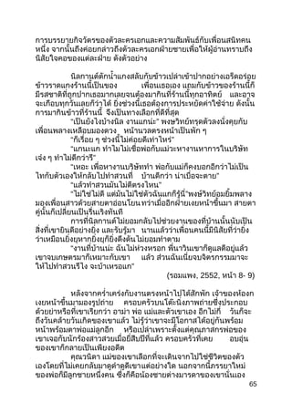 การบรรยายกิจวัตรของตัวละครเอกและความสัมพันธ์กับเพื่อนสนิทคน
หนึ่ง จากนั้นถึงค่อยกล่าวถึงตัวละครเอกฝ่ายชายเพื่อให้ผู้อ่านทราบถึง
นิสัยใจคอของแต่ละฝ่าย ดังตัวอย่าง
นิลกานต์ตักนำ้าแกงสลับกับข้าวเปล่าเข้าปากอย่างเอร็ดอร่อย
ข้าวราดแกงร้านนี้เป็นของ เพื่อนเธอเอง แถมกับข้าวของร้านนี้ก็
มีรสชาติที่ถูกปากเธอมากเลยจนต้องมากินที่ร้านนี้ทุกอาทิตย์ และอาจ
จะเกือบทุกวันเลยก็ว่าได้ ยิ่งช่วงนี้เธอต้องการประหยัดค่าใช้จ่าย ดังนั้น
การมากินข้าวที่ร้านนี้ จึงเป็นทางเลือกที่ดีที่สุด
“เป็นยังไงบ้างนิล งานแกน่ะ” พงษวิทย์ทรุดตัวลงนั่งคุยกับ
เพื่อนพลางเหลือบมองดวง หน้านวลตรงหน้าเป็นพัก ๆ
“ก็เรื่อย ๆ ช่วงนี้ไม่ค่อยดีเท่าไหร่”
“แกนะแก ทำาไมไม่เชื่อพ่อกับแม่วะหางานหาการในบริษัท
เจ๋ง ๆ ทำาไม่ดีกว่ารึ”
“เหอะ เพื่อหางานบริษัททำา พ่อกับแม่ก็คงบอกอีกว่าไม่เป็น
ไทกับตัวเองให้กลับไปทำาสวนที่ บ้านดีกว่า น่าเบื่อจะตาย”
“แล้วทำาสวนมันไม่ตีตรงไหน”
“ไม่ใช่ไม่ดี แต่มันไม่ใช่ตัวฉันแกก็รู้นี่”พงษ์วิทย์อมยิ้มพลาง
มองเพื่อนสาวด้วยสายตาอ่อนโยนทว่าเมื่ออีกฝ่ายเงยหน้าขึ้นมา สายตา
คู่นั้นก็เปลี่ยนเป็นรื่นเริงทันที
การที่นิลกานต์ไม่ยอมกลับไปช่วยงานของที่บ้านนั้นนับเป็น
สิ่งที่เขายินดีอย่างยิ่ง และรับรู้มา นานแล้วว่าเพื่อนคนนี้มีนิสัยที่ว่ายิ่ง
ว่าเหมือนยิ่งยุหากยิ่งยุก็ยิ่งดึงดันไม่ยอมทำาตาม
“งานที่บ้านน่ะ ฉันไม่ห่วงหรอก พี่นาวินเขาก็ดูแลดีอยู่แล้ว
เขาจบเกษตรมาก็เหมาะกับเขา แล้ว ส่วนฉันเนี่ยจบจิตรกรรมมาจะ
ให้ไปทำาสวนรึไง จะบ้าเหรอแก”
(รอมแพง, 2552, หน้า 8- 9)
หลังจากครำ่าเคร่งกับงานตรงหน้าไปได้สักพัก เจ้าของห้องก
เงยหน้าขึ้นมามองรูปถ่าย ครอบครัวบนโต๊ะนิ่งภาพถ่ายซึ่งประกอบ
ด้วยย่าหรือที่เขาเรียกว่า อาม่า พ่อ แม่และตัวเขาเอง อีกไม่กี่ วันก็จะ
ถึงวันคล้ายวันเกิดของเขาแล้ว ไม่รู้ว่าเขาจะมีโอกาสได้อยู่กันพร้อม
หน้าพร้อมตาพ่อแม่ลูกอีก หรือเปล่าเพราะตั้งแต่คุณภาสกรพ่อของ
เขาเจอกับนักร้องสาวสวยเมื่อยี่สีบปีที่แล้ว ครอบครัวที่เคย อบอุ่น
ของเขาก็กลายเป็นเพียงอดีต
คุณวนิดา แม่ของเขาเลือกที่จะเดินจากไปใช่ชีวิตของตัว
เองโดยที่ไม่เคยกลับมาดูดำาดูดีเขาแต่อย่างใด นอกจากนี้ภรรยาใหม่
ของพ่อก็มีลูกชายหนึ่งคน ซึ่งก็คือน้องชายต่างมารดาของเขานั่นเอง
65
 