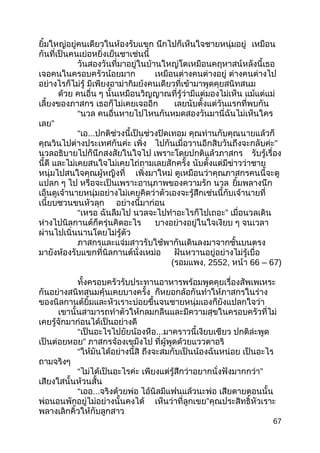 ยิ้มใหญ่อยู่คนเดียวในห้องรับแขก นึกไปก็เห็นใจชายหนุ่มอยู่ เหมือน
กันที่เป็นคนเย่อหยิ่งเย็นชาเช่นนี้
วันสองวันที่มาอยู่ในบ้านใหญ่โตเหมือนคฤหาสน์หลังนี้เธอ
เจอคนในครอบครัวน้อยมาก เหมือนต่างคนต่างอยู่ ต่างคนต่างไป
อย่างไรก็ไม่รู้ มีเพียงอาม่ากิมย้งคนเดียวที่เข้ามาพูดคุยสนิทสนม
ด้วย คนอื่น ๆ นั้นเหมือนวิญญาณที่รู้ว่ามีแต่มองไม่เห็น แม้แต่แม่
เลี้ยงของภาสกร เธอก็ไม่เคยเจออีก เลยนับตั้งแต่วันแรกที่พบกัน
“นวล คนอื่นหายไปไหนกันหมดสองวันมานี่ฉันไม่เห็นใคร
เลย”
“เอ...ปกติช่วงนี้เป็นช่วงปิดเทอม คุณท่านกับคุณนายแล้วก็
คุณวินไปต่างประเทศกันค่ะ เพิ่ง ไปกันเมื่อวานอีกสิบวันถึงจะกลับค่ะ”
นวลอธิบายไปก็นึกสงสัยในใจไป เพราะโดยปกติแล้วภาสกร รับรู้เรื่อง
นี้ดี และไม่เคยสนใจไม่เคยไถ่ถามเลยสักครั้ง นับตั้งแต่มีข่าวว่าชาย
หนุ่มไปสนใจคุณผู้หญิงที่ เพิ่งมาใหม่ ดูเหมือนว่าคุณภาสกรคนนี้จะดู
แปลก ๆ ไป หรือจะเป็นเพราะอานุภาพของความรัก นวล ยิ้มพลางนึก
เอ็นดูเจ้านายหนุ่มอย่างไม่เคยคิดว่าตัวเองจะรู้สึกเช่นนี้กับเจ้านายที่
เนี้ยบชวนขนหัวลุก อย่างนี้มาก่อน
“เหรอ ฉันลืมไป นวลจะไปทำาอะไรก็ไปเถอะ” เมื่อนวลเดิน
ห่างไปนิลกานต์ก็ครุ่นคิดอะไร บางอย่างอยู่ในใจเงียบ ๆ จนเวลา
ผ่านไปเนิ่นนานโดยไม่รู้ตัว
ภาสกรและแจ่มสาวรับใช้พากันเดินลงมาจากชั้นบนตรง
มายังห้องรับแขกที่นิลกานต์นั่งเหม่อ ฝันหวานอยู่อย่างไม่รู้เบื่อ
(รอมแพง, 2552, หน้า 66 – 67)
ทั้งครอบครัวรับประทานอาหารพร้อมพูดคุยเรื่องสัพเพเหระ
กันอย่างสนิทสนมคุ้นเคยบางครั้ง ก็หยอกล้อกันทำาให้ภาสกรในร่าง
ของนิลกานต์ยิ้มและหัวเราะบ่อยขึ้นจนชายหนุ่มเองก็ยังแปลกใจว่า
เขานั้นสามารถทำาตัวให้กลมกลืนและมีความสุขในครอบครัวที่ไม่
เคยรู้จักมาก่อนได้เป็นอย่างดี
“เป็นอะไรไปยัยน้องหือ...มาคราวนี้เงียบเชียว ปกติล่ะพูด
เป็นต่อยหอย” ภาสกรจ้องเขม็งไป ที่ผู้พูดด้วยแววตาอริ
“ให้มันได้อย่างนี้สิ ถึงจะสมกับเป็นน้องฉันหน่อย เป็นอะไร
ถามจริงๆ
“ไม่ได้เป็นอะไรค่ะ เพียงแต่รู้สึกว่าอยากนั่งฟังมากกว่า”
เสียงใสนั้นห้วนสั้น
“เออ...จริงด้วยพ่อ ไอ้นิลมีแฟนแล้วนะพ่อ เสียดายตอนนั้น
พ่อนอนพักอยู่ไม่อย่างนั้นคงได้ เห็นว่าที่ลูกเขย”คุณประสิทธิ์หัวเราะ
พลางเลิกคิ้วให้กับลูกสาว
67
 