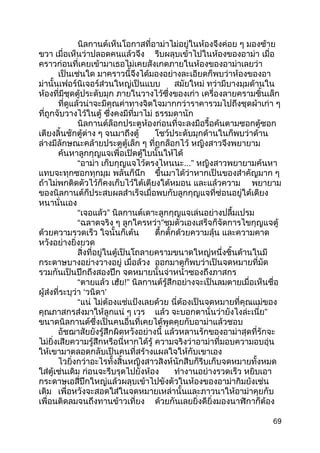 นิลกานต์เห็นโอกาสที่อาม่าไม่อยู่ในห้องจึงค่อย ๆ มองซ้าย
ขวา เมื่อเห็นว่าปลอดคนแล้วจึง รีบผลุบเข้าไปในห้องของอาม่า เมื่อ
คราวก่อนที่เคยเข้ามาเธอไม่เคยสังเกตภายในห้องของอาม่าเลยว่า
เป็นเช่นใด มาคราวนี้จึงได้มองอย่างละเอียดก็พบว่าห้องของอา
ม่านั้นเฟอร์นิเจอร์ส่วนใหญ่เป็นแบบ สมัยใหม่ ทว่ามีบางมุมด้านใน
ห้องที่มีชุดตู้ประดับมุก ภายในวางไว้ซึ่งของเก่า เครื่องลายครามชิ้นเล็ก
ที่ดูแล้วน่าจะมีคุณค่าทางจิตใจมากกว่าราคารวมไปถึงชุดผ้าเก่า ๆ
ที่ถูกจับวางไว้ในตู้ ซึ่งคงมีที่มาไม่ ธรรมดานัก
นิลกานต์ล็อกประตูห้องก่อนที่จะลงมือรื้อค้นตามซอกตู้ซอก
เตียงลิ้นชักตู้ต่าง ๆ จนมาถึงตู้ โชว์ประดับมุกด้านในก็พบว่าด้าน
ล่างมีลักษณะคล้ายประตูตู้เล็ก ๆ ที่ถูกล็อกไว้ หญิงสาวจึงพยายาม
ค้นหาลูกกุญแจเพื่อเปิดตู้ใบนั้นให้ได้
“อาม่า เก็บกุญแจไว้ตรงไหนนะ...” หญิงสาวพยายามค้นหา
แทบจะทุกซอกทุกมุม พลันก็นึก ขึ้นมาได้ว่าหากเป็นของสำาคัญมาก ๆ
ถ้าไม่พกติดตัวไว้ก็คงเก็บไว้ใต้เตียงใต้หมอน และแล้วความ พยายาม
ของนิลกานต์ก็ประสบผลสำาเร็จเมื่อพบกับลูกกุญแจที่ซ่อนอยู่ใต้เตียง
หนานั่นเอง
“เจอแล้ว” นิลกานต์เดาะลูกกุญแจเล่นอย่างปลื้มเปรม
“ฉลาดจริง ๆ ลูกใครหว่า”ชมตัวเองเสร็จก็จัดการไขกุญแจตู้
ด้วยความรวดเร็ว ใจนั้นก็เต้น ตึ้กตั้กด้วยความลุ้น และความคาด
หวังอย่างยิ่งยวด
สิ่งที่อยู่ในตู้เป็นโถลายครามขนาดใหญ่หนึ่งชิ้นด้านในมี
กระดาษบางอย่างวางอยู่ เมื่อล้วง ออกมาดูก็พบว่าเป็นจดหมายที่มัด
รวมกันเป็นปึกถึงสองปึก จดหมายนั้นจ่าหน้าซองถึงภาสกร
“ตายแล้ว เฮ้ย!” นิลกานต์รู้สึกอย่างจะเป็นลมตายเมื่อเห็นชื่อ
ผู้ส่งที่ระบุว่า ‘วนิดา’
“แน่ ไม่ต้องแช่แป้งเลยด้วย นี่ต้องเป็นจดหมายที่คุณแม่ของ
คุณภาสกรส่งมาให้ลูกแน่ ๆ เวร แล้ว จะบอกตานั่นว่ายังไงล่ะเนี่ย”
ขนาดนิลกานต์ซึ่งเป็นคนอื่นที่เคยได้พูดคุยกับอาม่าแล้วชอบ
อัชฌาสัยยังรู้สึกผิดหวังอย่างนี้ แล้วหลานรักของอาม่าสุดที่รักจะ
ไม่ยิ่งเสียความรู้สึกหรือนี่หากได้รู้ ความจริงว่าอาม่าที่มอบความอบอุ่น
ให้เขามาตลอดกลับเป็นคนที่สร้างแผลใจให้กับเขาเอง
ไวยิ่งกว่าอะไรทั้งสิ้นหญิงสาวสิงห์นักสืบก็รีบเก็บจดหมายทั้งหมด
ใส่ตู้เช่นเดิม ก่อนจะรีบรุดไปยังห้อง ทำางานอย่างรวดเร็ว หยิบเอา
กระดาษเอสี่ปึกใหญ่แล้วผลุบเข้าไปขังตัวในห้องของอาม่ากิมย้งเช่น
เดิม เพื่อหวังจะสอดใส่ในจดหมายเหล่านั้นและภาวนาให้อาม่าคุยกับ
เพื่อนติดลมจนถึงทานข้าวเที่ยง ด้วยกันเลยยิ่งดียิ่งมองนาฬิกาก็ต้อง
69
 
