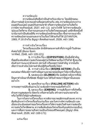 ควำมขัดแย้ง
ควำมขัดแย้งคือสิ่งจำำเป็นสำำหรับนวนิยำย โดยมีลักษณะ
เป็นกำรต่อสู้ ปะทะของฝ่ำยที่อยู่ตรงข้ำมกัน เช่น ควำมขัดแย้งระหว่ำง
มนุษย์กับมนุษย์ มนุษย์กับธรรมชำติ หรือควำมขัดแย้งภำยในจิตใจ
(วำณิช จรุงกิจอนันต์, 2537, หน้ำ 11) อย่ำงไรก็ดี ไม่ว่ำควำมขัดแย้ง
รูปแบบใดก็ตำม ทั้งภำยนอกและภำยในจิตใจของมนุษย์ แต่อีกสิ่งหนึ่งที่
นวนิยำยจำำเป็นต้องมีคือ ควำมขัดแย้งหลักของเรื่อง ซึ่งอำจรวมเอำทั้ง
ควำมขัดแย้งภำยนอกและภำยในเรื่องไว้ด้วยกันก็ได้ (STANTON,
1965, P.18 อ้ำงใน ธัญญำ สังขพันธำนนท์, 2539, หน้ำ 166)
กำรดำำเนินโครงเรื่อง
โครงเรื่องแบบปิด มักมีลักษณะตำยตัวที่ปรำกฏซำ้ำในลักษะ
ดังต่อไปนี้ (ลินจง จันทร
วรำทิตย์, 2548, หน้ำ 120-121)
1. กำรเปิดเรื่อง (EXPOSITION) เป็นสิ่งที่สำำคัญ
ที่สุดที่จะต้องดึงควำมสนใจของผู้อ่ำนให้ติดตำมเรื่องไว้ให้ได้ ซึ่งจะเริ่ม
ต้นด้วยกำรแนะนำำตัวละคร สถำนที่ หรือเหตุกำรณ์สำำคัญ จำกนั้นจึง
เลือกว่ำจะดำำเนินไปตำมลำำดับปฏิทินหรือสลับไปมำ
2. กำรดำำเนินเรื่อง (RISING ACTION) เป็นขั้น
ตอนต่อมำที่ต้องมีกำรสร้ำงปัญหำและขมวดปมปัญหำให้มำกขึ้นเรื่อยๆ
3. จุดสุดยอด (CLIMAX) คือ ผลลัพธ์ หลังจำกที่ปม
ปัญหำดำำเนินมำถึงขีดสุด ซึ่งผู้อ่ำนจะได้รับคำำตอบว่ำปัญหำนั้นลงเอย
อย่ำงไร
4. จุดคลี่คลำยเรื่อง (FALLING ACTION) หลัง
จำกเหตุกำรณ์คับขันผ่ำนไป จะต้องมีกำรคลำยปมที่สร้ำงไว้
5. จุดจบเรื่อง (ENDING) กำรยุติเรื่องรำวที่เกิดขึ้น
ด้วยควำมสุขสมหวัง ผิดหวัง หรือคำดไม่ถึง สร้ำงควำมประหลำดใจ
หรือไม่ก็ทิ้งให้ผู้อ่ำนคิดต่อเอง
ในกำรวิเครำะห์โครงเรื่อง ควรพิจำรณำพฤติกรรมตัวละคร ควำม
สัมพันธ์ระหว่ำงโครงเรื่องกับแก่นเรื่อง และวิเครำะห์ควำมขัดแย้ง และ
เมื่อจะประเมินคุณค่ำของโครงเรื่องควรให้ควำมสนใจด้ำนควำมสมจริง
ควำมสนใจใคร่ติดตำม ควำมสัมพันธ์ของโครงเรื่องกับองค์ประกอบอื่นๆ
และกำรสื่อควำมหมำยถึงควำมเป็นจริงของชีวิตมนุษย์ (ธัญญำ สังข
พันธำนนท์, 2539, หน้ำ 169-171)
แก่นเรื่อง
7
 