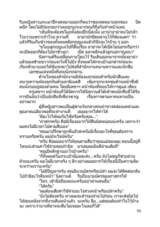 รีบหญิงสาวแกะเอาปึกจดหมายออกก็พบว่าซองจดหมายทุกซอง ปิด
ผนึก โดยไม่มีร่องรอยว่าเคยถูกแกะมาก่อนก็ถึงกับทำาหน้าแหย
“เห็นทีจะต้องขโมยทั้งสองปึกนี่ล่ะมั้ง เอาน่าอาม่าคงไม่กล้า
โวยวายเพราะถ้าโวย ความที่ อาม่าปกปิดหลานไว้ก็ต้องแตก” ว่า
แล้วก็รีบเก็บข้าวของทั้งหมดล็อกกุญแจแล้วก็นึกอะไรร้าย ๆ ออก
“ขโมยลูกกุญแจไปก็สิ้นเรื่อง อาม่าจะได้เปิดไม่ออกหรือกว่า
จะเปิดออกก็ต้องไปหาช้างมา เปิด ฉลาดอีกแล้วลูกแม่กาญจนา”
นิลกานต์รีบเคลื่อนกายโดยไว้ รีบเดินออกมาจากห้องอาม่า
แล้วมองซ้ายขวาก่อนจะวิ่งจี๋ไปยัง ทั้งหมดใส่กระเป๋าเอกสารก่อนจะ
เรียกตัวนายเอกให้ขับรถพาไปส่งที่สำานักงานทนายความและนักสืบ
เอกชนแห่งหนึ่งที่เคยนั่งรถผ่าน
ด้านในของสำานักงานมีห้องแยกย่อยสำาหรับนักสืบและ
ทนายความห้องถูกกันด้วยลามิเนตสี เข้มกรุกระจกขุ่นด้านหน้าซึ่งมี
คนนั่งรออยู่สองสามคน โดยมีเลขาฯ หน้าห้องที่คอยให้การดูแล เพียง
ครู่เลขาฯ หน้าห้องก็ได้จัดการให้นิลกานต์ได้เข้าพบนักสืบที่ได้รับ
การยืนยันว่าเป็นนักสืบที่เชี่ยวชาญ เรื่องการตามหาคนหายเป็น
อย่างมาก
ผู้ที่หญิงสาวพบเป็นผู้ชายวัยกลางคนท่าทางคล่องแคล่วและ
ดูฉลาดเฉลียวพอที่จะทำางานที่ เธออยากให้ทำาได้
“มีอะไรให้ผมรับใช้หรือครับคุณ...”
“ภาสกรครับ คือมีเรื่องอยากให้สืบนิดหน่อยน่ะครับ เพราะว่า
ผมคงไม่มีเวลาไปตามสืบเอง”
“คุณมาปรึกษาถูกที่แล้วล่ะครับมีเรื่องอะไรที่คุณต้องการ
ทราบหรือครับ ผมประวิทย์ครับ”
“ครับ คือผมอยากให้คุณตามสืบว่าคุณแม่ของผม ตอนนี้อยู่ที่
ไหนน่ะส่วนค่าใช้จ่ายคุณทำาบิล มาเลยผมยินดีจ่ายเต็มที่”
“คุณมีหลักฐานอะไรบ้างครับ”
“ก็ทั้งหมดในกระเป๋านี่แหละค่ะ...ครับ ยังไงคุณก็ช่วยอ่าน
ด้วยนะครับ ผมไม่มีเวลาจริง ๆ อีก อย่างผมอยากให้เรื่องนี้เป็นความลับ
ระหว่างเรานะครับ”
“ไม่มีปัญหาครับ คุณมีนามบัตรหรือเปล่า ผมจะได้ติดต่อกลับ
ไปถ้ามีอะไรคืบหน้า” นิลกานต์ รีบยื่นนามบัตรของภาสกรให้
“โทร. เข้ามือถือเลยนะครับอย่าผ่านคนอื่น”
“ได้ครับ”
“ผมต้องเสียค่าใช้จ่ายอะไรล่วงหน้าหรือเปล่าครับ”
“ยังไม่ต้องครับ ทางผมจะสำารองจ่ายไปก่อน เราจะส่งบิลไป
ให้คุณหลังจากที่งานคืบหน้าแล้ว นะครับ อืม...แต่คุณต้องทำาใจไว้บ้าง
นะ เพราะว่าบางทีอาจจะสืบไม่เจออะไรเลยก็ได้”
70
 