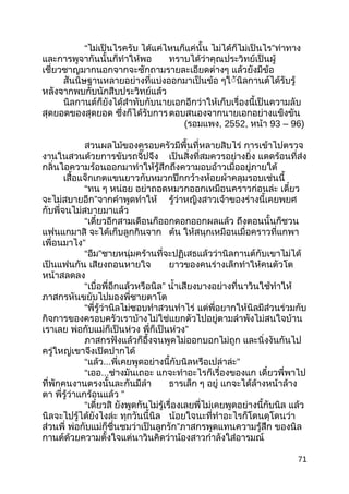 “ไม่เป็นไรครับ ได้แค่ไหนก็แค่นั้น ไม่ได้ก็ไม่เป็นไร”ท่าทาง
และการพูจากันนั้นก็ทำาให้พอ ทราบได้ว่าคุณประวิทย์เป็นผู้
เชี่ยวชาญมากนอกจากจะซักถามรายละเอียดต่างๆ แล้วยังมีข้อ
สันนิษฐานหลายอย่างที่แบ่งออกมาเป็นข้อ ๆใัันิลกานต์ได้รับรู้
หลังจากพบกับนักสืบประวิทย์แล้ว
นิลกานต์ก็ยังได้สำาทับกับนายเอกอีกว่าให้เก็บเรื่องนี้เป็นความลับ
สุดยอดของสุดยอด ซึ่งก็ได้รับการตอบสนองจากนายเอกอย่างแข็งขัน
(รอมแพง, 2552, หน้า 93 – 96)
สวนผลไม้ของครอบครัวมีพื้นที่หลายสิบไร่ การเข้าไปตรวจ
งานในสวนด้วยการขับรถจี๊ปจึง เป็นสิ่งที่สมควรอย่างยิ่ง แดดร้อนที่ส่ง
กลิ่นไอความร้อนออกมาทำาให้รู้สึกถึงความอบอ้าวเมื่ออยู่ภายใต้
เสื้อแจ็กเกตแขนยาวกับหมวกปีกกว้างห้อยผ้าคลุมรอบเช่นนี้
“ทน ๆ หน่อย อย่าถอดหมวกออกเหมือนคราวก่อนล่ะ เดี๋ยว
จะไม่สบายอีก”จากคำาพูดทำาให้ รู้ว่าหญิงสาวเจ้าของร่างนี้เคยพยศ
กับพี่จนไม่สบายมาแล้ว
“เดี๋ยวอีกสามเดือนก็ออกดอกออกผลแล้ว ถึงตอนนั้นก็ชวน
แฟนแกมาสิ จะได้เก็บลูกกินจาก ต้น ให้สนุกเหมือนเมื่อคราวที่แกพา
เพื่อนมาไง”
“อืม”ชายหนุ่มคร้านที่จะปฏิเสธแล้วว่านิลกานต์กับเขาไม่ได้
เป็นแฟนกัน เสียงถอนหายใจ ยาวของคนร่างเล็กทำาให้คนตัวโต
หน้าสลดลง
“เบื่อพี่อีกแล้วหรือนิล” นำ้าเสียงบางอย่างที่นาวินใช้ทำาให้
ภาสกรหันขยับไปมองพี่ชายตาโต
“พี่รู้ว่านิลไม่ชอบทำาสวนทำาไร่ แต่พี่อยากให้นิลมีส่วนร่วมกับ
กิจการของครอบครัวเราบ้างไม่ใช่แยกตัวไปอยู่ตามลำาพังไม่สนใจบ้าน
เราเลย พ่อกับแม่ก็เป็นห่วง พี่ก็เป็นห่วง”
ภาสกรฟังแล้วก็อึ้งจนพูดไม่ออกบอกไม่ถูก และนิ่งงันกันไป
ครู่ใหญ่เขาจึงเปิดปากได้
“แล้ว...พี่เคยพูดอย่างนี้กับนิลหรือเปล่าล่ะ”
“เออ...ช่างมันเถอะ แกจะทำาอะไรก็เรื่องของแก เดี๋ยวพี่พาไป
ที่พักคนงานตรงนั้นละกันมีลำา ธารเล็ก ๆ อยู่ แกจะได้ล้างหน้าล้าง
ตา พี่รู้ว่าแกร้อนแล้ว ”
“เดี๋ยวสิ ยังพูดกันไม่รู้เรื่องเลยพี่ไม่เคยพูดอย่างนี้กับนิล แล้ว
นิลจะไปรู้ได้ยังไงล่ะ ทุกวันนี้นิล น้อยใจนะที่ทำาอะไรก็โดนดุโดนว่า
ส่วนพี่ พ่อกับแม่ก็ชื่นชมว่าเป็นลูกรัก”ภาสกรพูดแทนความรู้สึก ของนิล
กานต์ด้วยความตั้งใจแต่นาวินคิดว่าน้องสาวกำาลังใส่อารมณ์
71
 