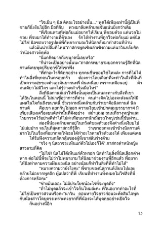 “ใจเย็น ๆ นิล คิดอะไรอย่างนั้น...” พูดได้เพียงเท่านี้ผู้เป็นพี่
ชายก็นิ่งงันไปอีก มือที่จับ พวงมาลัยคล้ายจะจับแน่นยิ่งกว่าเดิม
“พี่เรียนตามที่พ่อกับแม่อยากให้เรียน พี่ชอบด้วย แต่นวลไม่
ชอบ พี่จบมาได้ทำางานที่ตัวเอง รักได้ทำางานที่ถูกใจพ่อกับแม่ แต่นิล
ไม่ใช่ นิลชอบวาดรูปแต่พี่ก็พยายามจะให้นิลกลับมาทำาสวนที่บ้าน
แล้วมันน่าปลื้มที่ไหน”ภาสกรพูดเชิงเล่าเชิงถามแต่นาวินกลับคิด
ว่าน้องสาวตัดพ้อ
“นี่แกคิดมากถึงขนาดนี้เลยหรือ”
“ก็น่าจะเป็นอย่างนั้นนะ”ภาสกรพยายามบอกความรู้สึกที่นิล
กานต์เคยพูดปรับทุกข์ให้เขาฟัง
“พี่ทำาอะไรก็ดีทุกอย่าง ทุกคนชื่นชอบใช่ไหมล่ะ การที่ไม่ได้
ทำาในสิ่งที่ทุกคนในครอบครัว ต้องการโดยเลือกที่จะทำาในสิ่งที่ฝันที่
เป็นความสุขของตัวเองมันยากนะพี่ มันเหนื่อย เพราะเหมือนอยู่ ตัว
คนเดียวไม่มีใคร และไม่รู้ว่าจะสำาเร็จเมื่อไหร่”
สิ่งที่นิลกานต์เล่าให้ฟังนั้นดูจะเป็นคนละทางกับสิ่งที่เขา
ได้ยินในตอนนี้ ไม่น่าเชื่อว่าการที่ต่าง คนต่างคิดไปเองจะส่งผลให้มี
แผลในใจกันถึงขนาดนี้ ชั่วเวลาหนึ่งคล้ายกับว่าเขาคือนิลกานต์ นิล
กานต์ คือเขา แยกกันไม่ออก ความเงียบเข้าปกคลุมบรรยากาศ มี
เพียงเสียงเครื่องยนต์เท่านั้นที่ดังอย่าง สมำ่าเสมอ ถนนที่ถางหญ้าและ
โรยกรวดไว้อย่างดีทำาให้ไม่สะเทือนมากนักเมื่อรถใหญ่เช่นนี้ขับผ่าน...
สองพี่น้องคล้ายตกอยู่ในภวังค์ของตัวเองจึงต่างนิ่งเงียบไป
ไม่เอ่ยปาก จนในที่สุดภาสกรก็รู้สึก ว่าเขาออกจะเข้าข้างนิลกานต์
มากไปในเรื่องที่อยากจะให้เธอได้ทำาอะไรตามใจตัวเองได้ เพียงแต่เคย
ได้รับฟังความกลัดกลุ้มของผู้ที่เขาสลับร่างด้วย
“จริง ๆ นิลอาจจะเห็นแก่ตัวไปเองก็ได้” ภาสกรตำาหนิหญิง
สาวตามที่คิด
“ไม่ใช่! นิลไม่ได้เห็นแก่ตัวหรอก นิลทำาในสิ่งที่นิลเลือกต่าง
หาก ต่อไปนี้พี่จะไม่ว่าไม่พยายาม ให้นิลมาช่วยงานพี่อีกแล้ว พี่อยาก
ให้นิลทำาตามความฝันของนิล อย่างน้อยก็ทำาในสิ่งที่พี่ทำาไม่ได้”
“หมายความว่ายังไงคะ” พี่ชายของนิลกานต์เงียบไปและ
คล้ายไม่อยากพูดอีก ผู้แปลว่าที่พี่ เรียนที่ทำางานทั้งหมดไม่ใช่สิ่งที่พี่
ต้องการหรือคะ”
“ช่างมันเถอะ ไม่มีประโยชน์อะไรที่จะพูดถึง”
“ถ้าไม่พูดแล้วจะเข้าใจกันไหมล่ะคะ พี่วินอยากทำาอะไรที่
ไม่ใช่เป็นชาวสวนหรือคะ”นาวิน ถอนหายใจยาวก่อนจะตัดสินใจพูด
กับน้องสาวโดยตรงเพราะคงยากที่พี่น้องจะได้พูดคุยอย่างเปิดใจ
กันอย่างนี้อีก
72
 
