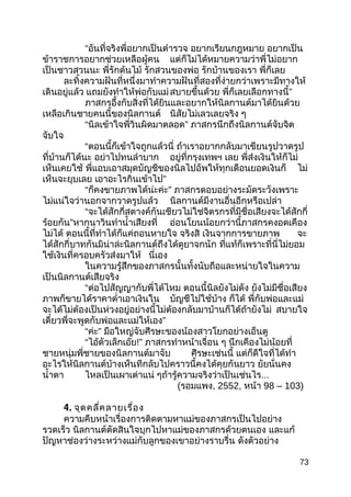 “อันที่จริงพี่อยากเป็นตำารวจ อยากเรียนกฎหมาย อยากเป็น
ข้าราชการอยากช่วยเหลือผู้คน แต่ก็ไม่ได้หมายความว่าพี่ไม่อยาก
เป็นชาวสวนนะ พี่รักต้นไม้ รักสวนของพ่อ รักบ้านของเรา พี่ก็เลย
ละทิ้งความฝันที่หนึ่งมาทำาความฝันที่สองที่ง่ายกว่าเพราะมีทางให้
เดินอยู่แล้ว แถมยังทำาให้พ่อกับแม่สบายขึ้นด้วย พี่ก็เลยเลือกทางนี้”
ภาสกรอึ้งกับสิ่งที่ได้ยินและอยากให้นิลกานต์มาได้ยินด้วย
เหลือเกินชายคนนี้ของนิลกานต์ นิสัยไม่เลวเลยจริง ๆ
“นิลเข้าใจพี่วินผิดมาตลอด” ภาสกรนึกถึงนิลกานต์จับจิต
จับใจ
“ตอนนี้ก็เข้าใจถูกแล้วนี่ ถ้าเราอยากกลับมาเขียนรูปวาดรูป
ที่บ้านก็ได้นะ อย่าไปทนลำาบาก อยู่ที่กรุงเทพฯ เลย พี่ส่งเงินให้ก็ไม่
เห็นเคยใช้ พี่แอบเอาสมุดบัญชีของนิลไปอัพให้ทุกเดือนยอดเงินก็ ไม่
เห็นจะยุบเลย เอาอะไรกินเข้าไป”
“ก็คงขายภาพได้น่ะค่ะ” ภาสกรตอบอย่างระมัดระวังเพราะ
ไม่แน่ใจว่านอกจากวาดรูปแล้ว นิลกานต์มีงานอื่นอีกหรือเปล่า
“จะได้สักกี่สตางค์กันเชียวไม่ใช่จิตรกรที่มีชื่อเสียงจะได้สักกี่
ร้อยกัน”หากนาวินทำานำ้าเสียงที่ อ่อนโยนน้อยกว่านี้ภาสกรคงอดเคือง
ไม่ได้ ตอนนี้ที่ทำาได้ก็แค่ถอนหายใจ จริงสิ เงินจากการขายภาพ จะ
ได้สักกี่บาทกันมิน่าล่ะนิลกานต์ถึงได้ดูยาจกนัก ที่แท้ก็เพราะที่นี่ไม่ยอม
ใช้เงินที่ครอบครัวส่งมาให้ นี่เอง
ในความรู้สึกของภาสกรนั้นทั้งนับถือและหน่ายใจในความ
เป็นนิลกานต์เสียจริง
“ต่อไปสัญญากับพี่ได้ไหม ตอนนี้นิลยังไม่ดัง ยังไม่มีชื่อเสียง
ภาพก็ขายได้ราคาตำ่าเอาเงินใน บัญชีไปใช้บ้าง ก็ได้ พี่กับพ่อและแม่
จะได้ไม่ต้องเป็นห่วงอยู่อย่างนี้ไม่ต้องกลับมาบ้านก็ได้ถ้ายังไม่ สบายใจ
เดี๋ยวพี่จะพูดกับพ่อและแม่ให้เอง”
“ค่ะ” มือใหญ่จับศีรษะของน้องสาวโยกอย่างเอ็นตู
“ไอ้ตัวเล็กเอ๊ย!” ภาสกรทำาหน้าเจื่อน ๆ นึกเคืองไม่น้อยที่
ชายหนุ่มพี่ชายของนิลกานต์มาจับ ศีรษะเช่นนี้ แต่ก็ดีใจที่ได้ทำา
อะไรให้นิลกานต์บ้างเห็นทีกลับไปคราวนี้คงได้คุยกันยาว ยัยนั่นคง
นำ้าตา ไหลเป็นเผาเต่าแน่ ๆถ้ารู้ความจริงว่าเป็นเช่นไร...
(รอมแพง, 2552, หน้า 98 – 103)
4. จุดคลี่คลายเรื่อง
ความคืบหน้าเรื่องการติดตามหาแม่ของภาสกรเป็นไปอย่าง
รวดเร็ว นิลกานต์ตัดสินใจบุกไปหาแม่ของภาสกรด้วยตนเอง และแก้
ปัญหาช่องว่างระหว่างแม่กับลูกของเขาอย่างราบรื่น ดังตัวอย่าง
73
 