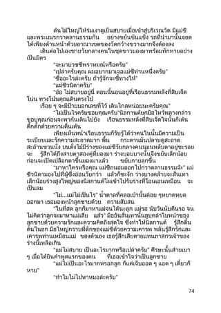 ต้นไม้ใหญ่ให้ร่มเงาดูเย็นสบายเมื่อเข้าสู่บริเวณวัด มีแม่ชี
และพระเณรกวาดลานธรรมกัน อย่างขยันขันแข็ง รถที่นำามานั้นจอด
ได้เพียงด้านหน้าด้วยอาณาเขตของวัดกว้างขวางมากจึงต้องลง
เดินต่อไปเองชายวัยกลางคนในชุดขาวมองมาพร้อมทักทายอย่าง
เป็นมิตร
“จะมาบวชชีพราหมณ์หรือครับ”
“เปล่าครับคุณ ผมอยากมาเจอแม่ชีท่านหนึ่งครับ”
“ชื่ออะไรล่ะครับ ถ้ารู้จักจะชี้ทางให้”
“แม่ชีวนิดาครับ”
“อ๋อ ไม่สบายอยู่นี่ ตอนนี้นอนอยู่ที่เรือนธรรมหลังที่สิบเจ็ด
โน่น ทางโน้นคุณเดินตรงไป
เรื่อย ๆ จะมีป้ายบอกเลขที่ไว้ เดินไกลหน่อยนะครับคุณ”
“ไม่เป็นไรครับขอบคุณครับ”นิลกานต์ยกมือไหว้พลางกล่าว
ขอบคุณก่อนจะพากันเดินไปยัง เรือนธรรมหลังที่สิบเจ็ดใจนั้นก็เต้น
ตึ้กตั้กด้วยความตื่นเต้น
เพียงเห็นหน้าเรือนธรรมก็รับรู้ได้ว่าคนในนั้นมีความเป็น
ระเบียบและรักความสะอาดมาก พื้น กระดานมันปลาบดูสะอาด
สะอ้านชวนนั่ง บนตั่งไม้มีร่างของแม่ชีวัยกลางคนนอนหลับตาอยู่ชะรอย
จะ รู้สึกได้ถึงสายตาสองคู่ที่มองมา ร่างบอบบางนั้นจึงขยับเล็กน้อย
ก่อนจะเปิดเปลือกตาขึ้นมองมาแล้ว ขยับกายลุกขึ้น
“มาหาใครหรือคุณ แม่ชีถนอมออกไปกวาดลานธรรมจ้ะ” แม่
ชีวนิดามองไปที่ผู้ซึ่งอ่อนวัยกว่า แล้วก็ชะงัก ว่างบางคล้ายจะสั่นเทา
เล็กน้อยร่างสูงใหญ่ของนิลกานต์โผเข้าไปรับร่างที่โอนเอนเหมือน จะ
เป็นลม
“ไม่...แม่ไม่เป็นไร” นำ้าตาลที่คลอเบ้านั้นค่อย ๆหยาดหยด
ออกมา เธอมองหน้าลูกชายด้วย ความสับสน
“ในที่สด ลูกก็มาหาแม่จนได้นะลูก แม่รอ นับวันนับคืนรอ จน
ไม่คิดว่าลูกจะมาหาแม่เสีย แล้ว” มืออันสั่นเทานั้นลูบคลำาใบหน้าของ
ลูกชายด้วยความรักและความคิดถึงสุดใจ ซึ่งทำาให้นิลกานต์ รู้สึกตื้น
ตันในอก มือใหญ่กราบที่ตักของแม่ชีด้วยความเคารพ พลันรู้สึกรักและ
เคารพท่านเหมือนแม่ ของตัวเอง เธอรู้สึกเสียดายแทนภาสกรเจ้าของ
ร่างนี้เหลือเกิน
“แม่ไม่สบาย เป็นอะไรมากหรือเปล่าครับ” ศีรษะนั้นส่ายเบา
ๆ เมื่อได้ยินคำาพูดแรกของคน ที่เธอเข้าใจว่าเป็นลูกชาย
“แม่ไม่เป็นอะไรมากหรอกลูก ก็แค่เจ็บออด ๆ แอด ๆ เดี๋ยวก็
หาย”
“ทำาไมไม่ไปหาหมอล่ะครับ”
74
 