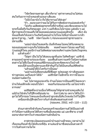 “ไข้หวัดธรรมดาลูก เดี๋ยวก็หาย” ดูท่าทางคนป่วยไม่ค่อย
สนใจกับอาการป่วยของตัวเองเอาเสียเลย
“ไปยังไงมายังไง ถึงได้มาหาแม่ได้ล่ะลูก”
“ถ้า...ผมจะบอกว่าผมไม่ได้รับการติดต่อจากแม่เลยล่ะครับ”
“ไม่จริง แม่ติดต่อลูกทุกครั้งที่ย้ายที่อยู่ และเขียนจดหมายไป
ทุกครั้งเมื่อถึงวันเกิดของลูก แรก ๆ แม่ก็เขียนไปหาบ่อย แต่หลัง ๆ แม่
คิดว่าลูกคงโกรธแม่ถึงได้ไม่เคยตอบจดหมายแม่เลยสักครั้ง เดียว ดัง
นั้นแม่จึงส่งให้เฉพาะวันเกิดกับตอนย้ายไปโน่นไปนี่เท่านั้นเพราะกลัว
ลูกจะรำาคาญ...”แม่ชี วนิดาไอแห้ง ๆ ก่อนจะมองหน้าลูกชายอย่าง
ปลาบปลื้ม
“แม่อย่าน้อยใจเลยครับ อันที่จริงผมไม่เคยได้รับจดหมาย
ของแม่เลยเพราะถูกเก็บไปซ่อนเสีย หมดถ้าผมหาไม่เจอ ผมก็ไม่รู้
ว่าแม่อยู่ที่ไหน ผมนึกว่าแม่ไม่ติดต่อมาเลยจนคิดว่าแม่คงไม่สนใจลูกคน
นี้ แล้วด้วยซำ้า”
“โธ่ลูก! เป็นไปไม่ได้เลยนะลูกที่แม่จะไม่คิดถึงลูก” แม่ชีวนิ
ดามองหน้าลูกชายก่อนจะก้มลง มองพื้นด้วยความเศร้าใจนิลกานต์อด
สงสารไม่ได้จึงโผเข้ากอดแม่ชีอีกรอบแม้จะตะขิดตะขวงใจบ้างที่
ตอนนี้ตัวเองเป็นผู้ชายและที่สำาคัญก็ไม่ได้เป็นคนที่แม่ชีคิดด้วย
“แล้วแม่ผู้ได้ยังไงครับว่าเป็นผม”
“แม่อ่านหนังสือทุกเล่มที่มีชื่อลูก รูปของลูก ข่าวสังคมออก
ข่าวลูกบ่อย แม่ก็เลยจำาได้จ้ะ” แม่ชีวนิดาไออีกครั้ง คราวนี้ไอแรง
จนนิลกานต์ตกใจ
“แม่ ไปหาหมอเถอะครับ ถ้าแม่ไม่อยากเป็นแม่ชีไว้ผมจะหา
บ้านให้แม่สักหลัง ตอนนี้ไปหา หมอกันก่อนเถอะครับ แม่ไอน่ากลัว
มากเลย”
แม่ชีสุดที่จะบ่ายเบี่ยงได้จึงยอมให้ลูกชายช่วยพยุงเดินไป
แม้ป่วยไข้เช่นไรก็รู้สึกเหมือนสบาย ยิ่งกว่าสบาย เพราะได้รับรู้ว่า
ลูกไม่ได้โกรธอะไรตนและยิ่งเห็นหน้าลูกเช่นนี้เดินไกลเช่นไรก็ไม่รู้สึก
เหนื่อยกลับรู้สึกสุขใจราวกับกำาลังเดินชมสวนสวรรค์
(รอมแพง, 2552, หน้า 110 – 112)
ส่วนภาสกรก็เข้ากับคนในครอบครัวของนิลกานต์ได้เป็นอย่างดี
ทำาให้นิลกานต์สังเกตได้ถึงความชื่นมื่นของพ่อ แม่ และพี่ชาย ยามที่
ออกมาส่งภาสกรในร่างของนิลกานต์กลับบ้าน
ภาสกรชะเง้อมองถนนหน้าบ้านอย่างเฝ้าคอย เวลาผ่านไป
เรื่อยจนเกือบคำ่าจึงได้เห็นรถที่คุ้น ตาแล่นเข้ามาซึ่งตอนนั้นดวงตาก็
วาววับด้วยความโมโห
75
 