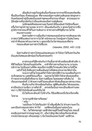 เมื่อเห็นร่างสูงใหญ่เดินยิ้มกริ่มลงมาจากรถก็ยิ่งหงุดหงิดเพิ่ม
ขึ้นเป็นทวีคูณ ทั้งพ่อแม่และ พี่ชายของนิลกานต์ต่างเดินลงมาส่งลูกสาว
กันพร้อมหน้าผู้เป็นพ่อนั้นเจอคำาพูดของทั้งภรรยาทั้งลูก ชายจนอยาก
รู้จักผู้ชายที่ถูกล้อกันว่าเป็นแฟนของนิลกานต์เต็มทน
รูปลักษณ์ที่หล่อเหลาและใบหน้าที่ยิ้มแย้มทำาให้นึกครึ้มอก
ครึ้มใจว่าลูกสาวตาแหลม หากว่า เป็นแฟนกันจริง ๆ ลูกคงไม่ลำาบากซึ่ง
ดูได้จากพาหนะที่ใช้ในการเดินทาง ท่าทางท่วงทีก็ดูดีน่าจะไม่ใช่
คนเหลาะแหละ
นิลกานต์ตาวาวเมื่อเห็นว่าพ่อของเธอยังสามารถเดินลงมาส่ง
ภาสกรได้ซึ่งแสดงว่าอาการไม่ได้ หนักหนาอะไรหญิงสาวไม่สนใจคน
หน้างำ้าที่มองมาด้วยแววตาดุ ๆ เธอยกมือไหว้ลาพ่อแม่และพี่ชาย
ก่อนจะเดินตามภาสกรไปขึ้นรถ
(รอมแพง, 2552, หน้า 113)
นิลกานต์พาภาสกรไปพบแม่ของตนเอง ทำาให้เขาได้รับพรวันเกิด
อันแสนวิเศษและเลิกน้อยใจเรื่องครอบครัว
ภาสกรเองก็รู้สึกเช่นกันว่าวันนี้เขาทำาตัวเหมือนเด็กตัวเล็ก ๆ
ที่ดีใจเมื่อจะได้เจอกับแม่บังเกิด เกล้าที่ห่างหายกันมานาน นานจน
กลัวว่าจะไม่เป็นอย่างที่คิด ตอนนี้ความรู้สึกโกรธแค้นได้หายไปที่ใด
แล้วก็ไม่รู้ มีเพียงความตื่นเต้นอย่างที่สุดจะประมาณได้เท่านั้น
ระยะทางที่ไม่ไกลแต่ก็ทำาให้ภาสกรรู้สึกว่านานเหลือเกินกว่า
จะถึงจุดหมาย แดดที่ร้อนเปรี้ยง นอกรถไม่ได้ทำาให้เขาลังเลเลยที่จะ
ก้าวลงจากรถเมื่อถึงที่หมาย นิลกานต์ยิ้มละไมตลอดทางที่เดินไป ยัง
เรือนธรรมหลังที่ 17ด้วยความที่ไม่เคยเห็นท่าทีเช่นนี้ของภาสกรมาก่อน
ที่แท้นายก็น่ารักเหมือนกันนี่นะ ดูสิตื่นเต้นที่จะได้เจอแม่จน
ตาเป็นประกายเชียว บางทีท่าที่ เคร่งขรึมนั้นอาจจะเป็นเพียงกำาแพง
หนา ๆ ที่มีไว้ปกป้องตัวเองก็เป็นได้
ยังไม่ทันจะเดินเข้าไปข้างใน ก็มีแม่ชีคนหนึ่งร้องเรียกเพื่อ
ไถ่ถาม
“มาหาแม่ชีวนิดาหรือคุณ”
“ ครับ ”
“แม่เป็นอะไรไปหรือเปล่า”นำ้าเสียงที่เต็มไป ด้วยความตกใจ
และเป็นห่วงของภาสกร ทำาให้ แม่ชีคนนั้นยิ้มอย่างอ่อนโยน
“ไม่...ไม่ใช่หรอกลูก แม่ชีวนิดาอยู่ที่โบสถ์ใหญ่โน่น ตอนนี้
คงเดินจงกรมทำากรรมฐานอยู่ ถ้า เห็นว่ามีญาติมาเยี่ยมก็คงจะพักล่ะ
กระมังไปเถอะลูก เห็นยอดสูง ๆ นั่นไหมนั่นแหละโบสถ์” แม่ชีร่วม
76
 