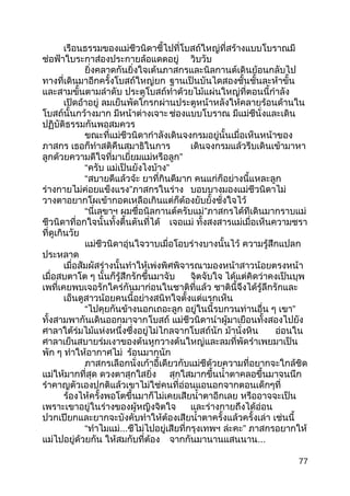 เรือนธรรมของแม่ชีวนิดาชี้ไปที่โบสถ์ใหญ่ที่สร้างแบบโบราณมี
ช่อฟ้าใบระกาส่องประกายล้อแดดอยู่ วิบวับ
ยิ่งคลาดกันยิ่งใจเต้นภาสกรและนิลกานต์เดินย้อนกลับไป
ทางที่เดินมาอีกครั้งโบสถ์ใหญ่ยก ฐานเป็นบันไดสองชั้นชั้นละห้าขั้น
และสามขั้นตามลำาดับ ประตูโบสถ์ทำาด้วยไม้แผ่นใหญ่ที่ตอนนี้กำาลัง
เปิดอ้าอยู่ ลมเย็นพัดโกรกผ่านประตูหน้าหลังให้คลายร้อนด้านใน
โบสถ์นั้นกว้างมาก มีหน้าต่างเจาะ ช่องแบบโบราณ มีแม่ชีนั่งและเดิน
ปฏิบัติธรรมกันพอสมควร
ขณะที่แม่ชีวนิดากำาลังเดินจงกรมอยู่นั้นเมื่อเห็นหน้าของ
ภาสกร เธอก็ทำาสติคืนสมาธิในการ เดินจงกรมแล้วรีบเดินเข้ามาหา
ลูกด้วยความดีใจที่มาเยี่ยมแม่หรือลูก”
“ครับ แม่เป็นยังไงบ้าง”
“สบายดีแล้วจ้ะ ยาที่กินดีมาก คนแก่ก็อย่างนี้แหละลูก
ร่างกายไม่ค่อยแข็งแรง”ภาสกรในร่าง บอบบางมองแม่ชีวนิดาไม่
วางตาอยากโผเข้ากอดเหลือเกินแต่ก็ต้องยับยั้งชั่งใจไว้
“นี่เลขาฯ ผมชื่อนิลกานต์ครับแม่”ภาสกรได้ทีเดินมากราบแม่
ชีวนิดาที่อกใจนั้นทั้งตื้นตันที่ได้ เจอแม่ ทั้งสงสารแม่เมื่อเห็นความชรา
ที่ดูเกินวัย
แม่ชีวนิดาอุ่นใจวาบเมื่อโอบร่างบางนั้นไว้ ความรู้สึกแปลก
ประหลาด
เมื่อสัมผัสร่างนั้นทำาให้เพ่งพิศพิจารณามองหน้าสาวน้อยตรงหน้า
เมื่อสบตาโต ๆ นั้นก็รู้สึกรักขึ้นมาจับ จิตจับใจ ได้แต่คิดว่าคงเป็นบุพ
เพที่เคยพบเจอรักใคร่กันมาก่อนในชาติที่แล้ว ชาตินี้จึงได้รู้ลึกรักและ
เอ็นดูสาวน้อยคนนี้อย่างสนิทใจตั้งแด่แรกเห็น
“ไปคุยกันข้างนอกเถอะลูก อยู่ในนี้รบกวนท่านอื่น ๆ เขา”
ทั้งสามพากันเดินออกมาจากโบสถ์ แม่ชีวนิดานำาผู้มาเยือนทั้งสองไปยัง
ศาลาใต้ร่มไม้แห่งหนึ่งซึ่งอยู่ไม่ไกลจากโบสถ์นัก ม้านั่งหิน อ่อนใน
ศาลาเย็นสบายร่มเงาของต้นหูกวางต้นใหญ่และลมที่พัดรำาเพยมาเป็น
พัก ๆ ทำาให้อากาศไม่ ร้อนมากนัก
ภาสกรเลือกนั่งเก้าอี้เดียวกับแม่ชีด้วยความที่อยากจะใกล้ชิด
แม่ให้มากที่สุด ดวงตาสุกใสยิ่ง สุกใสมากขึ้นนำ้าตาคลอขึ้นมาจนนึก
รำาคาญตัวเองปกติแล้วเขาไม่ใช่คนที่อ่อนแอนอกจากตอนเด็กๆที่
ร้องไห้ครั้งพอโตขึ้นมาก็ไม่เคยเสียนำ้าตาอีกเลย หรืออาจจะเป็น
เพราะเขาอยู่ในร่างของผู้หญิงจิตใจ และร่างกายถึงได้อ่อน
ปวกเปียกและยากจะบังคับทำาให้ต้องเสียนำ้าตาครั้งแล้วครั้งเล่า เช่นนี้
“ทำาไมแม่...ชีไม่ไปอยู่เสียที่กรุงเทพฯ ล่ะคะ” ภาสกรอยากให้
แม่ไปอยู่ด้วยกัน ให้สมกับที่ต้อง จากกันมานานแสนนาน...
77
 