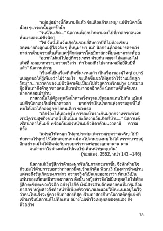 “แม่อยู่อย่างนี้ก็สบายดีแล้ว ชินเสียแล้วล่ะหนู” แม่ชีวนิดายิ้ม
น้อย ๆแววตานั้นดูเศร้านัก
“วันนี้วันเกิด...” นิลกานต์เอ่ยปากตามองไปที่ภาสกรก่อนจะ
หันมามองแม่ชีวนิดา
“ใช่ วันนี้เป็นวันเกิดในรอบยี่สิบกว่าปีที่ไม่ต้องเขียน
จดหมายถึงลูกแม่ดีใจจริง ๆ ที่หนูมาหา แม่” นิลกานต์กอดมารดาของ
ภาสกรด้วยความตื้นตันและรู้สึกสงสารโดยมีภาสกรที่มองมาตาละห้อย
“อยากให้แม่ไปอยู่ที่กรุงเทพฯ ด้วยกัน ผมจะได้ดูแลแม่ให้
เต็มที่ ผมอยากทราบความจริงว่า ทำาไมแม่ถึงไปจากผมเมื่อยี่สิบปีที่
แล้ว” นิลกานต์ถาม
“เรื่องนี้เป็นเรื่องที่เกิดขึ้นนานแล้ว เป็นเรื่องของผู้ใหญ่ อย่ารู้
เลยลูกขอให้รู้เพียงว่าไม่ว่าอะไร จะเกิดขึ้นขอให้ลูกจำาไว้ว่าแม่รักลูก
รักมาก...”แววตาของแม่ชีวนิดาเต็มเปี่ยมไปด้วยความรักอย่าง มากมาย
มือสั่นเทาดึงตัวลูกชายคนเดียวเข้ามากอดอีกครั้ง นิลกานต์ตื้นตันจน
นำ้าตาคลอเบ้าส่วน
ภาสกรนั้นไม่ต้องพูดถึงนำ้าตาพรั่งพรูจนเช็ดออกแทบไม่ทัน แม้แต่
แม่ชีวนิดาเองก็หลั่งนำ้าตาออก มากกว่าเป็นนำ้าตาแห่งความสุขที่ได้
พบได้เจอได้กอดลูกชายคนเดียว ของเธอ
“เลิกร้องไห้เถอะครับ ควรจะหัวเราะกันมากกว่าเพราะพวก
เรามีความสุขถึงขนาดนี้ เย็นนี้ผม จะจัดงานวันเกิดที่บ้าน...” นิลกานต์
เช็ดนำ้าตาให้แม่ชี พร้อมกับมองหน้าแม่ชีวนิดาด้วยแววตามี ความ
หวัง
“แม่ขอให้พรลูก ให้ลูกประสบแต่ความสุขความเจริญ ไม่มี
ภัยพาลไร้ทุกข์ไร้โศกนะลูกนะ แม่คงไปงานของหนูไม่ได้ เพราะบวชอยู่
อีกอย่างแม่ไม่ได้ติดต่อกับครอบครัวทางพ่อของลูกมานาน นาน
จนลำาบากใจถ้าจะต้องไปเจอไปเห็นหน้าพูดคุยกัน”
(รอมแพง, 2552, หน้า 143 –146)
นิลกานต์เริ่มรู้สึกว่าตัวเองผูกพันกับภาสกรมากขึ้น จึงหักห้ามใจ
ตัวเองไว้ด้วยการบอกว่าภาสกรมีคนรักแล้วคือ พิณนรี น้องสาวข้างบ้าน
แต่พอถึงวันเกิดของภาสกร ความจริงก็เปิดเผยออกมาว่า พิณนรีเป็น
แฟนของเพื่อนสนิทของภาสกร ดังนั้น หญิงสาวจึงไม่มีเหตุผลใดให้ต้อง
รู้สึกตะขิดตะขวงใจอีก อย่างไรก็ดี ยังมีสาวสวยอีกหลายคนที่มารุมล้อม
ภาสกร หญิงสาวจึงทำาหน้าที่เพียงพิจารณาและแอบให้คะแนนอยู่ในใจ
ว่าคนไหนจึงจะคู่ควรกับภาสกรที่สุด ฝ่ายภาสกรก็หาโอกาสตัดคู่แข่งที่
เข้ามาจีบนิลกานต์ไปทีละคน อย่างไม่เข้าใจเหตุผลของตนเอง ดัง
ตัวอย่าง
78
 