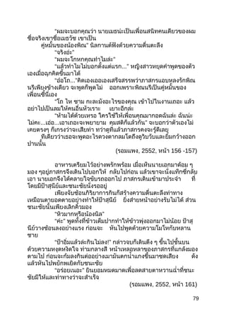 “ผมจะบอกคุณว่า นายเมธน่ะเป็นเพื่อนสนิทคนเดียวของผม
ชื่อจริงเขาชื่อเมธวัช เขาเป็น
คู่หมั้นของน้องพิณ” นิลกานต์ฟังด้วยความตื่นตะลึง
“จริงอ่ะ”
“ผมจะโกหกคุณทำาไมล่ะ”
“แล้วทำาไมไม่บอกตั้งแต่แรก...” หญิงสาวหยุดคำาพูดของตัว
เองเมื่อฉุกคิดขึ้นมาได้
“อ๋อโถ...”คิดเองเออเองเสร็จสรรพว่าภาสกรแอบหลงรักพิณ
นรีเพียงข้างเดียว จะพูดก็พูดไม่ ออกเพราะพิณนรีเป็นคู่หมั้นของ
เพื่อนซี้นี่เอง
“โถ ไห ชาม กะละมังอะไรของคุณ เข้าไปในงานเถอะ แล้ว
อย่าไปเป็นลมให้คนอื่นหัวเราะ เยาะอีกล่ะ
“ห้ามได้ด้วยเหรอ ใครใช้ให้เพื่อนคุณมากอดฉันล่ะ ฉันน่ะ
ไม่คะ...เอ่อ...เอาเถอะจะพยายาม คุมสติก็แล้วกัน” จะบอกว่าตัวเองไม่
เคยตรงๆ ก็เกรงว่าจะเสียท่า ทว่าดูทีแล้วภาสกรคงจะรู้ดีเลย
ทีเดียวว่าเธอจะพูดอะไรดวงตากลมโตถึงดูวิบวับและยิ้มกว้างออก
ปานนั้น
(รอมแพง, 2552, หน้า 156 -157)
อาหารเตรียมไว้อย่างพรักพร้อม เมื่อเห็นนายเอกมาด้อม ๆ
มอง ๆอยู่ภาสกรจึงเดินไปบอกให้ กลับไปก่อน แล้วเขาจะนั่งแท็กซี่กลับ
เอา นายเอกจึงได้คลายใจขับรถออกไป ภาสกรเดินเข้ามาประจำา ที่
โดยมีป้าสุนีย์และชนะชัยนั่งรออยู่
เพียงจับช้อนกิริยาการกินก็สร้างความตื่นตะลึงท่าทาง
เหมือนตายอดตายอย่างทำาให้ป้าสุนีย์ ยิ่งส่ายหน้าอย่างรับไม่ได้ ส่วน
ชนะชัยนั้นเพียงเลิกคิ้วมอง
“หิวมากหรือน้องนิล”
“ค่ะ” พูดทั้งที่ข้าวเต็มปากทำาให้ข้าวพุ่งออกมาไม่น้อย ป้าสุ
นีย์วางช้อนลงอย่างแรง ก่อนจะ หันไปพูดด้วยความโมโหกับหลาน
ชาย
“ป้าอิ่มแล้วล่ะกินไม่ลง!” กล่าวจบก็เดินตึง ๆ ขึ้นไปชั้นบน
ด้วยความหงุดหงิดใจ ท่ามกลางสี หน้าเหลอหลาของภาสกรที่แกล้งมอง
ตามไป ก่อนจะก้มลงกินต่ออย่างเมามันตกนำ้าแกงขึ้นมาซดเสียง ดัง
แล้วหันไปพยักพเยิดกับชนะชัย
“อร่อยเนอะ” ยินยอมหมดมาดเพื่อลดสายตาหวานฉำ่าที่ชนะ
ชัยมีให้และท่าทางว่าจะสำาเร็จ
(รอมแพง, 2552, หน้า 161)
79
 