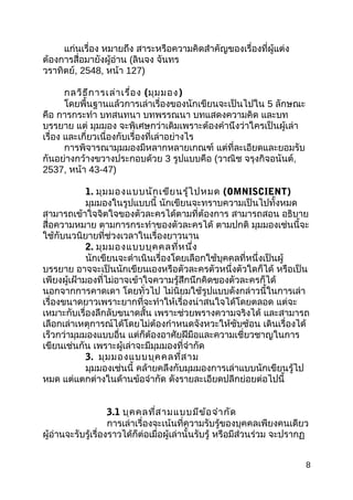 แก่นเรื่อง หมำยถึง สำระหรือควำมคิดสำำคัญของเรื่องที่ผู้แต่ง
ต้องกำรสื่อมำยังผู้อ่ำน (ลินจง จันทร
วรำทิตย์, 2548, หน้ำ 127)
กลวิธีกำรเล่ำเรื่อง (มุมมอง)
โดยพื้นฐำนแล้วกำรเล่ำเรื่องของนักเขียนจะเป็นไปใน 5 ลักษณะ
คือ กำรกระทำำ บทสนทนำ บทพรรณนำ บทแสดงควำมคิด และบท
บรรยำย แต่ มุมมอง จะพิเศษกว่ำเดิมเพรำะต้องคำำนึงว่ำใครเป็นผู้เล่ำ
เรื่อง และเกี่ยวเนื่องกับเรื่องที่เล่ำอย่ำงไร
กำรพิจำรณำมุมมองมีหลำกหลำยเกณฑ์ แต่ที่ละเอียดและยอมรับ
กันอย่ำงกว้ำงขวำงประกอบด้วย 3 รูปแบบคือ (วำณิช จรุงกิจอนันต์,
2537, หน้ำ 43-47)
1. มุมมองแบบนักเขียนรู้ไปหมด (OMNISCIENT)
มุมมองในรูปแบบนี้ นักเขียนจะทรำบควำมเป็นไปทั้งหมด
สำมำรถเข้ำใจจิตใจของตัวละครได้ตำมที่ต้องกำร สำมำรถสอน อธิบำย
สื่อควำมหมำย ตำมกำรกระทำำของตัวละครได้ ตำมปกติ มุมมองเช่นนี้จะ
ใช้กับนวนิยำยที่ช่วงเวลำในเรื่องยำวนำน
2. มุมมองแบบบุคคลที่หนึ่ง
นักเขียนจะดำำเนินเรื่องโดยเลือกใช้บุคคลที่หนึ่งเป็นผู้
บรรยำย อำจจะเป็นนักเขียนเองหรือตัวละครตัวหนึ่งตัวใดก็ได้ หรือเป็น
เพียงผู้เฝ้ำมองที่ไม่อำจเข้ำใจควำมรู้สึกนึกคิดของตัวละครก็ได้
นอกจำกกำรคำดเดำ โดยทั่วไป ไม่นิยมใช้รูปแบบดังกล่ำวนี้ในกำรเล่ำ
เรื่องขนำดยำวเพรำะยำกที่จะทำำให้เรื่องน่ำสนใจได้โดยตลอด แต่จะ
เหมำะกับเรื่องลึกลับขนำดสั้น เพรำะช่วยพรำงควำมจริงได้ และสำมำรถ
เลือกเล่ำเหตุกำรณ์ได้โดยไม่ต้องกำำหนดจังหวะให้ซับซ้อน เดินเรื่องได้
เร็วกว่ำมุมมองแบบอื่น แต่ก็ต้องอำศัยฝีมือและควำมเชี่ยวชำญในกำร
เขียนเช่นกัน เพรำะผู้เล่ำจะมีมุมมองที่จำำกัด
3. มุมมองแบบบุคคลที่สำม
มุมมองเช่นนี้ คล้ำยคลึงกับมุมมองกำรเล่ำแบบนักเขียนรู้ไป
หมด แต่แตกต่ำงในด้ำนข้อจำำกัด ดังรำยละเอียดปลีกย่อยต่อไปนี้
3.1 บุคคลที่สำมแบบมีข้อจำำกัด
กำรเล่ำเรื่องจะเน้นที่ควำมรับรู้ของบุคคลเพียงคนเดียว
ผู้อ่ำนจะรับรู้เรื่องรำวได้ก็ต่อเมื่อผู้เล่ำนั้นรับรู้ หรือมีส่วนร่วม จะปรำกฏ
8
 