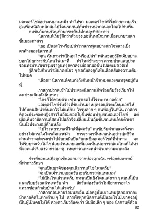 มอเตอร์ไซค์อย่างเหมาะเหม็ง ทำาให้รถ มอเตอร์ไซค์ที่วิ่งด้วยความเร็ว
สูงเพื่อหนีเสียหลักล้มไปโดนรถยนต์คันข้างหน้าก่อนจะไถลไปกับพื้น
คนขับกับคนซ้อนท้ายกระเด็นไปคนละทิศละทาง
นิลกานต์เริ่มรู้สึกว่าตัวของเธอนั้นหนักมากเมื่อพยายามลุก
ขึ้นมองภาสกร
“เธอ เป็นอะไรหรือเปล่า”ภาสกรพูดอย่างตกใจพลางเบิ่ง
ตาค้างมองนิลกานต์
“คุณ ฉันถามว่าเป็นอะไรหรือเปล่า” พลันเธอกูรู้สึกเจ็บอย่าง
บอกไม่ถูกราวกับโดนไฟเผาที่ หัวไหล่ข้างขวา ความปวดแสบปวด
ร้อนทรมานก็เข้ารุมเร้าจนทรุดตัวลง เมื่อยกมือขึ้นไปแตะบริเวณที่
รู้สึกเจ็บก็พบว่ามีนำ้าเหนียว ๆ พอก้มลงดูก็เห็นเลือดสีแดงฉานเต็ม
ไปหมด
“เลือด!” นิลกานต์คนเก่งถึงกับหน้าซีดหมดแรงจนทรุดอยู่กับ
ที่
ภาสกรปราดเข้าไปประคองนิลกานต์พร้อมกับร้องเรียกให้
คนช่วยเสียงดังลั่นถนน
“ใครก็ได้ช่วยด้วย ช่วยพาเธอไปโรงพยาบาลด้วย”
มอเตอร์ไซค์รับจ้างที่ขับผ่านมาหยุดรถแล้วตะโกนบอกให้
ไปกับตนสีหน้าตื่นตกใจไม่แพ้กับ ใครหลาย ๆ คนที่อยู่ในที่นั้น ภาสกร
คิดจะประคองหญิงสาวในอ้อมกอดไปขึ้นซ้อนท้ายรถมอเตอร์ไซค์ แต่
เมื่อเห็นว่านิลกานต์สลบไปแล้วจึงเปลี่ยนเป็นอุ้มขึ้นรถแทนโดยตัวเขา
นั้นนั่งประกบอยู่ด้านหลัง
“ไปโรงพยาบาลที่ใกล้ที่สุดครับ” คนขับรับคำาก่อนจะวิ่งรถ
อย่างไม่เกรงใจใครลัดเลาะฝ่า การจราจรที่หนาแน่นอย่างสุดชีวิต
ส่วนตำารวจก็ตรงเข้าไปจับกุมมือปืนกับคนขี่มอเตอร์ไซค์ที่ท่าทาง จะ
ได้รับบาดเจ็บไม่ใช่น้อยส่วนนายเอกที่มองเห็นเหตุการณ์แต่ไกลก็ได้หา
ที่จอดแล้วรีบลงจากรถมาดู เหตุการณตรงหน้าด้วยความตกตะลึง
ร่างที่นอนแน่นิ่งถูกเข็นออกมาจากห้องฉุกเฉิน พร้อมกับแพทย์
ที่ทำาการรักษา
“คุณเป็นญาติของคุณนิลกานต์ใช่ไหมครับ”
“ผมเป็นเจ้านายเธอครับ เธอรับกระสุนแทนผม”
“ไม่เป็นไรแล้วนะครับ กระสุนปืนยิงโดนแค่ถาก ๆ ตอนนี้เย็บ
แผลเรียบร้อยแล้วนะครับ พัก สักวันสองวันถ้าไม่มีอาการอะไร
แทรกซ้อนก็กลับบ้านได้แล้วครับ”
ภาสกรถอนหายใจปนสะอื้น เมื่อครู่นั้นเขาแทบรู้สึกอยากจะ
บ้าตายคิดในทางร้าย ๆ ไป สารพัดหากนิลกานต์เป็นอะไรไปเขาคงอยู่
เป็นผู้เป็นคนไม่ได้ ดวงตาเรียวรีแดงกำ่า บีบมือเล็ก ๆ ของ นิลกานต์ด้วย
82
 