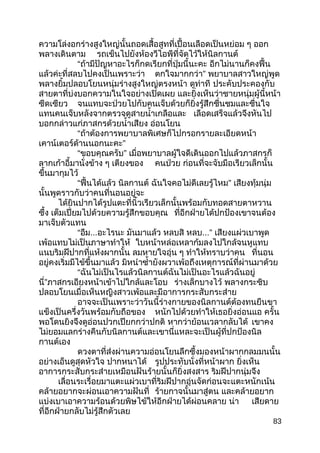 ความโล่งอกร่างสูงใหญ่นั้นถอดเสื้อสูทที่เปื้อนเลือดเป็นหย่อม ๆ ออก
พลางเดินตาม รถเข็นไปยังห้องวีไอพีที่จัดไว้ให้นิลกานต์
“ถ้ามีปัญหาอะไรก็กดเรียกที่ปุ่มนี้นะคะ อีกไม่นานก็คงฟื้น
แล้วค่ะที่สลบไปคงเป็นเพราะว่า ตกใจมากกว่า” พยาบาลสาวใหญ่พูด
พลางยิ้มปลอบโยนหนุ่มร่างสูงใหญ่ตรงหน้า ดูท่าที ประคับประคองกับ
สายตาที่บ่งบอกความในใจอย่างเปิดเผย และยิ่งเห็นว่าชายหนุ่มผู้นี้หน้า
ซีดเซียว จนแทบจะป่วยไปกับคนเจ็บด้วยก็ยิ่งรู้สึกชื่นชมและชื่นใจ
แทนคนเจ็บหลังจากตรวจดูสายนำ้าเกลือและ เลือดเสร็จแล้วจึงหันไป
บอกกล่าวแก่ภาสกรด้วยนำ้าเสียง อ่อนโยน
“ถ้าต้องการพยาบาลพิเศษก็ไปกรอกรายละเอียดหน้า
เคาน์เตอร์ด้านนอกนะคะ”
“ขอบคุณครับ” เมื่อพยาบาลผู้ใจดีเดินออกไปแล้วภาสกรก็
ลากเก้าอี้มานั่งข้าง ๆ เตียงของ คนป่วย ก่อนที่จะจับมือเรียวเล็กนั้น
ขึ้นมากุมไว้
“ฟื้นได้แล้ว นิลกานต์ ฉันใจคอไม่ดีเลยรู้ไหม” เสียงทุ้มนุ่ม
นั้นพูดราวกับว่าคนที่นอนอยู่จะ
ได้ยินปากได้รูปแตะที่นิ้วเรียวเล็กนั้นพร้อมกับทอดสายตาหวาน
ซึ้ง เต็มเปี่ยมไปด้วยความรู้สึกขอบคุณ ที่อีกฝ่ายได้ปกป้องเขาจนต้อง
มาเจ็บตัวแทน
“อืม...อะไรนะ มันมาแล้ว หลบสิ หลบ...” เสียงแผ่วเบาพูด
เพ้อแทบไม่เป็นภาษาทำาให้ ใบหน้าหล่อเหลาก้มลงไปใกล้จนหูแทบ
แนบริมฝีปากที่แห้งผากนั้น ลมหายใจอุ่น ๆ ทำาให้ทราบว่าคน ที่นอน
อยู่คงเริ่มมีไข้ขึ้นมาแล้ว มิหนำาซำ้ายังผวาเพ้อถึงเหตุการณ์ที่ผ่านมาด้วย
“ฉันไม่เป็นไรแล้วนิลกานต์ฉันไม่เป็นอะไรแล้วฉันอยู่
นี่”ภาสกรเอียงหน้าเข้าไปใกล้และโอบ ร่างเล็กบางไว้ พลางกระซิบ
ปลอบโยนเมื่อเห็นหญิงสาวเพ้อและมีอาการกระสับกระส่าย
อาจจะเป็นเพราะว่าวันนี้ร่างกายของนิลกานต์ต้องทนยืนขา
แข็งเป็นครึ่งวันพร้อมกับถือของ หนักไปด้วยทำาให้เธอยิ่งอ่อนแอ ครั้น
พอโดนยิงจึงดูอ่อนปวกเปียกกว่าปกติ หากว่าย้อนเวลากลับได้ เขาคง
ไม่ยอมแลกร่างคืนกับนิลกานต์และเขานี่แหละจะเป็นผู้ที่ปกป้องนิล
กานต์เอง
ดวงตาที่ส่งผ่านความอ่อนโยนลึกซึ้งมองหน้าผากกลมมนนั้น
อย่างเอ็นดูสุดหัวใจ ปากหนาได้ รูปประทับนั่งที่หน้าผาก ยิ่งเห็น
อาการกระสับกระส่ายเหมือนฝันร้ายนั้นก็ยิ่งสงสาร ริมฝีปากนุ่มจึง
เลื่อนระเรื่อยมาแตะแผ่วเบาที่ริมฝีปากอุ่นจัดก่อนจะแตะหนักเน้น
คล้ายอยากจะผ่อนเอาความฝันที่ ร้ายกาจนั้นมาสู่ตน และคล้ายอยาก
แบ่งเบาเอาความร้อนด้วยพิษไข้ให้อีกฝ่ายได้ผ่อนคลาย น่า เสียดาย
ที่อีกฝ่ายกลับไม่รู้สึกตัวเลย
83
 