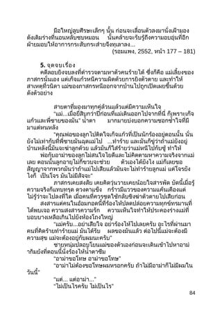 มือใหญ่ลูบศีรษะเล็กๆ นั้น ก่อนจะเลื่อนตัวลงมานั่งเฝ้ามอง
ดังเดิมร่างที่นอนหลับซบหมอน นั้นคล้ายจะรับรู้ถึงความอบอุ่นที่อีก
ฝ่ายมอบให้อาการกระสับกระส่ายจึงทุเลาลง...
(รอมแพง, 2552, หน้า 177 – 181)
5. จุดจบเรื่อง
คดีลอบยิงจบลงที่ตำารวจตามหาตัวคนร้ายได้ ซึ่งก็คือ แม่เลี้ยงของ
ภาสกรนั่นเอง แต่เก็จแก้วหนีความผิดด้วยการยิงตัวตาย และทำาให้
สาเหตุที่วนิดา แม่ของภาสกรหนีออกจากบ้านไปถูกเปิดเผยขึ้นด้วย
ดังตัวอย่าง
สายตาที่มองมาทุกคู่ล้วนแล้วแต่มีความเห็นใจ
“แม่...เมื่อยี่สิบกว่าปีก่อนที่แม่เดินออกไปจากที่นี่ ก็เพราะเก็จ
แก้วและพี่ชายของมัน” นำ้าตา มากมายบ่งบอกความชอกชำ้าใจที่มี
มาแต่หนหลัง
“คุณพ่อของลูกไปติดใจเก็จแก้วที่เป็นนักร้องอยู่ตอนนั้น นั่น
ยังไม่เท่ากับที่พี่ชายมันฉุดแม่ไป ...ทำาร้าย และมันก็ขู่ว่าถ้าแม่ยังอยู่
บ้านหลังนี้มันจะฆ่าลูกด้วย แล้วมันก็ใส่ร้ายว่าแม่หนีไปกับชู้ ทำาให้
พ่อกับอาม่าของลูกไม่สนใจไยดีและไม่คิดตามหาความจริงจากแม่
เลย ตอนนั้นลูกอายุไม่กี่ขวบจะช่วย ตัวเองได้ยังไง แม่ก็เลยขอ
สัญญาจากพวกมันว่าถ้าแม่ไปเสียแล้วมันจะไม่ทำาร้ายลูกแม่ แต่โจรยัง
ไงก็ เป็นโจร มันไม่มีสัจจะ”
ภาสกรเคยสงสัย เคยคิดวุ่นวายเคยน้อยใจสารพัด บัดนี้เมื่อรู้
ความจริงก็แทบทรุด ดวงตาแข็ง กร้าวมีแววของความแค้นเคืองแต่
ไม่รู้ว่าจะไปลงที่ใด เมื่อคนที่ควรชดใช้กลับชิงฆ่าตัวตายไปเสียก่อน
สงสารแต่คนในอ้อมกอดนี้ที่ร้องไห้ปลดปล่อยความทุกข์ทรมานที่
ได้พบเจอ ความสงสารความรัก ความเห็นใจทำาให้ประคองร่างแม่ที่
บอบบางเหลือเกินไปยังห้องโถงใหญ่
“แม่ครับ...อย่าเสียใจ อย่าร้องไห้ไปเลยครับ อะไรที่ผ่านมา
คนที่คิดร้ายทำาร้ายแม่ มันได้รับ ผลของมันแล้ว ต่อไปนี้แม่จะต้องมี
ความสุข แม่จะต้องอยู่กับผมนะครับ”
ชายหนุ่มปลอบโยนแม่ของตัวเองก่อนจะเดินเข้าไปหาอาม่
ากิมย้งที่ตอนนี้นั่งร้องไห้นำ้าตาซึม
“อาม่าขอโทษ อาม่าขอโทษ”
“อาม่าไม่ต้องขอโทษผมหรอกครับ ถ้าไม่มีอาม่าก็ไม่มีผมใน
วันนี้”
“แต่... แต่อาม่า...”
“ไม่เป็นไรครับ ไม่เป็นไร”
84
 