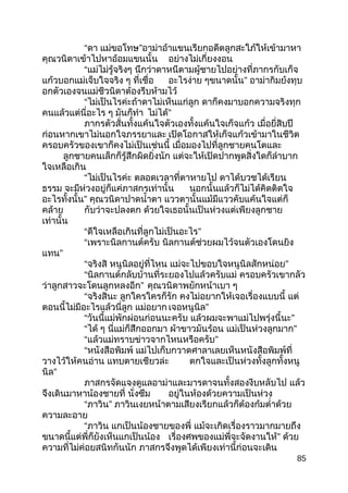 “ดา แม่ขอโทษ”อาม่าอ้าแขนเรียกอดีตลูกสะใภ้ให้เข้ามาหา
คุณวนิดาเข้าไปหาอ้อมแขนนั้น อย่างไม่เกี่ยงงอน
“แม่ไม่รู้จริงๆ นึกว่าดาหนีตามผู้ชายไปอย่างที่ภากรกับเก็จ
แก้วบอกแม่เจ็บใจจริง ๆ ที่เชื่อ อะไรง่าย ๆขนาดนั้น” อาม่ากิมย้งทุบ
อกตัวเองจนแม่ชีวนิดาต้องรีบห้ามไว้
“ไม่เป็นไรค่ะถ้าดาไม่เห็นแก่ลูก ดาก็คงมาบอกความจริงทุก
คนแล้วแต่นี่อะไร ๆ มันก็ทำา ไม่ได้”
ภากรตัวสั่นทั้งแค้นใจตัวเองทั้งแค้นใจเก็จแก้ว เมื่อยี่สิบปี
ก่อนหากเขาไม่นอกใจภรรยาและ เปิดโอกาสให้เก็จแก้วเข้ามาในชีวิต
ครอบครัวของเขาก็คงไม่เป็นเช่นนี้ เมื่อมองไปที่ลูกชายคนโตและ
ลูกชายคนเล็กก็รู้สึกผิดยิ่งนัก แต่จะให้เปิดปากพูดสิ่งใดก็ลำาบาก
ใจเหลือเกิน
“ไม่เป็นไรค่ะ ตลอดเวลาที่ตาหายไป ดาได้บวชได้เรียน
ธรรม จะมีห่วงอยู่ก็แค่ภาสกรเท่านั้น นอกนั้นแล้วก็ไม่ได้คิดติดใจ
อะไรทั้งนั้น” คุณวนิดาปาดนำ้าตา แววตานั้นแม้มีแววคับแค้นใจแต่ก็
คล้าย กับว่าจะปลงตก ด้วยใจเธอนั้นเป็นห่วงแต่เพียงลูกชาย
เท่านั้น
“ดีใจเหลือเกินที่ลูกไม่เป็นอะไร”
“เพราะนิลกานต์ครับ นิลกานต์ช่วยผมไว้จนตัวเองโดนยิง
แทน”
“จริงสิ หนูนิลอยู่ที่ไหน แม่จะไปขอบใจหนูนิลสักหน่อย”
“นิลกานต์กลับบ้านที่ระยองไปแล้วครับแม่ ครอบครัวเขากลัว
ว่าลูกสาวจะโดนลูกหลงอีก” คุณวนิดาพยักหน้าเบา ๆ
“จริงสินะ ลูกใครใครก็รัก คงไม่อยากให้เจอเรื่องแบบนี้ แต่
ตอนนี้ไม่มีอะไรแล้วนี่ลูก แม่อยาก เจอหนูนิล”
“วันนี้แม่พักผ่อนก่อนนะครับ แล้วผมจะพาแม่ไปพรุ่งนี้นะ”
“ได้ ๆ นี่แม่ก็สึกออกมา ผ้าขาวมันร้อน แม่เป็นห่วงลูกมาก”
“แล้วแม่ทราบข่าวจากไหนหรือครับ”
“หนังสือพิมพ์ แม่ไปเก็บกวาดศาลาเลยเห็นหนังสือพิมพ์ที่
วางไว้ให้คนอ่าน แทบตายเชียวล่ะ ตกใจและเป็นห่วงทั้งลูกทั้งหนู
นิล”
ภาสกรจัดแจงดูแลอาม่าและมารดาจนทั้งสองงีบหลับไป แล้ว
จึงเดินมาหาน้องชายที่ นั่งซึม อยู่ในห้องด้วยความเป็นห่วง
“ภาวิน” ภาวินเงยหน้าตามเสียงเรียกแล้วก็ต้องก้มตำ่าด้วย
ความละอาย
“ภาวิน แกเป็นน้องชายของพี่ แม้จะเกิดเรื่องราวมากมายถึง
ขนาดนี้แต่พี่ก็ยังเห็นแกเป็นน้อง เรื่องศพของแม่พี่จะจัดงานให้” ด้วย
ความที่ไม่ค่อยสนิทกันนัก ภาสกรจึงพูดได้เพียงเท่านี้ก่อนจะเดิน
85
 